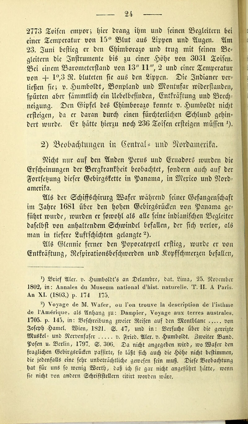 2773 Soifcn cm^or*, l)iet brang i^m unb feinen Begleitevn bet einer Temperatur üon 15^ S3lut auö Sippen unb Singen. Slm 23. Suni befiieg er ben (S(){mborajo unb trug mit feinen Be= gleitern bie Snfirumente biö ju einer .^ö^e »on 3031 Toifen. ^ei einem SSarometerflanb üon 13 11', 2 unb einer Temperatur üon + 1”,3 di. bluteten fte au6 ben Sippen. T)ie Snbianer üer= liefen fiej ü. .^umbolbt, SSonplanb unb SJtontufar miberffanben, fpürten aber fämmtlid^ ein llebelbeftnben, ©ntfräftung unb S3rcd)= neigung. Sen ©ipfel beg 6l)imborajo fonnte t). .^umbolbt nid)t crjlcigen, ba er baran bur^ einen fürt^tcrlid^en ©c^lunb ge^in= bert mürbe, ©r l)ätte l)ierju nod) 236 Toifen erfteigen muffen ^). 2) S3eoba(^tuugeu in (Neutral = unb 9forbamerifa. Stiebt nur auf ben Slnben ^eruö unb ©tuaborg mürben bie ©rfdbeinungen ber S5ergfranfbeit beobachtet, fonbern and; oitf ber Sortfe^ung biefer ©ebirggfette in Manama, in Stfepico unb Storb^ amerifa. Sllg ber ©ebiffgebirurg SBafer mdbrenb feiner ©efangenfebaft im Sabre 1681 über ben bob^n ©ebirggrüden »on Manama gc= führt mürbe, mürben er fomobl alg ade feine inbianifdben Begleiter bafelbft oon anbaltenbem ©cbminbcl befaden, ber ficb oerlor, alg man in tiefere Suftfebiebten gelangte ^). Sllg ©tennie ferner ben S^opocatepetl erfiieg, mürbe er oon ©ntfräftung, Stefpirationgbef^merben unb Äopffebmerjen befaden, ’) 23rief 3Her. u. .|)umtjotbt’g an Setambre, bat. Sima, 25. 5{oücmBer 1802, in; Annales du Museum national d’hist. naturelle. T. II. A Pans. An XI. (1803.) p. 174 175. “) Voyage de M. Wafer, ou l’on trouve la description de l’isthme de TAmerique, alä Slnban^ ju; Darapier, Voyage aux terres australes. 1705. p. 145, in: SSefebreibun^ gmeier Steifen auf ben EOlontblanc oon Sofepb >|)amet. SBien, 1821. 0. 47, unb in: 23erfuibe über bie gereigte 9Kugfel= unb Sterbenfafer u. ^rieb. 211er. b. .^umbolbt. Streiter SSanb. ^ofen u. 23crlin, 1797. 0. 306. nicht angegeben wirb, wo SBafer ben fragli(ben ©ebirgSrüäen paffirte, fo la^t fi^ auch bie ni(bt beftimmen, bie jebenfallS eine fehr unbeträchtliche geibefen fein muf. Siefe Beobachtung hat für uns fo wenig SBertl;, baf ich fic 9ar nidht angeführt hatte, wenn fie nidht bon anbern 0chriftjtellern citirt worben wäre.