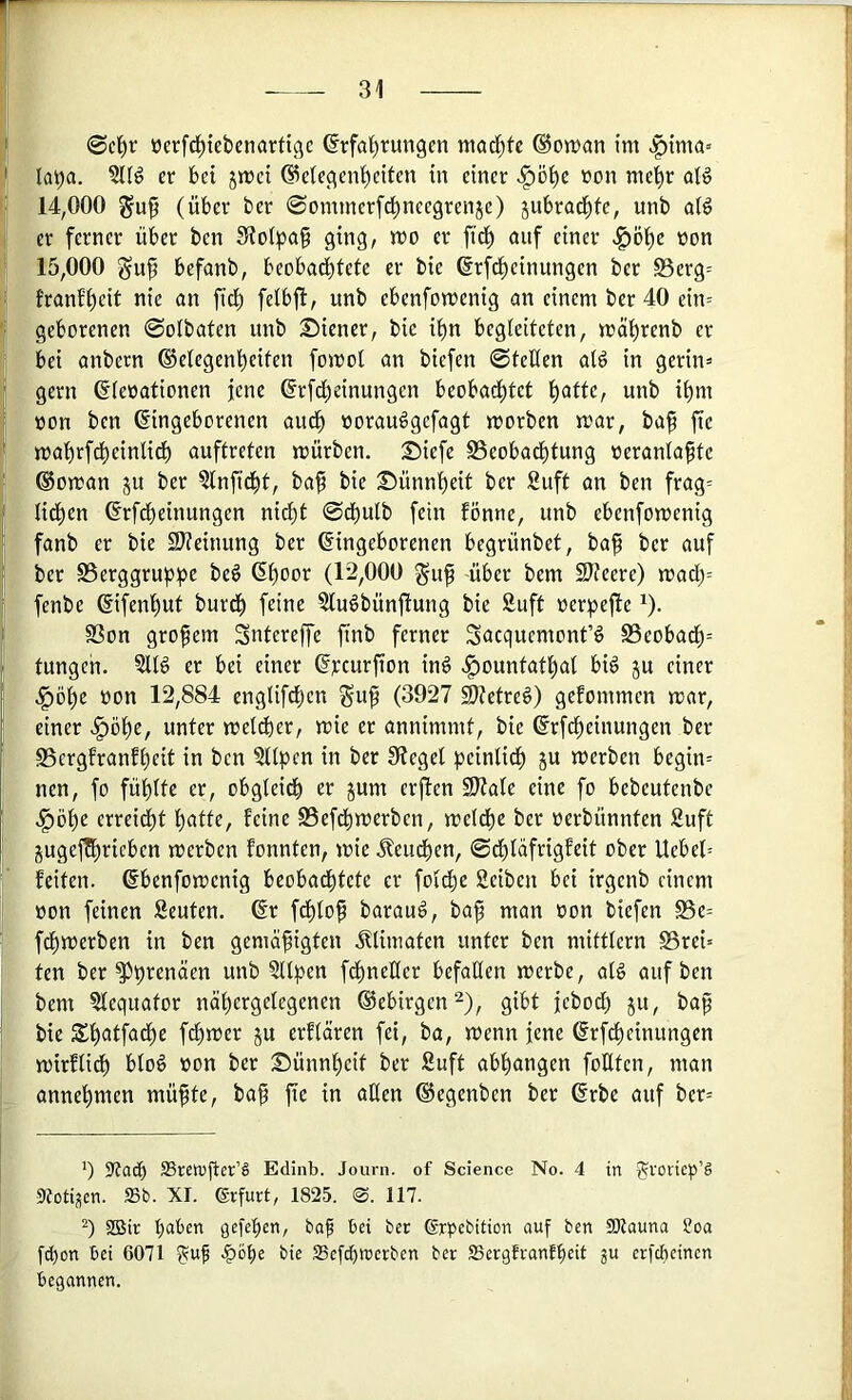 0cl^r üerfd^iebcnarti^c ßrfal)run9en ntad)tc ©on^cm im .f)tma» laya. er bet jmei ©elec^en^citen in einer >l^öl^e »on me^r oB 14.000 guf (über ber ©ommerfd^neegrenje) jubrad^fe, itnb aW er ferner über ben ging, mo er fid^ auf einer .§öt)e oon 15.000 befanb, beobadbtete er bie ßrfd^einungen ber S5erg= •' lranf()eit nie on fic^ unb ebenfomenig nn einem ber 40 ein= I geborenen 0oibafen itnb Diener, bie itin begleiteten, mät)renb er bei anbern ®etegent)eiten fomot an biefen 0teüen atö in gerin= gern ©leoationen jene ^rfd^einungen beobad^tet l^atte, unb it)m üon ben Eingeborenen aud^ oorauSgefagt morben mar, ba^ fte mabrfd^einlid^ auftreten mürben, Diefe Seobad^tung oerantaftc (Vornan ju ber §lnfid()t, ba^ bie Dünnt)ett ber Suft an ben frag= lid^en Erfct)einungen nid^t 0cbulb fein fönne, nnb ebenfomenig fanb er bie 21?einung ber Eingeborenen begrünbet, ba^ ber auf ber SSerggrupt^e be6 Epoor (12,000 guf über bem SJteere) mad()= fenbe Eifen'^ut burd^ feine ?lu§bünfiung bie Suft oerpefie ^). S3on großem Sntereffe finb ferner Suequemont’ö S3eobad^= tungen. SIB er bei einer Ej:curfion in§ ,§ountatlpal bi^ ju einer ^ ,§ö()e üon 12,884 englifefjen gup (3927 2}?etre§) gefommen mar, I einer >§öpe, unter melier, mie er annimmt, bie Erfepeinungen ber I SSergfranfpeit in ben ?ttpen in ber 01egel peinlid^ §u merben begin= nen, fo füptte er, obgteidb er jum erjten Sltate eine fo bebeutenbe ,§öt)e crreicf)t t)atte, feine S5efd^merben, metd^e ber oerbünnten Suft jugej^ricben merben fonnten, mie J?eudt)en, 0cbtafrigfeit ober Uebel= feiten. Ebenfomenig beobadbtete er foidtie Sciben bet irgenb einem »on feinen Scuten. Er f^to^ barauö, baf man »on biefen S5e= fd^merben in ben gemäßigten Älimaten unter ben mitttern ©rei= ten ber ^prenäen unb ?Hpen fdpneHer befallen merbe, al§ auf ben bem Slequator näpergetegenen ©ebirgen^), gibt jebod) ju, baß bie SSßatfadße fdpmer ju erflären fei, ba, menn jene Erf^einungen mirftidß blo6 »on ber Dünnßeit ber Suft abßangen foEten, man ^ annepmen müßte, baß fte in aßen ©egenben ber Erbe auf bcr= ') ?tacb SSrewßer’S Edinb. Journ. of Science No. 4 in 55voeic»’§ 9totiüen. »b. XI. Erfurt, 1825. 0. 117. SBir baten gefepen, boß bei ber (Srpebition auf ben SKauna ?oa fd)on bet 6071 ?uß -^o^e bie SSef^roerben ber SSergfranfbeit ju erfebeinen begannen.