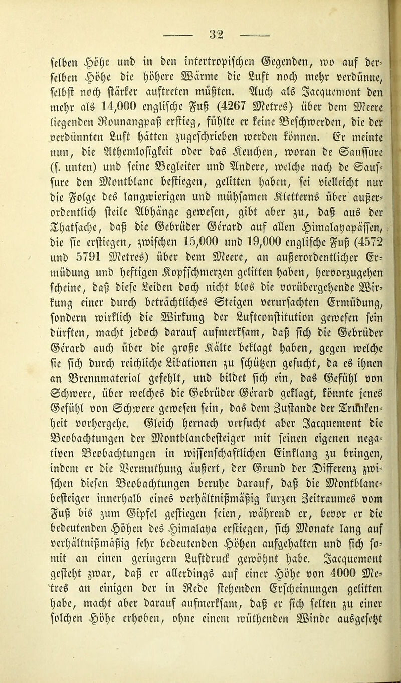 fetten |)ö^c unb in ben infertro^)ifc^cn ©egenben, jro auf bcv= I fclben >Öö^c bte ()öf)erc SBärme bic Äuft nod) nie^r üerbünnc, | fclbft nod^ ftärfer auftreten müßten. ?(ucb al§ Sacquemont ben i mel^r aB 14,000 englifd()c (4267 SJ?cfre6) über bem SDfeere a Oegenben 9?ounang^3a^ crjHeg, fünfte ee feine SSefd^merben, bie ber ^ öcrbünnfen Siift l^ätfcn jugefd^rieben jrerben fönnen. dt meinte nun, bie 2(tt)emtofigfeit ober baö Äeudi^en, moran be ©auffure r (f. unten) unb feine S5egtciter unb ?lnbere, mc(di)e nad) bc 0auf= i furc ben 2)tontbIanc bejliegen, gelitten l)abcn, fei üicHei^t nur n. bie ^otge beö langmierigen unb mül^famcn Äletternö über au^er= 1: orbentlid) jteilc 5lbl)änge gemefen, gibt aber ju, ba^ au6 ber | St)atfad)e, ba^ bic ©ebrüber ©e'rarb auf allen «^imala^apäffen,, ■ bic fte erjticgcn, smifd()en 15,000 unb 19,000 englifd^c gu^ (4572 I unb 5791 S)?etre6) über bem SJteere, an auferorbentlidjer 6r= I mübung unb l^eftigen Äopffdl)merjen gelitten l^aben, l)er»orjugef)en I fd)eine, ba^ biefc Seiben bod) ni^t blo§ bie norübergel)cnbe 2Bir= H fung einer burdl) bcträd)ttidl)eg ©teigen üerurfad^ten ©rmübung, fonbern mirflidl) bie SBirfung ber SuftconfHtution gemefen fein bürften, mad)t jebod^ barauf aufmerffam, baf fiel) bie ©ebrüber ©erarb aud) über bie gro^e ^älte beflagt t)aben, gegen meld^e fic fid) burdl) rcid)lid)e Sibationen ju fd)ü^cn gefud^t, ba e§ il^nen an SSrennmaterial gcfel)lt, unb bilbet fidl) ein, bad ©efül^l non ©dbmere, über meld^eö bic ©ebrüber ©erarb gcflagt, fönnte jene^ ©cfül)l non ©djinere gemefen fein, ba:g bem Suftanbe ber S£nnifcn= ’^eit norl)erge^e. ©leic^ l)ernadl) ncrfud;t aber Sacquemont bie §8cobadbtungen ber S}tontblancbefieiger mit feinen eigenen nega= I tinen S3eobad)tungcn in n)iffenfd^aftlicl)en ©inflang ju bringen, inbem er bie SSermutljung äußert, ber ©runb ber :Sifferen5 jmi= fd)cn biefen Beobadl)tungen bcrul)c barauf, ba^ bie 2)fontblanc= bcjleigcr innerl)alb cine§ nerl)ältnifmä^ig furjen ßeitraumeö nom guü bi^ 5um ©ipfcl gefliegen feien, mäl)renb er, benor er bic bebeutenben ^öl^en beö >§imalat)a erfliegen, fid) 9)?onate lang auf nerljältnifmä^ig fe’^r bebeutenben ^öl)en aufgel)altcn unb fid^ fo= mit an einen geringem Suftbrudf gemöl)nt l)abe. Sacquemont gefickt jmar, ba^ er allerbingö auf einer <§öl)c non 4000 9JJc= 'trc6 an einigen ber in 3f?ebe flef)cubcn ©rfd)cinungcn gelitten l)abe, madl)t aber barauf aufmerffam, bap er fid^ fetten ju einer foldl)en ^öl)e crfiobcn, ol)ne einem mütl)enben Sßinbe au^gefci^t