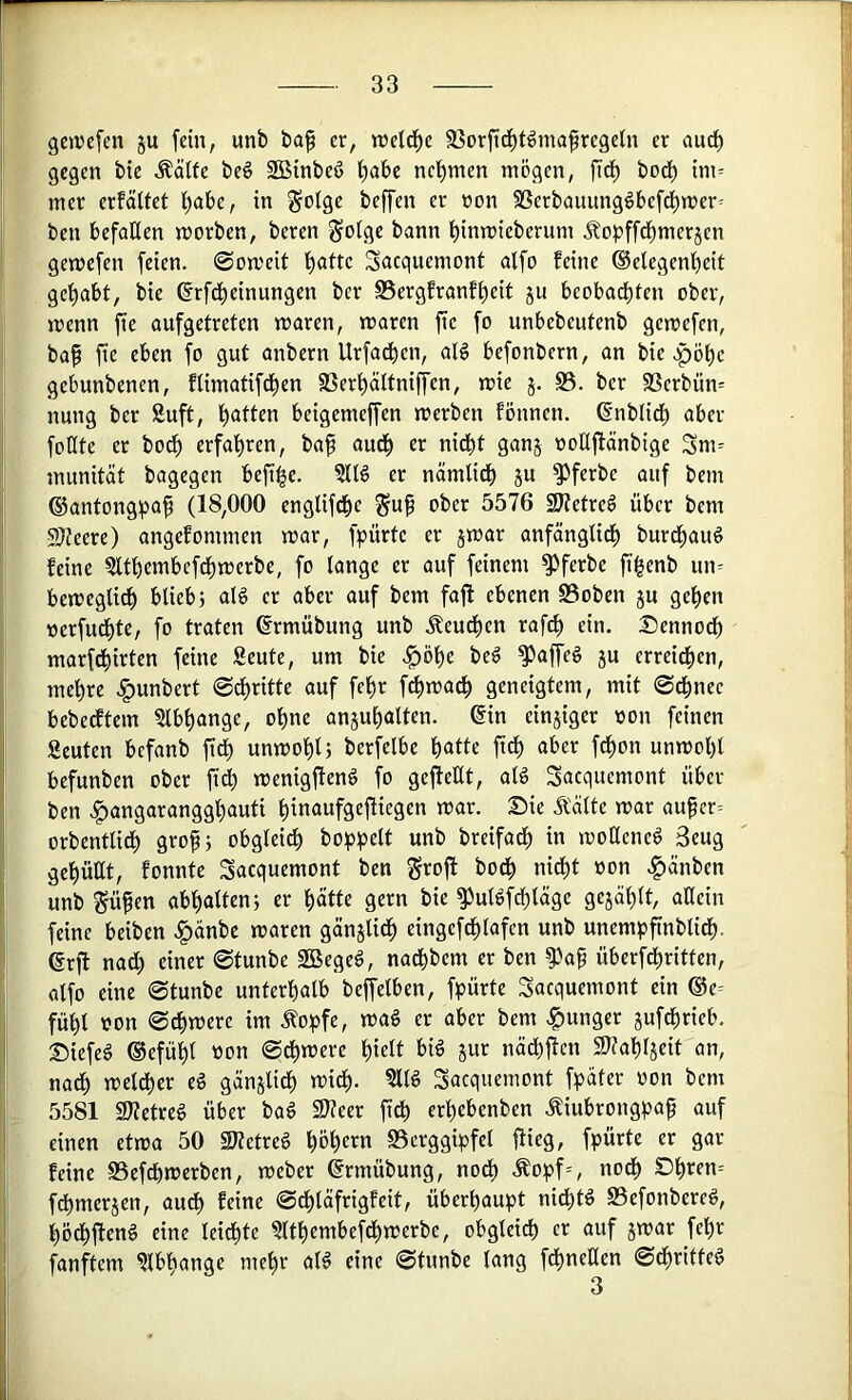 geiocfen ju fein, unb ba^ er, weld^c SSorftd^tömafregetn er aurf) gegen bie Äälfe beö Söinbeö f)abe nctimen mögen, fid) bod) im= mer erfäUet t)abe, in §otge beffen er »on SSerbauung^befd)mer= ben befaßen morben, beren ^olge bann l^inmieberum Jlopffd)merjen gemefen feien. 0on?eit f)atte Sacquemonf alfo feine Gelegenheit gehabt, bie Grftheinungen ber SSergfranfheit ju beobachten ober, irenn fte aufgetreten maren, maren fte fo unbebeutenb gemefen, ba^ fie eben fo gut anbern Urfachen, alg befonbern, an bie .pöhe gebunbenen, flimatifdhen SSerhältniffen, mie S3. ber SSerbün^ nung ber Äuft, beigemeffen werben fönnen. Gnblich aber foKte er both erfahren, ba^ auch er nidht ganj ooUftänbige Sm= munität bagegen befi^e. ?IB er nämlich ju ^ferbe auf bem Gantongpa^ (18,000 englifche ^u^ ober 5576 SJ(etre§ über bem 9Keere) angefommen war, fpürte er jwar anfänglidh burchau^ feine ?lthembcfdhwerbe, fo lange er auf feinem ^ferbe fihenb un= beweglich bliebj al6 er aber auf bem fafl ebenen S3oben ju gehen »erfuthtC/ fo traten Grmübung unb .^eudhen rafch ein. Dennodh marfchirten feine Seute, um bie .^öhe beö ^affeg ju erreichen, mehre .^unbert ©dhritte auf fehr f^wadh geneigtem, mit @dhnec bebedftem 5lbhange, ohne anjuhalten. Gin einjiger oon feinen Seuten bcfanb ftdh unwohl; berfelbe h««« ft^ a^>er fdhon unwohl befunben ober ft^ wenigjfenö fo gefteUt, aB Sacquemont über ben .^angarangghauti hinaufge|liegen war. Sie Ä'älte war aufcr= orbentlich grop; obgleich bohh^it breifach in woßene^ 3eug gebüßt, fonnte Sacquemont ben groft bodh nidht »on .^änben unb ^üfen abhalten; er hätte gern bie ^utöfdhtäge gejählt, aßein feine beiben .^änbe waren gänjlidh eingefdhlafcn unb unempfinblidh. Grft nadh einer @tunbe SBegeg, nadhbem er ben ^af überfdhritten, alfo eine 0tunbe unterhalb beffelben, fpürte Sacquemont ein ®e= fühl oon ©dhwere im Äo|)fe, wag er aber bem .junger jufdhrieb. Siefeg Gefühl »on ©dhwere hielt big jur nädhilcn S^Jahljeit an, nadh weither eg gänjlidh widh. ?llg Sacquemont f^jater oon bem 5581 21?etreg über bag Slteer ftdh erhebenben .^iubrongpaf auf einen etwa 50 SKetreg hohem «Berggipfel ßieg, fpürte er gar- feine SSefdhwerben, weber Grmübung, nodh Äopf=, nodh Dheen= fdhmerjen, audh feine ©dhläfrigfeit, überhaupt nidhtg S3efonbereg, hödhfteng eine leidhte Qlthembefdhwerbe, obgleich er auf jwar fehr fünftem Abhänge mehr alg eine ©tunbe lang fchneßen ©chritteg 3