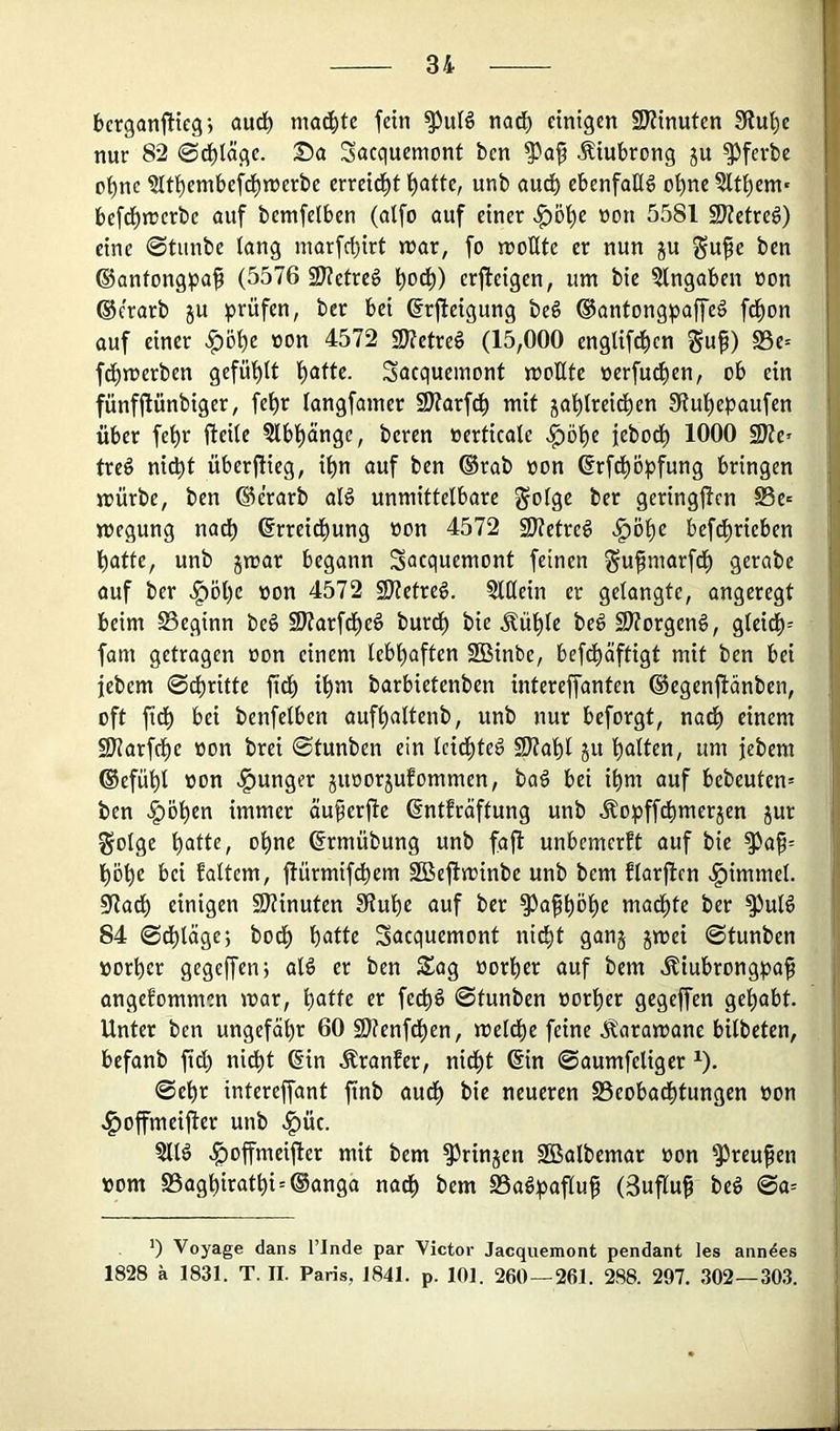 berganftteg j aud^ machte fein nacf) einigen SJZinuten 3?u!^e nur 82 ©d^läge. Da Sacquemont ben ^la^ Äiubrong ju ^fevbe oi)ne ?lti)embefd)njerbe erreid^t t)atte, unb audb ebenfalls obne5lti)em' befd^rcerbe auf bemfelben (alfo auf einer >^öt)e »on 5581 SJietveß) eine 0tunbe lang marfcbirt n>ar, fo wollte er nun ju gu^e ben ©anfongpaf (5576 2J?etrc6 erjleigen, um bie Eingaben oon ©e'rarb ju prüfen, ber bei ßrjleigung be§ ®antongpaffe§ fd^on auf einer ^öt)e »on 4572 9J?etreö (15,000 englifd^cn ^uf) S5c= fdbwerben gefühlt Sacqueinont wollte oerfud^en, ob ein fünfftünbiger, fet)r langfamer 9)?arfcb mit jal)lreidben 3tul)epaufen über fel)r fteile 5lbl)ange, beren »erticale ^öl)c jebodl) 1000 SJte* treö nicht überjlicg, ihn auf ben ®rab oon ©rfcböpfung bringen würbe, ben ®c!rarb alö unmittelbare golge ber geringjlcn ©e» wegung nach (Srreid()ung üon 4572 SJfgtreg Jg)öl)C befd^rieben batte, unb jwar begann Sacquemont feinen ^u^marfdb gerabe auf ber ^öl)e oon 4572 SKetreg. §lHein er gelangte, angeregt beim ^Beginn be§ SJtarfdbeö burdb bie Äüble beö S3?orgen§, gleich^ fam getragen oon einem lebhaften SBinbe, befdbäftigt mit ben bei febem ©dritte fidb ib^ii barbietenben intereffanten ©egcnflänben, oft fidb benfelben aufbaltenb, unb nur beforgt, nadb einem SDiarfdbe oon brei ©tunben ein Icidbteö SJtabl ju ba^cn, um jebem ©efübl oon junger juoorjufommen, bag bei ihm auf bebeuten* ben ^öben immer äuperjle ßntfräftung unb Äopffebmerjen jur golge ohne ©rmübung unb fafl unbemerft auf bie ^ap= höbe bei faltem, jlürmifcbem SBeftwinbe unb bem flarjlen .^immel. S7adb einigen 9)?inuten Stube auf ber ^afböb« madbte ber ^uld 84 ©dbläge; bodb ^atte Sacquemont nicht gang gwei ©tunben oorber gegeffen; alS er ben Sag oorber auf bem ^iubrongpaf angenommen war, b^ttc er feeb^ ©tunben oorber gegeffen gehabt. Unter ben ungefähr 60 SJtenfdben, weldbe feine .^^arawane bilbeten, befanb fidl) nicht @in Äranfer, nicht ©in ©aumfeligcr ^). ©ehr intereffant finb audb bie neueren Beobachtungen oon .^ofmeijler unb .^üc. .^offmeijler mit bem ^ringen SBalbemar oon ^reufen oom S3agbiratbi = @anga nach i>em Ba^pafluf (3uflu^ beö @a= Voyage dans l’Inde par Victor Jacquemont pendant les anndes 1828 k 1831. T. II. Paris, 1841. p. 101. 260 — 261. 2,88. 297. 302—30.3.