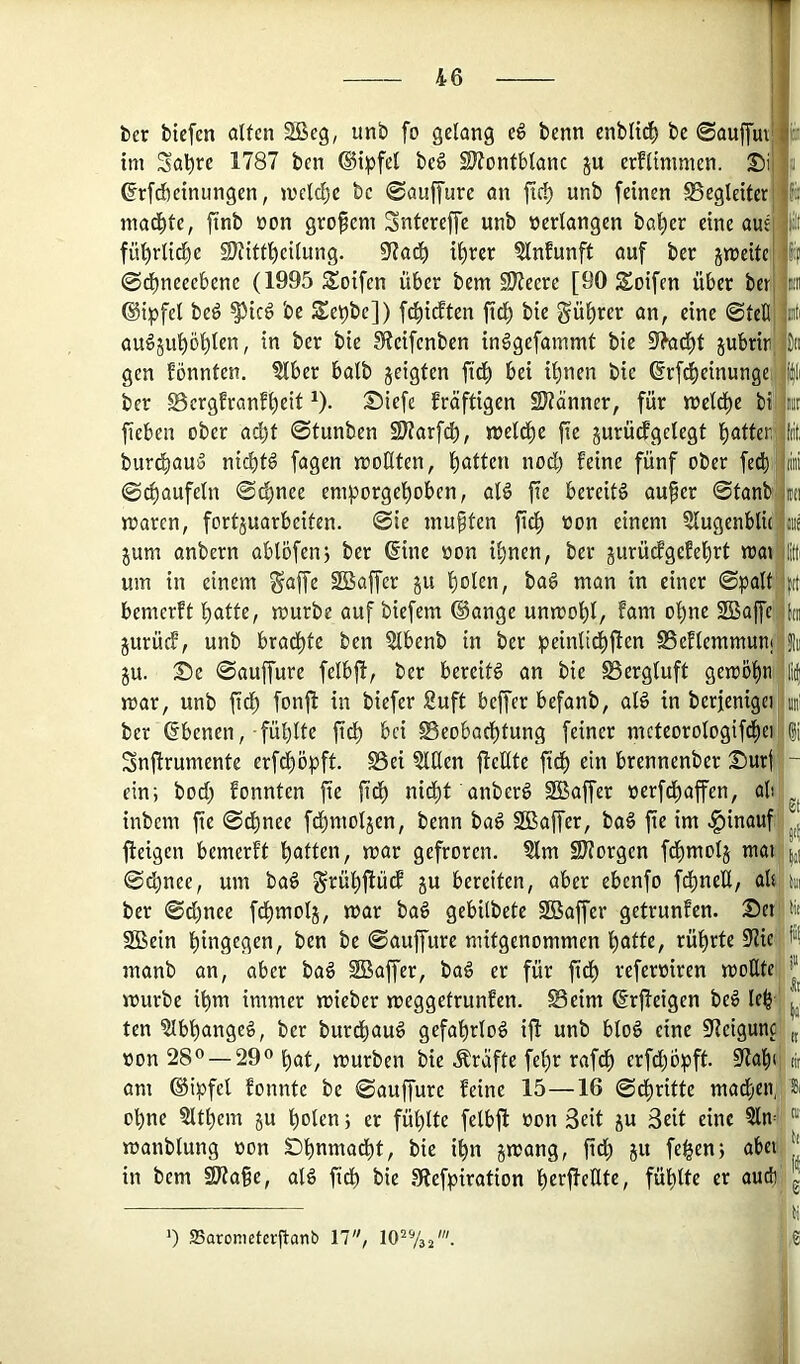 ber biefcn alten 2öeg, unb fo gelang e^ benn enblt^ be 0auffut im Sa'^re 1787 ben ®tpfel be^ SJlontblanc ju erflinimen. Di ßrfdbetnungen, mcldjc be 0auffurc an ftc^ unb feinen SSegleiter machte, ftnb üon großem Sntereffe unb »erlangen böiger eine aut fü'^rlid^e IDlitfl^eilung. 97at^ tl)rer ?lnfunft auf ber jmeitc 0d)neeebene (1995 Steifen über bem 9)ieere [90 Soifen über berj ©i^jfel beö ^ic6 be Set)be]) f^idten ftd) bie gül)rer an, eine 0teKj auöjupl)len, in ber bie fReifenben in^gefammt bie jubrin gen fönnten, ?lber halb geigten ftd) bei ihnen bie (frf^einungel ber S3ergfranfl)eit ^). Siefe kräftigen üRänner, für tt)el^e bi^ fieben ober acht 0tunben SD?arfch, welche fie gurüdgclegt hatten] burö)au5 nichts fagen wollten, hatten nod) feine fünf ober fed)' 0^aufeln 0chnee em^Jorgehoben, aB fie bereite auper 0tanbi waren, fortjuarbeiten. 0ie inupten ftdh »on einem Slugenblic gum anbern ablöfenj ber 6ine »on ihnen, ber gurüefgefehrt wai'; um in einem §affe SBaffer gu holen, ba§ man in einer 0palt; bemerft hatte, würbe auf biefem ©ange unwohl, fam ohne SBaffc j gurücf, unb bradhte ben 5lbenb in ber peinlidhften SSeflemmunij gu. 2!)e 0auffure felbjl, ber bereiB an bie SSergluft gewöhn war, unb fid) fonjl in biefer 2uft beffer befanb, aB in berfenigei ber ©benen,-fühlte fich bei Beobachtung feiner mcteorologifd)ei Snftrumente erfchöpft. Bei willen ffeUte fidh ein brennenber 2^urj ein; bod) fonnten fie fid) nitht anberö SBaffer »erfchaffen, ab inbem fie 0d)nee fchmolgen, benn baö 2Baffer, baö fie im hinauf fteigen bemerft hatten, war gefroren. ?lm SRorgen fdhmolg tnai 0chnee, um ba6 grühftüd gu bereiten, aber ebenfo fd)neU, ab ber 0d)nee fchmolg, war baö gebilbete Sßaffer getrunfen. Set 2Bein hingegen, ben be 0auffure mitgenommen hatte, rührte 9Ue manb an, aber baö SBaffer, baö er für fich referoiren wollte würbe ihm immer wieber weggetrunfen. Beim ©rfleigen beö leh ten ^Ibhangeö, ber burd>au§ gefahrlos ifl unb blo§ eine S^teigunc »on —29° hat, würben bie Kräfte fehr rafdh erfd;opft. 5Rah(, am ©ipfel fonnte be 0auffure feine 15—16 0dhritte madhen, ohne 5lthem gu holen; er fühlte felbfl »on Seit gu Seit eine 5ln^ wanblung »on SDhnmadht, bie ihn gwang, fich 5« feh^n; abet in bem ^ape, aB fidh bie 9fiefpiration h^offeilte, fühlte er auef) ') ffiaromctcfftanb 17, lO^Va^'.