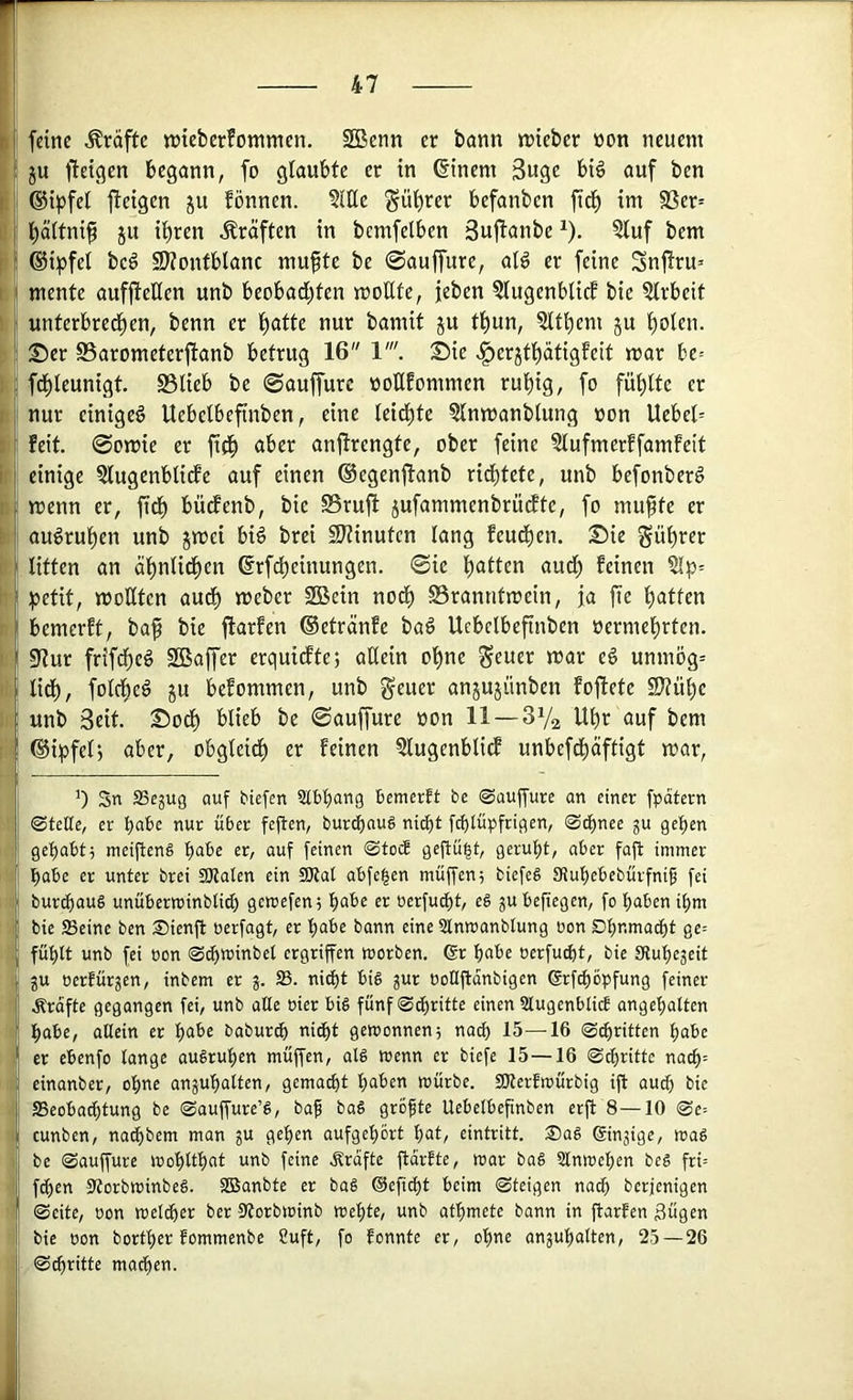 feine Kräfte ttJteberfonimen. SBenn er bann ttJteber üon neuem ju lletgen begann, fo glaubte er in @inem 3ugc bi§ auf ben ©ipfel jteigen ju fönncn. ?lHe ^ül)rer befanbcn fid^ im S3er= l^ältnif ju i^ren Kräften in bcmfelben Suflanbe ^). ?luf bem ©ipfet bcg SKonfblanc mufte be 0auffure, aB er feine Snjtru» mente auffteHen unb beobad;ten moUtc, feben 5lugenblicf bie Qlrbeit unterbrecl)en, benn er l^atte nur bamit ju t^un, 5ltbem ju f)olen. Ser SSarometerfianb betrug 16 V. Sie ^erjtl)atigfeit mar be= fd^leunigt S3lieb be ©auffurc noßfommen ru^ig, fo füllte er nur einiget Uebctbefinben, eine leidste ?lnmanblung non Uebel= feit. 0omie er ftd^ aber anßrengte, ober feine Slufmerffamfeit einige ?lugenbli(fe auf einen ®egenjtanb ri^tete, unb befonberg menn er, fid^ büdfenb, bie 0rujl jufammenbrü^te, fo mufte er augrul^en unb jmei biö brei 2}tinuten lang feud^en. Sie gü^rer litten an äf)nlid^en drf^einungen. 0ie l)atten audl; feinen §lp= :petit, moKten aud^ meber 2Bein nod^ S5ranntmein, ja fie l)atten bemerft, baf bie jlarfen (Setränfe baö Ucbelbefinben nermel^rten. 5Hur frifdf)e§ SBaffer erquidfte; allein oljne S^uer mar e§ unmög= lid^, folcbeg ju befommen, unb geuer anjujünben foftete SlJü^e unb Seit. Sodl) blieb be 0auffure non 11 —3Va Ubr auf bem ®ipfel, aber, obgleidl) er feinen 3lugenblidf unbefd^äftigt mar, 0 Sn SSejUQ auf biefen Slbbang bemerft be ©aujfure an einer fpdtern 0tette, er nur über feften, burcf)nug nidjt fcf)tüpfrigen, 0cE)nee gu 9ef)en gef)abt5 meijbenä ^obt er, auf feinen <Stob gejtü|t, geruht, aber fafl immer l^abc er unter brei ajlaten ein 9Kat abfe^en muffen5 biefeä SHubebebürfnig fei burtbauS unüberwinblid) gemefen; bube er oerfu^t, eä gubefiegen, fo buben ibm bie Seine ben Sienjb üerfagt, er bube bann eine Stnmanbtung üon Dbnma^t ge= fübtt unb fei üon ®^minbet ergriffen worben. Gr bube üerfu^t, bie SRubegeit gu üerfürgen, inbem er g. S. nid)t big gur üoCiftanbigen Grf^öpfung feiner Ärdfte gegangen fei, unb alte üier big fünf0cbritte einen Stugenblicf angebatten habe, allein er buf>e baburcb nicht gewonnen5 nach 15—-16 0(britten bube er ebenfo lange augruben muffen, alg wenn er biefe 15—16 na^= einanber, ohne angubalten, gemalt buben würbe. SOlerfwürbig ifl aud) bie ffieoba^tung be ©auffure’g, baf bag grofte Uebelbefinben erft 8—10 ®e= cunben, nacbbem man gu geben aufgebort but, eintritt. Sag Gingige, wag be 0auffure wobltbut unb feine .Srdfte ftorfte, war bag Slnweben beg fri= fcben Storbwinbeg. SSBanbte er bag Geficbt beim 0teigen naib berjenigen 0eite, üon weliber ber 0torbwinb webte, unb atbmete bann in flarfen ßügen bie üon bortber fommenbe Cuft, fo fonnte er, ohne angubalten, 25 — 26 ,0cbritte machen.