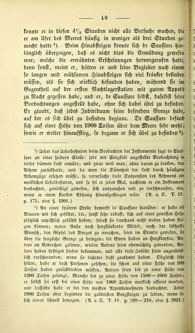 1 I?! tonnte ev in bicfen 4y2 0tunben nic!^t aKc SSerfuc^c mac|)en, bic |i' J er am Ufer be6 S??eere^ f)äuftg in weniger aB brei 0tunben ge= j | inad^t t)atte ^). S3eim ^inabjteigen tonnte fid^ be ©auffure l^in= j (j langlid^ überjeugen, bap e§ nid)t blo6 bie ^rmübung gewefen i t( war, weld^e bie erwäl^nten ßrfd^einungen fyeroorgerufen bßttc, ; m benn fonft, meint er, bitten er unb feine SSegleiter nad^ einem i ;i fo langen unb mübfamen >&inabfieigen ftdl) viel fränter befinben nuiffcn, al§ fie fidi) wirtlidb b'efunben l^aben, wät)renb fie im ti ©cgentbeil auf ber erfien 9^ad^tlagerftation mit gutem ?lppetit n ju ^adbt gegcffen l)abe, unb er, be ©auffure felbft, bafelbjl feine jt 93cobact)tungen angefiellt fiabe, ol)ne fict) babei übel ju befinbcn. j( Gr glaubt, bap febe^ Snbwibuum feine befonbere ©renje l^abe, j( auf ber fidb übel ju befinben beginne. Se ©auffure befanb f| ftd) auf einer §öl)e üon 1900 Soifen über bem Slteere fel)r wol^lj |, fowie er weiter l)inaufftieg, fo begann er fid^ übel ju befinben ^). ji ’) Ucbec ba§ UcbcWefinben beim ffieobacbten ber Snjtrumentc [agt be @auf= “ fure an einer [pätern Stelle; jebe mit Soröfalt an^eflellte SBeobacbtung in ^ biefer bünnen £uft ermübe, unb gmar weil man, ol)ne baran $u benfen, ben i 3 Sltl)em 5urü(Jl)alte, unb ba man bie Sünnbeit ber 2uft burcb häufigere i ( iJltbemjüge er[e|cn muffe, fo oerurfacbe biefe SuSpenfion beg Qltt)meng ein | merfli^eg Uebclbefinben, unb fo fei er jebeg 9Jlal, naebbem er ein Snftrument | ^ beobachtet, gen6tl)igt gemefen, fiel) augjuruben unb ju oerf^naufen, mie, j menn er einen ftarfen Slbbang bmaufgefliegen mare. (21. a. D. T. IV. I p. 175, ober §. 1991.) j I ‘0 2ln einer fpatern Stelle bemerft be Sauffure hierüber; er ^ahe oft ! 25auern mit fi^ geführt, bie, fonfi fehr robuft, fich auf einer gemiffen .^ohc j j plü|lich uupaflich gefühlt ha^en, foba^ fie burchaug nicht weiter haben ftei= , j gen tonnen; Weber Sluhe noch herjfteirfenbe ÜKittel, noch ber lebhafte j 2Bunfch, ben Oipfel beg SSergeg gu errei^en, feien im Stanbe gewefen, fie über bie fragli^e Orenje ju bringen; bie ©nen haben an |)er3tlopfen, 2ln= * bere an ©bre^en gelitten, wieber 2lnbere feien ohnmächtig geworben, 2ln= > bere haben heftigeg gieber befommen, unb alle biefe äufaüe feien augenbM= j lieh oerf^wunben, wenn fie bichtere 8uft geathmet haben. Obgleich fehr ( feiten, habe er hoch ^erfonen gefehen, bie f^on auf einer .^öhe oon 800 ^ Sioifen haben jurüiJbleiben müffen, 2lnbere feien big ju einer .§öhe oon , 1200 jEoifen gelangt, tOlanche big ju einer .^ohe oon 1500—1600 Soifen; er felbft fei erfl bei einer oon 1900 Soifen merflich afpeirt worben, unb baffelbe habe er bei ben meiften 2llpenbewohnern beobachtet. Ueber 1900 Soifen aber beginnen bie geübteften SSergfteiger ju leiben, wenn fie 1 fid) etwag fd)nett bewegen. (21. a. D. T. IV. p. 209—210, ober §.2021.)