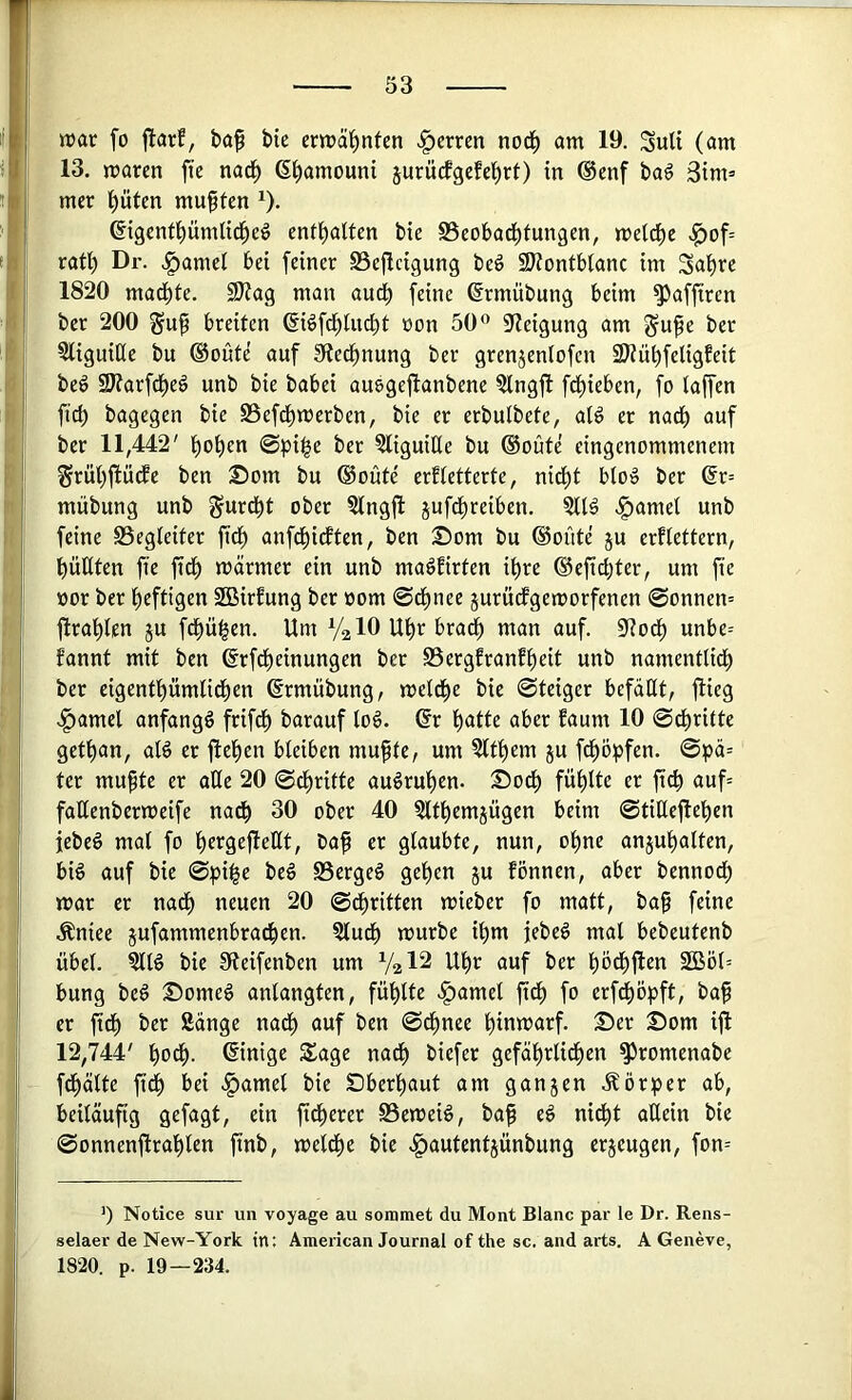 »rar fo flarf, ba^ bte er»räl^nten .^errcn nod^ am 19. Sult (am 13. »raren fte nad^ ß^amouni iurüefgefe^rt) in @enf baö 3im= mer ()üten mußten ^). ©genfi)üml{d^eö entt)altcn bte S5eobad^tungen, me(cf)e >^of= ratb Dr. .!^amel bei feiner SSeficigung beö 9)?ontbtanc im 1820 madbte. SJiag man audb feine ©rmübung beim ^affiren ber 200 guf breiten ßi^fd^Uicbt ron 50® S'Zeigung am gufe ber 5liguiQe bu ®oüte auf 9iecbnung ber grenjenlofcn SJiübfeligfeit beö 9J?arfdE)eö unb bie babei ausgefianbene ?lngfi fliehen, fo laffen fid) bagegen bie S3efdbmerben, bie er erbutbete, at^ er nacf> auf ber 11,442' ©pi|e ber 5liguiHe bu ®oüte eingenommenem ^rübfiüdfe ben ©om bu ®oute erftetterte, nicht blo^ ber @r= mübung unb gurebt ober ?tngjl jufdbreiben. .^amel unb feine SSegteiter fidb anfdbicften, ben Som bu ®oüte 5U erflettern, büßten fte fidb «wärmer ein unb ma^Eirten ihre ®efid)ter, um fte ror ber heftigen SBirEung ber rom ©dbnee jurüefgemorfenen @onnen= ftrablen ju febü^en. Um V2IO Uhr bra^ man auf. 9?odb unbe= fannt mit ben ©rfdbeinungen ber SSergfranfbeit unb namentlidb ber eigentbümlidben ßrmübung, metdbe bie ©teiger befaßt, flieg .^amel anfangs frifdb barauf log. dt butte über Eaum 10 ©dbritte getban, atg er flehen bleiben mu^te, um ?ltbem ju fdböpfen. ©pä= ter mupte er aße 20 ©ebritte augruben. Sodb fühlte er ftcb auf= faßenbertreife nadb 30 ober 40 ?ltbemjügen beim ©tißefieben jebeg mal fo bergefleßt, Cap er glaubte, nun, ohne anjubalten, big auf bie ©pi§e beg S3ergeg geben ju fönnen, aber bennodb »rar er nach neuen 20 ©dbritten mieber fo matt, bap feine Äniee jufammenbradben. ?ludb »rurbe ihm jebeg mal bebeutenb übel. ?llg bie fJleifenben um V2I2 Uhr auf ber bcdbflen 2Böl= bung beg Someg anlangten, fühlte ^amel pdb fo erfdböpft, bap er pdb ber Sänge nadb auf ben ©epnee biu»rarf. Ser Som ifl 12,744' bodb. (Einige Sage nadb biefer gefäbrlidben ^romenabe fdbälte pdb bei .f)amel bie Sberbaut am ganzen Äörper ab, beiläufig gefagt, ein peberer 0e»reig, bap eg nicht aßein bie ©onnenprablen pnb, »reldbe bie vgjautentjünbung erjeugen, fon-- ') Notice sur un voyage au sommet du Mont Blanc par le Dr. Rens- selaer de New-York in: Amencan Journal of the sc. and arts. A Geneve, 1820. p. 19—234.