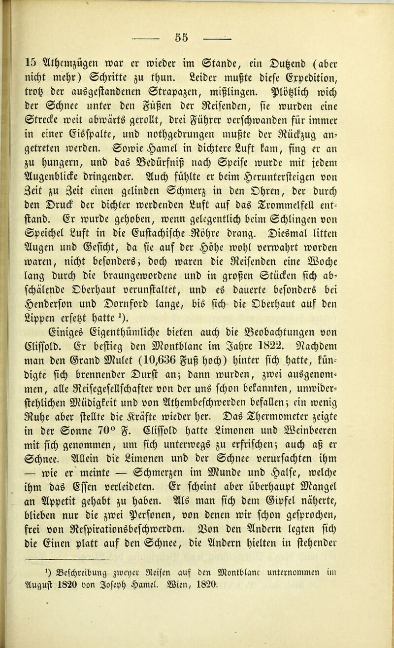 15 ^tl^cmjügen war er wieber im @tanbe, ein Su^enb (aber nid)t me(ir) @ci)ritte ju ti)un. Seiber mufte biefe ßypebition, tro^ ber au^gejlanbenen ©trapajen, mißlingen, ^lö^lid^ wi^ ber ©d^nee unter ben Siifen ber Steifenben, fte würben eine ©trerfe weit abwärts gerollt, brei gü^rer oer[d()wanben für immer in einer ©i^fpalte, unb notl)gebrungen mupte ber SflücEjug an= getreten werben, ©owic .^amcl in bid^tere Suft tarn, fing er an ju l)ungern, unb ba§ Bebürfnif nadl) ©peife würbe mit febem Slugenblidfe bringenber. Slucp füt)lte er beim .f)erunterjtcigen »on Seit i^u Seit einen gelinben ©d^merj in ben Dbren, ber burcl) ben ©rucE ber bid^ter werbenben Snft auf bag SrommelfcE ent= flanb. 6r würbe gehoben, wenn gelcgentlid^ beim ©dblingen »on ©peid^el Suft in bie ©uftad^ifebe Slöbre brang. 25ie^mal litten Slugen unb ®efidbt, ba fte auf ber .^öbe wobl üerwabrt worben waren, nidbt befonberö, bo(^ waren bie 0teifenben eine SBodbe lang bureb bie braungeworbene unb in großen ©tütfen ftdb ab-- fcbälenbe Dberbaut oerunflaltet, unb eö bauerte befonber^ bei .^enberfon unb Sornforb lange, bi6 ftcb bie Dberbaut auf ben Sippen erfe^t batte ^), ßinigeö ©igentbünilidbe bieten audb bie Beobachtungen non (Sliffolb. ßr bejiieg ben 3Jtontblanc im Sabre 1822. Sta^bem man ben ®ranb 9)?ulet (10,636 §uf b^^) b^ter fidb batte, fün= bigte fidb brennenber Durjl: an; bann würben, jwei audgenom= men, aße 9teifegefeHfdbafter non ber un§ febon befannten, unwiber= flebli^en Sh’ibigfeit unb üon Sltbembefcbwerben befallen; ein wenig Stube aber jlettte bie jlräfte wieber ber. Sad Sbeemometer geigte in ber ©onne 70® ßliffolb batte Simonen unb Steinbeeren mit jidb genommen, um ftdb unterwegs gu erfrif^en; audb af er ©dbnee. Slßein bie Simonen unb ber ©dbnee »erurfadbten ibm — wie er meinte — ©dbmergen im SItunbe unb «§alfe, welche ihm baö ßffen »erleibeten. @r fdbeint aber überhaupt SJtanget an Slppetit gehabt gu haben. Slld man ficb bem ®ipfel näherte, blieben nur bie gwei ^erfonen, üon benen wir f^on gefproeben, frei tton Stefpiration^befdbwerben. Bon ben Slnbern legten ftdb bie ©nen platt auf ben ©^nee, bie Slnbern hielten in jtebenber ') SSefebreibung äireper SReifen auf ben SKontblanc unternommen im Ülugufl 1820 üon Sofepb >&uiuet SBien, 1820.