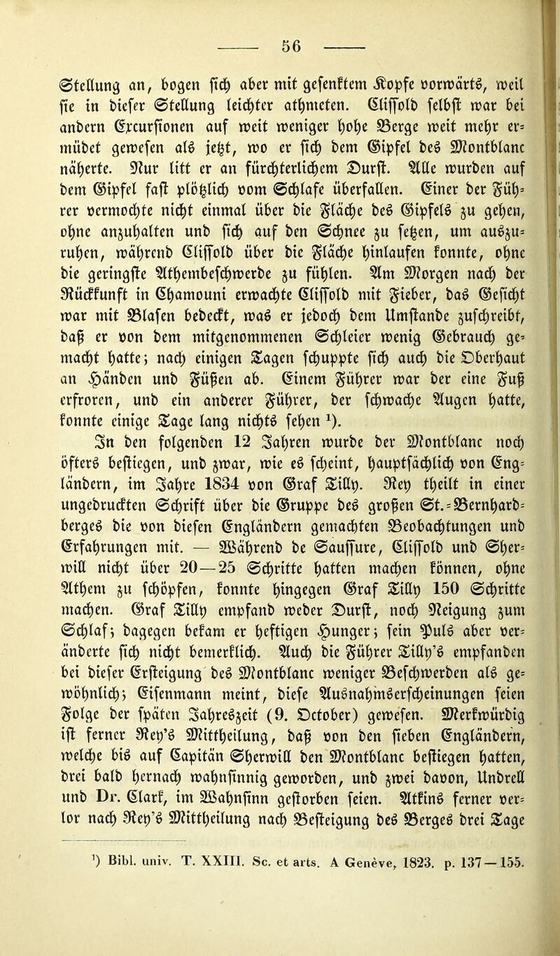 0teßun3 an, fcogen ftd^ afcer mit gefenftem Äopfe üormärtö, mcU fie in bicfer ©tcttung leidster at^nietcn. (Sliffotb felbjl: mar bei anbern dreurftonen auf meit meniger f)oi)c S5erge meit mct)r er= mübet gemefen ald ic|t, mo er fid^ bem ©i^jfel be§ 9)?ontb(anc näherte. 5JZur litt er an fürd^terlid^em Surft. ^(le mürben auf bem ®ipfel fajt plö^lidE) nom @d)Iafe überfallen, diner ber rer üermod^te nid^t einmal über bie ^läcfie be§ (Bipfelö ju gefien, ol)ne anjut)alfen unb ficb auf ben ©c^nee ju fe^en, um auöju^ rufien, mäl^renb dliffolb über bie ^läc^e l)inlaufen fonnte, ol^ne bie geringfie ?ltl^embefdf)merbe ju fül^len. ?lm SJtorgen nad^ ber Stüdlfunft in d^amouni ermad^tc dliplb mit lieber, ba§ defid^t mar mit S3lafen bebedft, maö er febod^ bem Umftanbe gufc^reibt, ba^ er üon bem mitgenommenen ©d)leier menig ©ebraueü ge^ mad^t l)atte; nadt) einigen Sagen fcl)uppte fid^ au^ bie Dberl^aut an .f)änben unb §üfen ab. dinem §ül^rer mar ber eine guf erfroren, unb ein anberer §ül)rer, ber fd^mad^e klugen l^atte, fonnte einige Sage lang nid^t^ fe^en ^). Sn ben folgenben 12 Sal)ren mürbe ber 2)?ontblanc noch öfterd befliegen, unb jmar, mie eö fct)eint, l^auptfad^lidt) oon dng= länbern, im Sal)re 1834 oon ®raf Siß^. 0te^ tljeilt in einer ungebrueften ©d)rift über bie ®ruppe be^ großen ©t. = S5ern^arb= bergeg bie »on biefen dnglänbern gemadbten SSeobad^tungen unb drfalirungen mit. — 2Baf)renb be ©auffure, dliffolb unb ©^er= miU nid^t über 20—25 ©d^ritte f)atten mad^cn fönnen, ol)ne ?ltf)em ju fcl)ö:pfen, fonnte ®raf Sitlp 150 ©dl)ritte ma^en. draf SiHp empfanb meber Surfl, nodf) 9Zeigung jum ©dl)lafj bagegen befam er heftigen .junger; fein ^ulg aber oer= änberte ftdf) nidf)t bemerfli^. ?lud^ bie Sül)rer SiHb’^ empfanben bei biefer drfleigung beg S)?ontblanc meniger S3efd^merben alg ge= mö^nlid^j difenmann meint, biefe 5lugnal)mgerfd^einungen feien golge ber fpäten Sa'^regjeit (9. Detober) gemefen. SWerfmürbig ifl ferner SRe^’g 9J?ittl^eilung, ba^ »on ben fteben dnglänbern, melcl)e big auf dapitän ©f)ermit( ben SJtontblanc befliegen l)atten, brei halb l)ctnad^ mabnfinnig gemorben, unb jmei baoon, Unbreß unb Dr. dlarf, im 2ßal)nfinn geworben feien. §ltfing ferner oer= lor nac^ .9te^’g 9)tittt)eilung nadb SSefleigung beg SSergeg brei Sage ’) Bibi. univ. T. XXIII. Sc. et aits. A Geneve, 1823. p. 137-155.
