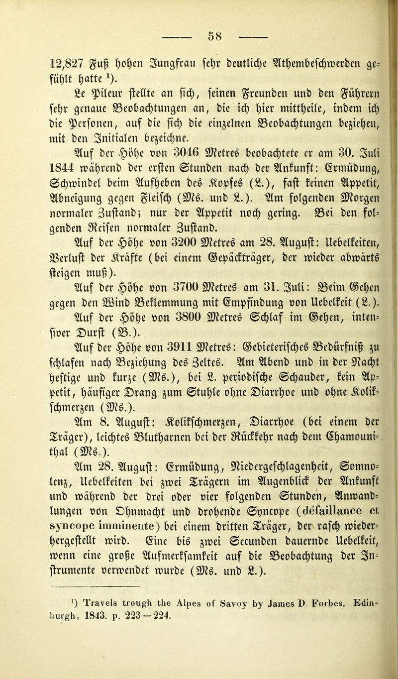 12,827 guf ^o^cn Sungfrau fcl^r beutUd^e 5ltl^embefrf)n)crbcn ge-- fü^tt i)CitU 1). Se ^tleur jleEte an fid), feinen greunben unb ben Sül^revn fei)r genaue SSeobad^tungen an, bte id^ f)ier m{tti)eUe, inbem id) bie ^erfonen, auf bie fid[) bie etnjelnen SSeobad^tungen begleiten, mit ben Snitiaten bejeid)ne. ?luf bev >^öi)e »on 3046 SWetred beobadf)tete er am 30. Suli 1844 mäf)renb ber erjlen @tunben nad^ ber ?lnfunft: ßrmübung, 0cbminbel beim ?luff)eben bed Äopfed (8.), faft feinen §lppetif, §tbneigung gegen gleifd^ (SJtd. unb 8.). 8lm folgenben SJtorgen normaler ßuftanb} nur ber Slppetit nod^ gering. S5ei ben fol= genben Steifen normaler 3uftanb. 8luf ber ^ö^e oon 3200 Stefred am 28. 8luguft: Uebelfeiten, 93erlufl ber j^räffe (bei einem ®e|)ädfträger, ber mieber abmärtö fteigen mu§). 8luf ber -§öf)e non 3700 SKetred am 31. Suli: S5eim ®el)en gegen ben 2öinb Seflemmung mit ßmpfinbung »on Uebelfeit (8.). 8luf ber ^obe üon 3800 2}tetred @dblaf im ©eben, inten= fioer Surft (S5.). 8luf ber ^öbe oon 3911 SDtetred: ©ebieterifdbed SSebürfni^ ju fcblafen nach Sejiebung bed Selted. Slm Stbenb unb in ber Staebt heftige unb furje (SJtd.), bei 8. periobifdbe ©dbauber, fein 8l|3= ^3etit, häufiger Srang jum 0tuble ohne Siarrboe unb ohne .^olif= fdbmerjen (Sltd.). 8lm 8. 8luguft: Äolifftbrnerjen, Siarrboe (bei einem ber Slrager), leidbted SSlutburnen bei ber Slüiffebr nach bem (5bauiouni= tbal (sotd.). ?lm 28. 8luguft: ©rmübung, Stiebergefdblagenbeit, 0omno= lenj, Uebelfeiten bei jmei Srägern im 8lugenblicf ber 8lnfunft unb mäbrenb ber brei ober »ier folgenben 0tunben, 8lnmanb= lungen »on Sbnmadbt unb brobenbe 0pncope (defaillance et syncope imminente) bei einem britten Sräger, ber rafdb miebcr= bergeftellt mirb. ©ine bid jmei 0ecunben bauernbe Uebelfeit, menn eine grofe 8lufmerffamfeit auf bie S3eobadbtung ber Sn= ftrumente oermenbet mürbe (S)td. unb 8.). ') Travels trough tlie Alpes of Savoy by James D. Forbes. Edin burgh, 1843. p. 223 — 224.