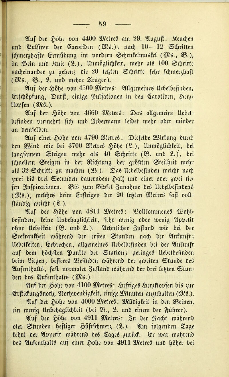 §tuf ber üon 4400 S)?etre§ am 29. ^(uguj!: .^eud^en unb ^ulftren ber (Sarotiben 10—12 ©d^rittcn fd^mcrjl^afte ßrmübung tm worbern ©c^enMmuöM (9K§., S3.), im ©ein unb .^nie (2.), Unmöglid^Eeit, mel^r aB 100 ©c^ritte nad^einanber ju geben; bie 20 lebten ©dbritte febr [dbmerjbaft ^8., 2. unb mebre Präger). j: . ^uf ber ^öbe üon 4500 5Ketreg; 2(llgemeine§ Uebelbefttiben, ji ©rfcbopfung, Surfi, einige ^ulfationen in ben (Sarotiben, ^erj= f(o)jfen (9)?ö.). 2luf ber ^öbe non 4660 9)?etre6: :£)a^ aÜgemeine Uebel= ii befinben üermebrt ftcb unb Sebermann leibef mehr ober minber !i an bemfelben. 5buf einer ^^öbe oon 4790 SJJetreö: ^iefelbe Söirfung burdb I ben Söinb mie bei 3700 SJietre^ >^öbe (2.), UnmöglidbEeit, bei ! iangfamem ©teigen mehr aB 40 ©dbritte (©. unb 2.), bei II fcbneÜem ©teigen in ber Siidbtung ber größten ©teitbeit mehr aB 32 ©dbritte ju madben (©.)• Sa§ Uebelbeftnben meidbt nadb jmei bB brei ©ecunben bauernbem .§a4 unb einer ober jmei tie= fen Snfpirationen. ©i^ jum ®i:pfel 3unabme be6 Uebelbefinben^ |li metdbeg beim ©rjleigen ber 20 testen 9)tetreg fajl ooU= |i| ilänbig meidbt (2.). || 2luf ber ^öbc »on 4811 S)?etre§: ©oUfommeneö 2Bobt= t'i befinben, feine Unbebaglidbfeit, febr menig ober menig 2(p^)etit ohne UebelEeit (©. unb 2.). 2lebnlidber Sujlanb mie bei ber r| ©eefranfbeit mäbrenb ber erjten ©tunben na^ ber 2lnfunft; : 'I; Uebetfeiten, ßrbredben, aEgemeineö Uebetbefinben bei ber 2lnfunft I auf bcm bödbftcn fünfte ber ©tation; geringe^ Uebetbefinben I I beim 2iegen, beffereg ©efinben mä'^renb ber jmeiten ©tunbe beg j sj 2lufentl^atB, fafi normaler Sufianb mäl^renb ber brei testen ©tun= I j| ben beg 2lufcntt)alB (9Kg.). |j 2(uf ber .^ö^c oon 4100 9Ketre^: ^Ipeftigeg .^erjHopfen biö jur : ©rflidfung^not^, 3f?ot^menbigfeit, einige 9J?inuten anjutjalten 2luf ber .§ö^e »on 4000 Sttetreg: SÄübigfeit in ben ©einen, t: ein menig Unbebaglidbfeit (bei ©., 2. unb einem ber ^iibrer). Lj 2luf ber <^öbe »on 4911 2)?etre§: 3n ber 9?adbt mäbrenb »ier ©tunben .^üftfcbmerj (2.). 2lm folgenben Sage febrt ber 2l^)petit mäbrenb be^ Sageg jurüdf. ®r mar mctbrenb beg 2lufentbaltg auf einer ^Öbe »on 4911 SWetreg unb böb«>^