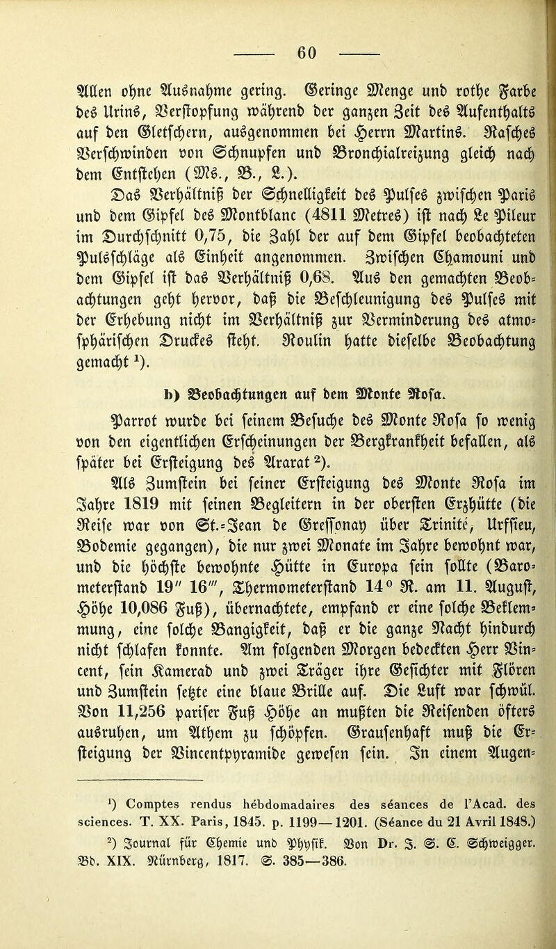 1 ?tUen o^ne ?luöna^me gering. Geringe 9Kenge unb rot^e ^arbe j be§ Urin§, SSerf^opfung rrä^renb ber ganjen Seit beö Slufent^altg 1 öuf ben ©(etft^ern, ausgenommen bei «^errn 2J?artinS. Stafd^eS ; SSerfd^minben non Schnupfen unb SBron^ialreijung gleid^ nadi) i' bem @ntfte!)en (9}?S., S5., 8.). i ®aS SSeri^äUnip ber @^neßigfeit beS ^ulfeS jmifd^en ^ariS '! unb bem ®ipfel beS 9J?ontb(anc (4811 S)?etreS) i|l nad^ 8e ^Ueur ' im ©urd^f^nitt 0,75, bie ber auf bem ®i^?fel beobadf)teten i ^ulSfc(>iage alS @int)eit angenommen. Smifd^en 6t)amouni unb ' bem ®ipfei ijl baS 5Sert)ctitni^ 0,68. 8luS ben gemacf)ten 0eob= adi)tungen ge^t i)eroor, ba^ bie SSefd^leunigung beS ^uifeS mit ber @rt)ebung nid()t im SSer^äitnifl gur SSerminberung beS atmo= fpt)ärifc^en :SrutfeS flet)t. SftouUn ^atte biefelbe S5eobadf)tung i gemad^t ^). b) föcobac^tuttgctt auf bem fölontc Slofa. ^arrot mürbe bei feinem SSefu^e beS SKontc S(?ofa fo menig oon ben eigentlid^en ©rfd^einungen ber S5ergfranft)eit befaßen, a(S fpäter bei ©rfteigung beS 8lrarat^). ?ltS Suttrjlein bei feiner ßrjfeigung beS S)?onte 0tofa im 3ai)re 1819 mit feinen Begleitern in ber oberjlen ßrjl^ütte (bie Steife mar »on 0t.=Sean be ®reffonaf) über Srinite, Urffteu, Bobemie gegangen), bie nur jmei 9)?onate im Sat)re bemot)nt mar, unb bie pebfte bemot)nte ^ütte in Europa fein foßte (Baro= meterflanb 19 16', St)ermometerflanb 14 ° 9t. am 11. ^lugufl, .^öl^e 10,086 ^u§), übernadf)tete, empfanb er eine fold^e Beflem» mung, eine fold^e Bangigfeit, baf er bie ganje Stadst l^inburd^ nidbt fd^lafen fonnte. ?lm fofgenben 9)torgen bebedften ^err Bin= Cent, fein .Samerab unb jmei Präger if)rc ©efid^ter mit .^lören unb Sumflein fe^te eine blaue Briße auf. Sie 8uft mar fd^mül. Bon 11,256 iparifer ^u§ ^öffe an mußten bie Steifenben öfters auSruben, um 8ltl)em ju f^öpfen. ®raufenl)aft muf bie ©r= fieigung ber Bincentppramibe gemefen fein. Sn einem §lugen= *) Coraptes rendus hdbdomadaires des sdances de l’Acad. des Sciences. T. XX. Paris, 1845. p. 1199—1201. (Seance du 21 Avril 1848.) Sournal für unb ®on Dr. S. 'S. 6- Scbwet09er. 93b. XIX. ««ürnberg, 1817. @. 385—386.