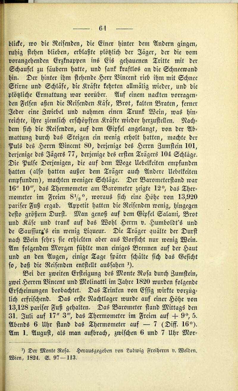 61 i\ bltcEc, n?o btc Sidfenben, bie ©iner hinter bem ?Inbern gingen, i i rul)ig |!el^cn bUeben, erblaßte ber Säger, ber bie »om r I üorange^enben ßrjfnapipen inö ßiö gel^auenen dritte mit ber ! i 0d^aufel ju fäubern l^atte, unb fanf frafttoö an bie ©cJ^neemanb l^in. 25er hinter it)m jlel^enbe .^err SSincent rieb i^m mit 0d^nce I 0tirne unb 0c^)täfe, bie Kräfte feierten oKmälig mieber, unb bie i pl5^Ud)e (Ermattung mar vorüber. ?luf einem nadten üorragen= j ben Reifen afen bie 0leifenben .^äfe, S5rot, falten S3raten, ferner ] Seber eine Smiebel unb nal)men einen Srunf S^ein, ma6 l^in= : reidf)te, il^re jiemlit^ erfcf)ö:pften Kräfte mieber l^erjufieHen. 5Rad^= i bem fid^ bie üfteifenben, auf bem ®ipfel angelangt, non ber §lb= I mattung burd^ baö 0teigen ein menig erl^olt l^atten, madt)te ber j ^ul6 beö >f)errn SSincent 80, berjenige beö .^errn 3umfiein 101, ! berfenige beö Sägerö 77, berjenige beö erfien Srägerö 104 0dbläge. ! Sie ^ulfe Serjenigen, bie auf bem 2ßcge Uebelfeiten empfunben l^atten (alfo l^atten auf er bem 5£räger aud^ Slnbere Uebelfeiten emijfunben), madften meniger 0dfläge. Ser SSarometerjlanb mar , 16 10', ba§ Sfermometer am Barometer jeigte 12®, ba» Sfer= mometer im freien SVa®, morauä fid^ eine ^öfe non 13,920 parifer Suf ergab. ?lpi)etit fatten bie Sieifenben menig, hingegen befto gröfern Surji. 2}tan genof auf bem ®i:pfel 0alami, S5rot unb .^äfe unb tranf auf baö SBobl .l^errn n. ^umbotbt’ö unb bc 0auffur4’§ ein menig Siqueur. Sie Sräger quälte ber Surjt nad^ 2ßein fefrj jte erhielten aber au§ 3iorfidE)t nur menig SBein. Stm folgenben 2}?orgen fiiflte man einige^ S3rennen auf ber ^aut I unb an ben 5lugen, einige Sage fpäter fd^älte fidf bag ©efieft fo, baf bie Sieifenben entfteHt auöfafen ^). SSei ber jmeiten ßrfieigung beö SJtonte Siofa burdb 3umfidn, i gmei .^erren S3incent unb SJtolinatti im Safre 1820 mürben folgenbe ©rfdbeinungen beobachtet. Saö Srinfen oon ®fftg mirfte oorjüg= lidf erfrifchenb. Sag erftc 97ad^tlager mürbe auf einer .^öfe non j 13,128 parifer §uf gehalten. Sag S3arometer fianb SJtittagg ben ! 31. Suli auf 17 3', bag Shermometer im greien auf + 9®, 5. ij Slbenbg 6 Uf)r ftanb bag Shermometer auf — 7 (Siff. 16®). Slm 1. ^lugujl, alg man aufbradl), gmifd^en 6 unb 7 Ufr S^iov- ’) Ser SKontc Slofo. .^erauäqegeten ren ßubwiq l^reiberrn o. aSclben. SBten, 1824. <S. 97—113.