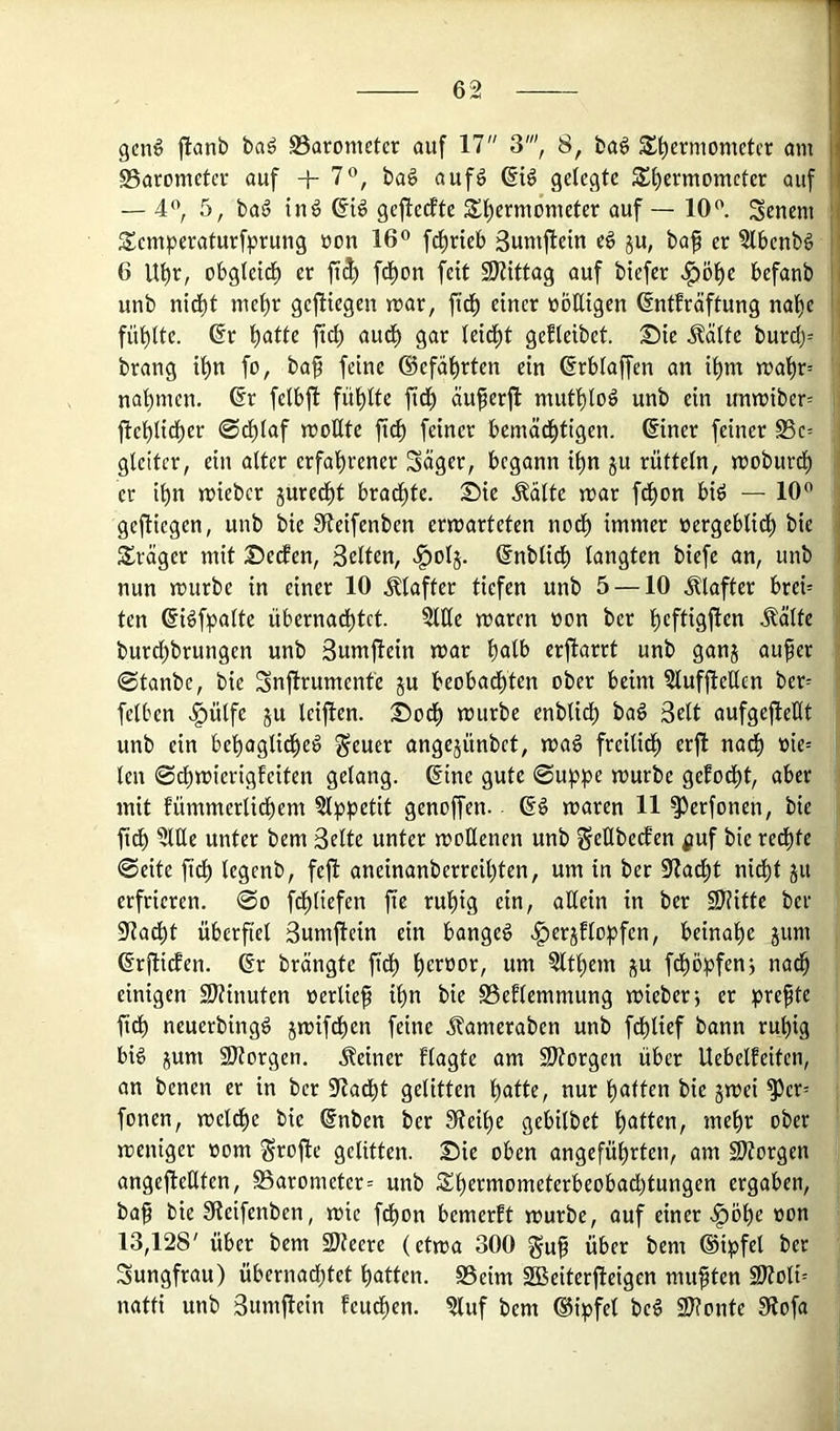 gen# jlanb ba# SSaronieter auf 17 3', 8, ba# S^ermometcr am |! SSacometev auf 4- 7”, ba# auf# 6i# gelegte S£f)ermometer auf i — 4*\ 5, ba# in# ßi# gefteifte 5£l^ermonieter auf — 10<'. Renern :i Semperaturfprung non 16® fd^rieb Sumfletn e# ju, baf er 5tbenb# jl 6 Ut)r, obgletd) er fi$ fd^on fett 9)?ittag auf btefer «^öbe befanb ■' unb nidbt mehr gefltegen mar, fidb einer üöEigen ßntfräftung na^e fühlte. @r \)attc ftcb audl) gar leidet gefleibet. Sie .^ältc burd)= brang il)n fo, baf feine ©efä^rten ein ^rblaffen an ihm mal)r= nahmen. 6r felbfi fühlte fidh äuferfl muthlo# unb ein unmiber= ftehlidher 0dhlaf moHte fi^ feiner bemächtigen, ©ner feiner S3e= gleiter, ein alter erfahrener Säger, begann ihn ju rütteln, moburd^ er ihn mieber juredht bradhte. Sie .^älte mar fdhon bi# — 10® geftiegen, unb bie Sfteifenben ermarteten noch immer nergeblidh bie ■ Präger mit Setfen, Selten, J^olj. ßnblich langten biefe an, unb i nun mürbe in einer 10 .Klafter tiefen unb 5 —10 .Klafter brei= ten 6i#fpalte überna^tet. ?lEe mären üon ber hcftisiflfn .^älte burchbrungen unb Sumjlein mar h^lb erfiarrt unb ganj auper 0tanbe, bie Snjtrument'e ju beobadhten ober beim Sluffieücn ber= felben .§ülfe ju leijlen. Sodh mürbe enblidh ba# Seit aufgejleHt unb ein behaglidhe# geuer angejünbet, ma# freilidh erft nach »ie= len ©chmierigfeiten gelang. 6ine gute ©uppe mürbe gefodht, aber mit fümmerlidhem §lppetit genoffen. 6# maren 11 ^erfonen, bie fidh nnter bem Seite unter mollenen unb geHbecfen ^uf bie redhte ©eite fidh legenb, feft aneinanberreihten, um in ber 9<?adht nidht ju erfrieren, ©o fdhliefen fie ruhig ein, attein in ber 9J?itte ber Sladht überfiel Sumjtein ein bange# .^erjElopfen, beinahe jum ßrfliefen. 6r brängte fidh Zithern ju f^ö^jfenj nach einigen 9)?inuten »erlief ihn bie S3eflemmung mieberj er prefte fidh neuerbing# jmifdhen feine Äameraben unb fdhlief bann ruhig bi# jum SJtorgen. deiner flagte am SJtorgen über Uebelfeiten, an benen er in ber iRadht gelitten nur hatten bie jmei ^er= fonen, meldhe bie @nben ber Sleihe gebilbet h<Jtl^n, mehr ober meniger oom grofie gelitten. Sie oben angeführten, am 2)?orgen angefteÜten, S5arometer= unb Shermometerbeobadhtungen ergaben, ba§ bie Steifenben, mie fchon bemerft mürbe, auf einer .f)öhe non 13,128' über bem SJteere (etma 300 gu^ über bem (Sipfel ber Sungfrau) übernadhtet hatten. S5eim SBBeiterfieigen mußten 9Äoli= natti unb Sumfiein feudhen. 5luf bem ®ipfel be# 2J?onte 91ofa
