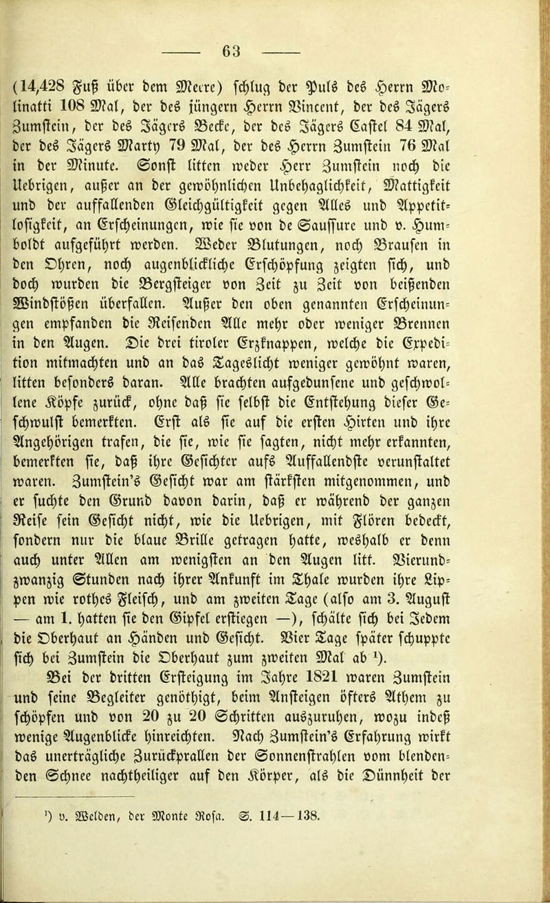 (14,428 über bem 9)?etre) ber be6 ^errn (inatti 108 2>?al, ber beö jüngcrn ^errn SSincent, ber beö Sägern gumjletn, ber beö Sägerö S5ecfc, ber be^ Sägern 6ajle( 84 9}?al, ber be6 Säger§ 2J?artt) 79 2)?a(, ber be6 .^errn äumjlein 76 in ber 9)?inufe. 0on|i litten njeber >l^err ßunijlrin nodl) bie Uebrigen, auf er an ber gen)öl)nlicbcn Unbebaglit^teit, 23?attigfeit unb ber auffallenben ®leid)gültigfeit gegen §lUeö unb 2lppetit= loftgfeit, an ßrf^einungen, reie fie »on be ©auffure unb ü. ^um= bolbt aufgefü^rt werben. SSeber Blutungen, nocf) Braufen in ben Dl)ren, nod) augenbticflicbe ßrfcböpfung jeigten fitb, unb bodb würben bie Bergjleiger öon Seit ju Seit üon beifenben SBinbjlöfen überfaßen. 5lufer ben oben genannten @rfd)einun= gen empfanben bie 3fJeifenben 5lße mel^r ober weniger Brennen in ben ^ugen. £)ie brei tiroler (^rjfnappen, welche bie 6rpebi= tion mitinad)ten unb an baö Sage^licbt weniger gewölmt waren, litten befonberö baran. 5lße brachten aufgebunfene unb gef^wol= lene Äöpfe jurücf, ol)ne baf fte felbjl bie (Sntjlel^ung biefer ®e= fd)wulft bemerften. @rft al§ fte auf bie erjlen v^irten unb il>re Slngebörigen trafen, bie fie, wie fie fagten, nid)t mehr ernannten, bemerften fie, baf it)re ®eficl)ter auf^ 2luffaßenbfte »erunftaltct waren. Sumjlein’g ®efid)t war am flärf|len mitgenommen, unb er fud)te ben ®runb baoon barin, baf er wä^renb ber ganjen Steife fein ®eficbt nid^t, wie bie Uebrigen, mit glören bebeeft, fonbern nur bie blaue Briße getragen l)atte, weöl)alb er benn aud) unter ?lßen am wenigem an ben klugen litt. Bierunb= gwanjig @tunben nadb il)rer ?lnfunft im Sl)ale würben il^re Sip= pen wie rotfie^ Sleif^/ wnb am jweiten S^age (alfo am 3, 5Iuguß — am 1. l^atten fie ben (Sipfel erfliegen —), fd)alte fiep bei Sebem bie SDberbaut an .^änben unb ®efid)t. Bier Sage fpäter fcl)uppte fidb bei Sumflein bie Dberbaut jum jweiten fötal ab ^). Bei ber britten ©rfleigung im Sal)re 1821 waren Sumflein unb feine Begleiter genötl)igt, beim ?lnfleigen ofterö Sltbem ju fd)öpfen unb »on 20 ju 20 ©dbritten au^juru^en, woju inbef wenige 5lugenblicfe pinrei^ten. ötacl) Suniflein’ö Erfahrung wirft baö unerträgliche Surüdpraßen ber ©onnenftrahlen »om blenben= ben ©chnee nachtheiliger auf ben .Körper, aB bie Sünnheit ber ’) 0. Söctben, ber SKonte 9Jofa. 114—138.