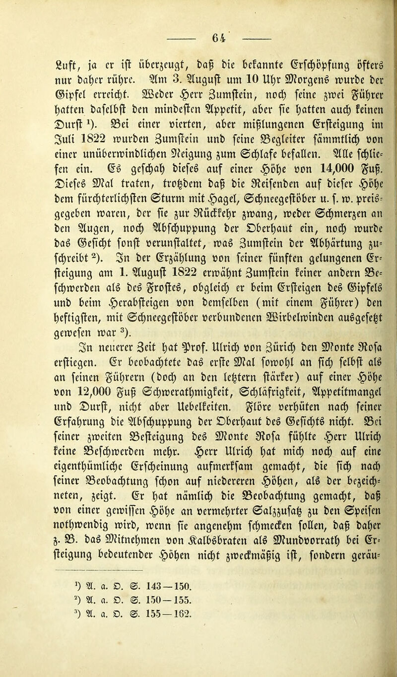 '] guft, ja er tjl übcr5cugt, ba^ bie bcfannte ®rf(^^öpf^ng öftere \ nur bat)cr rü^rc. 3(m 3. ^luguj^ um 10 lU)r SKorgenö mürbe ber |i ©tpfet erretd^t. SBeber <g)crr 3umjletn, nod) feine jmet g-ü^rer l()nffen bafelbjl ben minbeften 5l))pefit, ober fic i)otten oud) feinen Siurjl: 1). S5ei einer öierfen, ober mißlungenen ßrjleigung im | Suli 1822 mürben 3um|!ein unb feine Begleiter fömmtlicß »on : einer unüberminblid^en 5feigung jum ©d^lofe befallen. Qltle f^lie= fen ein. owf finer .^öl)e üon 14,000 guß. S)iefe§ 9J?ol frolen, troi^bem boß bie Sieifenben auf biefer v^ö^e bem fürd^ferlid)fien ©turnt mit «gtagel, ©c^neegejiöber u. f. m. ^)reiö= gegeben maren, ber fie jur IRüdfel^r jmang, meber ©d^merjen an ben 5lugen, nod) ?lbf^uppung ber Dberl)aut ein, nodt) mürbe baö ®eßd^t fonft nerunjtaltet, ma» ßumfiein ber ^bl^örtung ju= fcl)reibt ^). Sn ber (frjößlung non feiner fünften gelungenen ®r- jteigung am 1. ?lugußt 1822 ermößnt 3umjlcin feiner anbern S3e-' fd^merben al§ beö S^ofie#, obgleid^ er beim ß’rjleigen beö ®ipfel^ unb beim .gtcrabfieigen non bemfelben (mit einem §ül)rer) ben beftigften, mit ©dßneegeflöber nerbunbenen SBirbelminben au6gefe|t gemefen mar ^). Sn neuerer 3eit l)at ^rof. Ulrid) non 3ürid; ben 9)?onte 0tofa erftiegen. 6r beobadf)tete bag erfie ^al fomol)l an ßcß felbfi al6 an feinen Sül)rern (bod^ an ben le^tern ftörfer) auf einer >^5l)e non 12,000 guß ©d^meratl)migfeit, ©dblüfrigfcit, 5lpl?etitmangel unb Surjl, nicht aber Uebelfeiten. glöre nerßüten nacß feiner Erfahrung bie ^bfdhuppung ber Dberhaut be§ (Seßcßtö nidßt. S5ci feiner jmeiten SSejieigung beg 2Konte 0tofa fühlte .§err Ulrich feine SBefdhmerben mehr, ^err Ulrich h<>t auf eine eigenthümli^e 6rfd)einung aufmcrffam gemadht, bie ßdß nach feiner Beobachtung fdhon auf niebereren <^öhen, olg ber bejeich= neten, jeigt. ßr h«Jt nömlidh bie Beobadhtung gemadht, baß non einer gemiffen ^öhe an nermehrter ©al^jufah ju ben ©ipeifen nothmenbig mirb, menn ße angenehm fchmedfcn foKen, baß baher 5. B. baö Stitnehmen non Kalbsbraten alS 2J?unbnorrath bei @r= ßeigung bebeutenber .^öhen nidht jmedfmäßig iß, fonbern geräm ’) 5t. a. D. 0. 143 — 150. ') 9t. a. D. 0. 150-155. ) 9t. a. D. 0. 155 — 182.