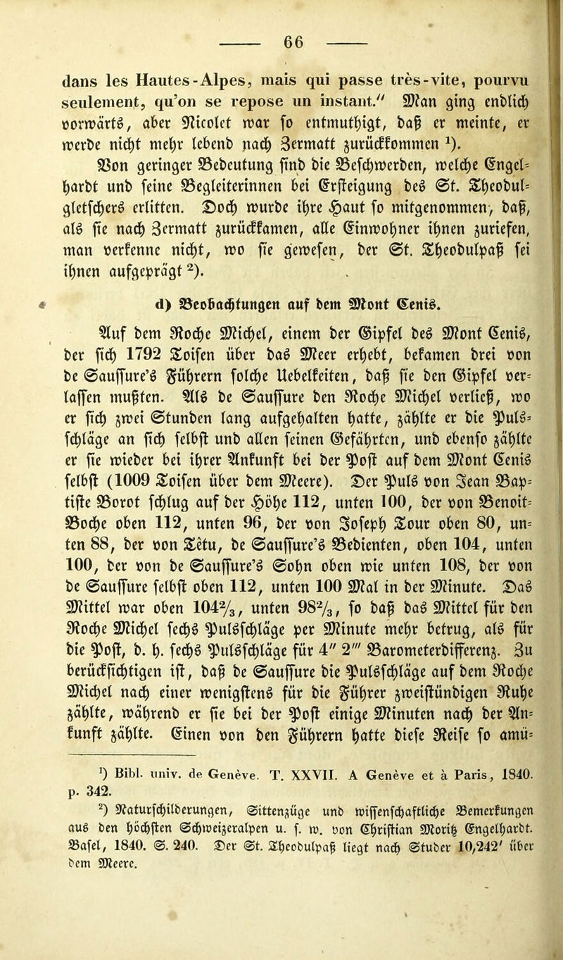 dans les Hautes-Alpes, mais qui passe tres-vite, poiirvu seulenient, qu’on se repose un instant/' SJfön ging cnbUd) üorjnärfö, aber S^licolct n?ar fo cntmut^igt, baf er meinte, er merbe nid^t me^r (ebenb nad^ Sermatt jurücEfommen ^). 93on geringer S5ebeutung ftnb bie SSefd^merben, meld^e @ngel= l^arbt unb feine Begleiterinnen bei ©rjfeigung beg 0t. Sl)eobul= gtetfd^erö erlitten. 25od^ mürbe if)re .^aut fo mitgenommen-, baf, alg fie nad^ Sermatt jurücffamen, aüc ©nmo^ner i^nen juriefen, man werfenne nid^t, mo fie gemefen, ber 0t. S^eobulpa^ fei i^nen aufgeprägt ^). * d) S^cobacbtungen auf bcm SJbottt 6ent§. §luf bem 3^od^e SKid^el, einem ber ®ipfel beg 9)?onf ßenid, ber fid^ 1792 S^oifen über ba^ 9)ieer erl)ebt, befamen brei oon be 0auffure’ö gül)rern fold^e Uebelfeiten, baf fie ben ®ipfel oer= taffen muften. §llö be 0auffure ben Stod^e S)?idl)et oerlief, mo er ficf jmei 0tunben lang aufgel)alten l)atte, jäftte er bie ^uld= fdt)läge an fidt) fetbfl unb allen feinen ©efäfrtcn, unb ebenfo 5äl)ltc er fie mieber bei ifrer 5lnfunft bei ber ^oft auf bem 9J?ont ßeniö felbfl (1009 Soifen über bem SÄeere). Ser ^ul^ oon Sean S5ap-- tifte Borot fdflug auf ber .^öl^e 112, unten 100, ber oon Benoit= Bod^e oben 112, unten 96, ber oon Sofepl) Sour oben 80, un= ten 88, ber oon Setu, be 0auffure’ö Bebienten, oben 104, unten 100, ber üon be 0auffure’ä 0ol)n oben mie unten 108, ber oon be 0auffure felbfl oben 112, unten 100 9)?at in ber 2)?inute. Sa§ SDtittet mar oben 104%, unten 98%, fo baf bag 9}?ittel für ben 3?od)e SJtidfet fedf)ö ^ul^fdf)läge per SJtinute mefr betrug, aB für bie ^ofl, b. fe^g ^uBf^läge für 4 2' Barometerbifferenj. 3u berüdffieftigen ifl, baf be 0auffure bie ^uBfeftäge auf bem Stoclje fÖticpel nadb einer menigflenö für bie güfrer jmeiflünbigen 9tufe jäftte, mäfrenb er fie bei ber ^oft einige SJtinuten nadf ber 5ln= funft jaulte, ßinen oon ben ^üfrern fatte biefe Steife fo amü= ’) Bibi, iiniv. de Geneve. T. XXVII. A Geneve et ä Paris, 1840. p. 342. 9?atut:fcf)ilberun9en, (Sitten^üge unb roijfcnfd)aftttcbe SSemerfungen nug ben böibflen ©c^weijeratpen u. f. ro. oon ebrifian SRorib (gngetbarbt. Safcl, 1840. @. 240. 35er @t. ilbeobulpa^ liegt nndb ®tuber 10,242' über bem 9Reere.