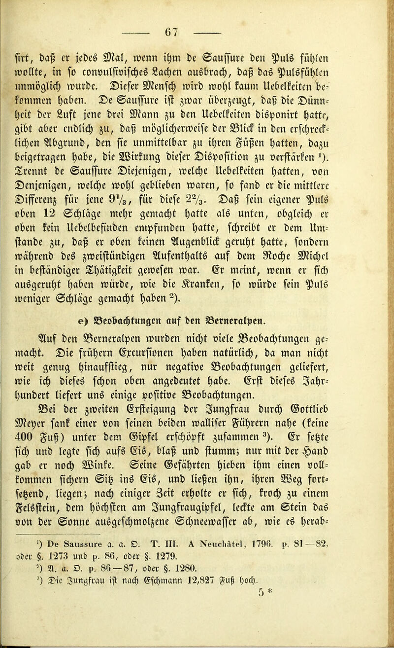 firt, ba9 er jebeö SJial, lücnn i^m bc 0au[[ure ben fü^fen iroKtc, in fo conüulfiüifd^eö Sachen öu^brad^, ba^ ba§ ^ulöfü^lcn unmöglid^ n?urbc. Diefer SJJenfd^ n)irb n)o()l faum UebclEcitcn be= fommen t)aben. De ©öuffure iji jn)ar iiberjeugt, ba§ bic Dünn= l)cit ber Suft jene brei 9}Jann ju ben Uebdfeiten bi^ponirf IIE)attc, gibt aber cnblid^ ju, ba§ möglid^erwcife ber SSliif in ben erfd;rccf= lid;en 5lbgrunb, ben fic unmittelbar ju i^ren Süfen Ratten, baju beigetragen t)abe, bie 2Birfung biefer Di^pojütion ju uer|lärfen ’). trennt be ©auffure Diejenigen, meldbe Uebelfeiten l)attcn, von Denjenigen, meld^e mol)l geblieben waren, fo fanb er bic mittlere Differenj für jene OVg, für biefe 27s. Da^ fein eigener ^ul^ oben 12 0d)lage me^r gemad^t beitte alö unten, obgleich er oben fein Ucbelbeftnben empfunben fdf)reibt er bem Um= jlanbe ju, ba^ er oben feinen 5lugenblidf geruht \)atU, fonbern währenb beö jweiftünbigen Slufenthaltö auf bem 0todhe SJtidbel in bejtänbiger St)ätigfcit gewefen war. 6r meint, wenn er fteft auögeruht halben würbe, wie bie Äranfen, fo würbe fein ^ulS weniger ©dt)lägc gemad^t haben 7- e> aScoBathtungen auf ben SÖcrucralBcu. ?luf ben SSerneralpen würben nidht oiele .SScobachtungen ge= madht. Die frühem @j:curfionen haben natürlich, ba man nicht weit genug hinaufjtieg, nur negatioe S3eobadhtungen geliefert, wie ich biefe^ fdhon oben angebeutet habe, ©rjl biefeö Sahr= hunbert liefert unö einige :pofitioe Beobadhtungen. S5ei ber jweiten ^rjleigung ber Jungfrau burd) ©ottlieb 9)?ehcr fanf einer von feinen beiben wallifer Führern nahe (feine 400 gu^) unter bem (Siijfel erfd)öpft jufammen ^). ®r feilte ftdh unb legte ft^ aufö 6iö, blaf unb ftumm; nur mit ber .^anb gab er no^ Sßinfe. ©eine ®efährten hieben ihm einen ooH= fommen fidhern 0i^ inö ßi^, unb liefen ihn, ihren 2Bcg fort» fe^enb, liegen; nach einiger Beit erholte er ftdh, ^eodh ju einem ^el^flein, bem höchften am Sungfraugipfel, ledfte am 0tein bag von ber 0onne au^gefdhmoljene ©dhneewaffer ab, wie eö herab» ‘) De Saussure a. a. D. T. III. A Neuchätel, 1790. p. 81—82, oter §. 1273 unb p. 86, ober §. 1279. h ?r. a. D. p. 86 — 87, ober §. 1280. •') ,3Mc Sungfrnu ift nciih efchmann 12,827 ?uf hod;.
