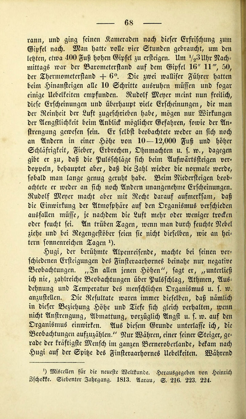 rann, unb ging feinen Äanieraben nad^ tiefer @rfrifcf)ung jum ®ipfe( nad^. 9Kan l)afte üoEe »ier ©tunten gebrandet, um ten testen, efma 400 gu§ ^o^en ®ipfet ju erjteigen. Um VaSU^r fHaä)-- mittag^ mar ter S5arometer|lant auf tem ®ipfel 16 11', 50, ter S^ermometerftant + 6<'. Tik gmei maEifer Süt)rer Ratten beim ^inanfteigen aEe 10 ©d^ritte au^rut)en muffen unt fogar einige Uebetfeiten empfunten. fRutolf SReper meint nun freilid^, tiefe drfd^einungen unt überl^aupt niete ßrfdt)einungen, tie man ter 3teinl)eit ter Suft jugefdt^rieben t)abe, mögen nur SßBirfungen ter §tengftlidt)fcit beim ?tnblicf mögtid^er (Befahren, fomie ter 5tn= firengung gemefen fein, ßr felbft beobad^tete meter an ftdö nodö an sintern in einer .^ö^e non 10—12,000 gu^ unt tjö^er ©dt)läfrigfcit, lieber, ©rbred^en, Dlö^iw^öd^ten u. f. m., tagegen gibt er ju, tap tie ^ulöfdötäge fid) beim ?lufmärtöfteigen ner» toppetn, belö<Juptet tie 3ut)t mieter tie normale merte, fobalt man lange genug geruht pabc. S3eim 9Zieterfteigen beob= adbtete er meter an ftdö nod^ Stntern unangenel^wiß ©rfdt)einungen. Stutotf SReper mad^t aber mit fRed^t tarauf aufmerffam, ta^ tie ©inmirfung ter ^Itmofp^äre auf ten Drganiömuö nerfd^ieten auöfaEen muffe, je naeptem tie 8uft mepr ober meniger trodfen ober feuept fei. §ln trüben Sagen, menn man turdö feud^te 5RebeI jie^öe unt bei Stegengefiöber feien fie nidt)t tiefeiben, mie an l^ei= tern fonnenreidpen Sagen ^). .^ugi, ter berühmte 3llpenreifente, madl)te bei feinen »er= fd^ietenen ßrjteigungen teö ginjleraarl)orneö beinahe nur negatioe S5eobadl)tungen. „Sn aEen jenen .^öl)en, fagt er, „unterließ idp nie, jablreidl)e Beobadötungen über ^ulöfdl)lag, ?ltpmen, ?luö= te^nung unt Semperatur teö menfdj)licpen Drgani^muS u. f. m. anjujieEen. S)ie 9(tefultate maren immer tiefetben, tap nämlidö in tiefer SSejiepung .^öpe unt Siefe fidp gleidl) »er'^alten, menn nidöt ?lnjlrengung, ?lbmattung, »orjüglidp Slngjt u. f. m. auf ten Drgani^muö einmirfen. ?lu^ tiefem ©runte unterlaffe idö, tie SSeobadptungen aufjujäplen. 5Rur 2Bälö*^en, einer feiner ©teiger, gc= rate ter fräftigfte SRenfdp im ganzen S5erneroberlante, befam nadö .^ugi auf ter ©pi^e teö Sinjleraarf)orneö Uebelfeiten. 2Bäl)rent ’) tOUSceHen für bie neuefle SBeUfunbe. .^rrauggegeben üon .^etnrid) 3fd)ofte- ©ietenter Sabrgang. 1813. Slarau, 216. 223. 224.