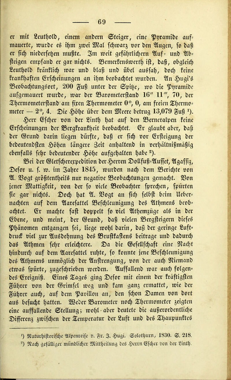 er mit Seuf^olb, einem anbern ©teiger, eine ^pramibe auf= mauerte, mürbe eö ipm jmei 9)?a( fd^marj nor ben klugen, fo baf er jtd^ nieberfe^en mu^te. Sm meit gefä^rlid^ern ?luf= unb ?lb= jteigen empfanb er gar nid^tö. SSemerfenömert^ ift, baf, obgteid^ Seutl^olb fränflid^ mar unb bta^ unb übel auöfap, bo^ feine franfpaften ßrfdpeinungen an i^m beobad^tet mürben. ?(n <^ugi’g S3eobad^tungdort, 200 gu9 unter ber ©pi^e, mo bie ^pramibc aufgemauert mürbe, mar ber Sarometerftanb 16 11', 70, ber Spermometerftanb am fiyen $t)crmometer 0”, 0, am freien St)ermo= meter — 2« 4. :£)ie .^ö^e über bem SWeere betrug 13,079 guf ^). .!^err 6fcf)er öon ber Sinti) l)at auf ben S5erneralpen feine ßrfd^einungen ber S3ergfranfl^eit beobad^tet. (?r glaubt aber, ba^ ber @runb barin liegen bürfte, baf er fid^ nor ßrffeigung ber bebeutenbjlen ^ö^en längere Seit anf)altenb in üer'^ältnifmäfig ebenfatlg fel)r bebeutenber .^ö^e aufgel)alten l)abe^). S5ei ber ©letfd^ererpebition ber.^erren Sottfu§=Sluffet, Slgafftj, 25efor u. f. m. im Sa^re 1845, mürben nad^ bem S5eridf)te non St. SSogt gröfltentl^eil6 nur negatinc S5eobad^tungen gemadl)t. SSon jener ^attigfeit, non ber fo niete S5eoba^ter fpred^en, fpiirten fie gar nid^tg. ©od^ l)at Sl. fßogt an ftd^ felbjl beim Ueber= nad^ten auf bem Slarefattel SSefd^leunigung be§ Sltl)men§ beob= adl)tet. 6r madpte faji hoppelt fo niel Sltl)emjüge al^ in ber ßbene, unb meint, ber ®runb, bag nieten S3ergfteigern biefeö ^fiänomen entgangen fei, liege mol)t barin, ba^ ber geringe Suft= brudf niel jur Stuöbefmung be^ SSruftfaflenö beitrage unb baburd) baö Sltl^men fel)r erteid^tere. Sa bie ©efeUfdpaft eine S7adf)t l^inburcf) auf bem Slarefattel ruf)te, fo fonnte jene S3efdpteunigung beö Sltl)menö unmögtid^ ber Slnftrengung, non ber audp 97icmanb etmaä fpürte, jugefd^rieben merben. SluffaUenb mar aud) folgen= beö ©reigni^. dine^ $age6 ging Sefor mit einem ber fräftigfien §ül)rer non ber ®rimfcl meg unb fam ganj ermattet, mie ber Sül)rcr audt), auf bem ^aniEon an, ben fd^on Samen non bort üuö befud)t l)atten. SBeber SSarometer nod^ 5£l)crmometer jeigten eine auffaEenbe ©teEung; mol)l'aber beutete bie auferorbentlid)e Sifferenj jmif^en ber Temperatur ber Suft unb beö Tl)aupunfteö ') StaturbiEorif^ie ?l(penretfe b. 5?ir. 3. -^ugi. Solotburn, 1830. 0. 218. ’) 3?a(b gefdlligei: münbtii^ci- JKittt;ci(unij bc§ 6fd)ec bon bet Sintp.