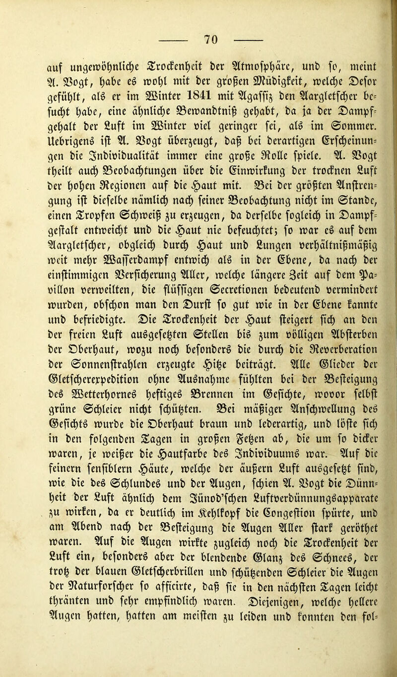 auf ungctüö^nlid^e S^rocfen^ctt ber ?ltmo[p^äre, unb [o, meint ?t. 33ogt, ^abe cö mo^l mit ber gr'open SJtübigfeit, mcld^e Sefor gefüllt, aB er im 2Binter 1841 mit 5lgafft§ ben ^argletfd^er be= fud^t l)abe, eine ä^nlid^e S3emanbtni^ i« Sampf gel^att ber Suft im 2Binter niel geringer fei, aB im 0ommer. Uebrigenö ijl ?l. 93ogt überjeugt, ba^ bei berartigen 6r[d^einun= gen bie Snbinibuatität immer eine grofe 9?oUe fpielc. ?l. SSogt tbeitt aud^ S3eobod^tungen über bie ©inmirfung ber trennen Suft ber ^ot)cn IRegionen auf bie >§aut mit. S3ei ber gröften Slnftren-- gung ijt biefelbe nämlid^ nad^ feiner 0eobadbtung nid^t im 0tanbc, einen 5£ropfen 0dt)mei9 ju erzeugen, ba berfelbe fogteid^ in Dampf= geftalt entmeid^t unb bie ,!^aut nie befeud^tetj fo mar e§ auf bem Slargletfd^er, obgleidt) burd^ .^aut unb Sungen öerf)ä(tnifma^ig mcit me^r Söaffcrbampf entmid^ atd in ber (Sbene, ba nad^ ber einftimmigen 9Serftdt)erung Mer, metdt)e längere Seit auf bem ^a= »itton nermeilten, bie flüffigen 0ecretionen bebeutenb nerminbert mürben, obfdbon man ben Surft fo gut mie in ber ßbene fannte unb befriebigte. Sic Srodfent)eit ber .§aut fteigert fidb an ben ber freien Suft au^gefe^fen 0teften bB jum oöHigen Slbfterben ber Sbcrt)aut, moju nod^ befonberg bie burdt) bie Sienerberation ber 0onnenftra'^ten erjeugte .^i^c beiträgt, Stile ©lieber ber ©tetfd^erer^Jebition ol^ne Mänat)mc füllten bei ber SSefteigung beö 2Bettert)orneg t)eftigeg S5rennen im ©efid^te, mooor fetbft grüne 0d^leicr ni^t febü^ten. S5ei mäßiger StnfdbmeEung bed ©efidbB mürbe bie Sberbaut braun unb teberartig, unb löfte fid) in ben fotgenben Sagen in großen ^>ic fo i^i^cr maren, je meifer bie J^autfarbe be§ Snbioibuumd mar. Stuf bie feinem fenfibtern ^äute, meld)e ber äußern Suft audgefe^t ftnb, mie bie bed 0dblunbed unb ber Slugen, fct)ien St. §öogt bie Sünn= beit ber Suft äbnlidb bem Sünob’fdben Suftoerbünnungdapparate ^u mirfen, ba er beutUdb üu ätebtfo;pf bie (Songeftion f^)ürtc, unb am Stbenb nadb ber SSefteigung bie Slugen Slßer ftarf gerötbet maren. Stuf bie Stugen mirfte jugleidb noch bie Srotfenbeit ber Suft ein, befonberd aber ber blcnbenbe ©tanj bed 0dbneed, ber trob ber blauen ©letfdberbritlen unb fdbübenben 0dbleier bie Slugen ber «ftaturforfeber fo affteirte, baf fte in ben näcbften Sagen leiebt tbränten unb febr empfinblidb maren. Siejenigen, metdbe betterf Singen b«B«H/ awi meiften ju leiben unb tonnten ben fol=