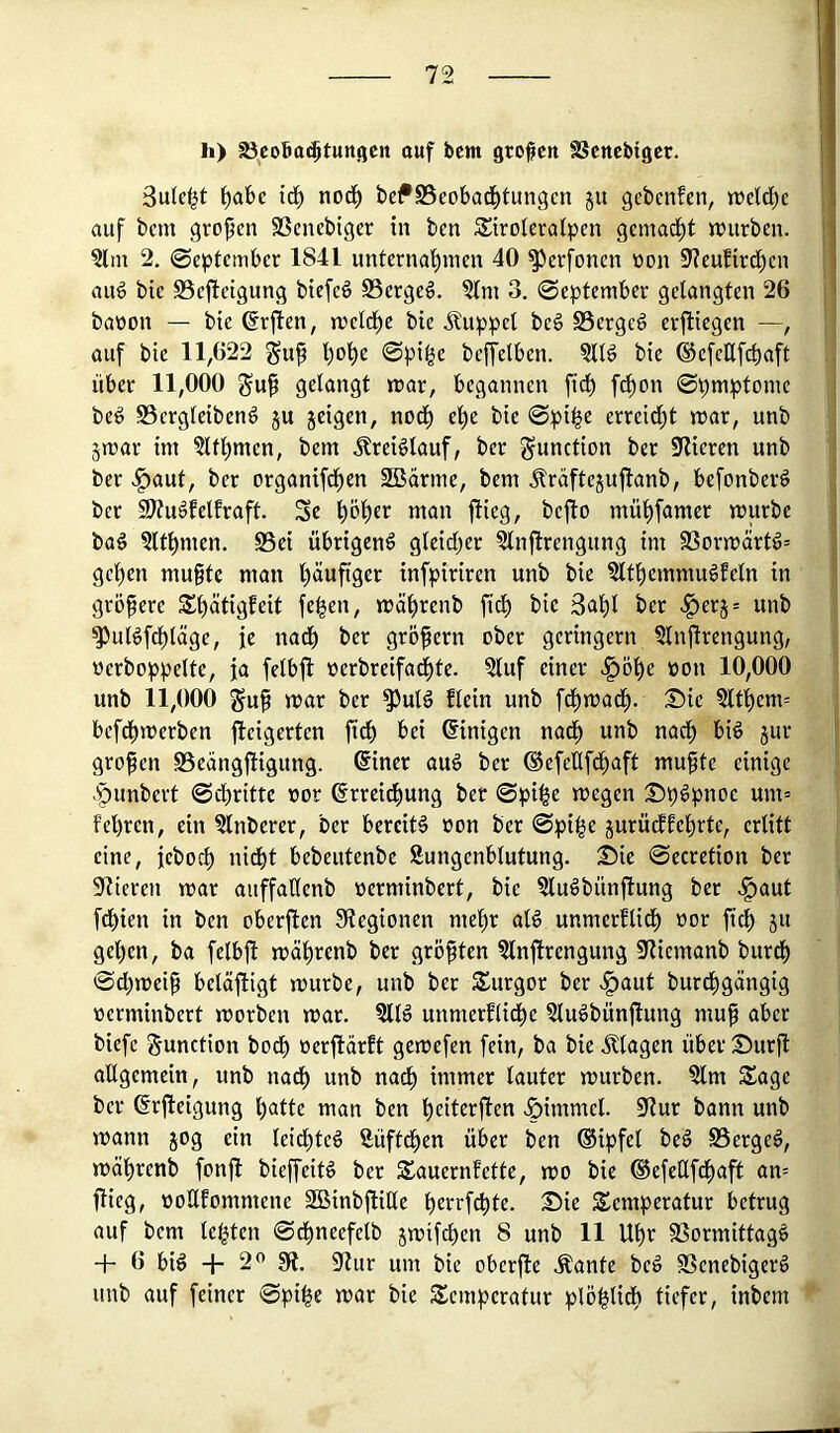 h) ^coBaj^tuttgcn ouf bcm großen SSenebiger. Sule^t ^abc id^ nod^ bef SSeobad^tungen §u gebenfen, tteld[)c auf bem großen SSenebiger in ben SStroleralpen gemad^t n)urben. ?lm 2. @epdembcr 1841 untcrnaf)inen 40 ^erfonen öon 9?cufird[)cn aug bic S5efleigung btefcö S5crgcö. 5lm 3. September gelangten 26 baüon — bie @rflen, meld^e bie Äuppcl be§ SSergeg erfliegen auf bie 11,622 gu^ l)ol)e Spi^e beffelben. ?Ilö bie ®efeEfcbaft über 11,000 guf grlöngt mar, begannen fidl) fd^on ©pmptome beg SSergleibenö ju jeigen, nodl) el^e bie ©pi|e erreid)t mar, unb jmar im §ltl^men, bem Jtrei^lauf, ber Function ber klieren unb ber >^aut, ber organifdl)en SBärrne, bem Äraftejuflanb, befonber^ ber SJtudfelfraft. Sc f)öl)er man flieg, befto mül)famer mürbe baö 5lt^men. S5ei übrigen^ gleidf)er ?lnflrengung im 93ormärt^= gel)en mußte man l)äuftger infpiriren unb bie ?ltt)emmu§feln in größere S^ätigfeit fe|en, mcil^renb ficf) bie 3af)l ber ^erj= unb ^uBfdf)täge, ie nad^ ber großem ober geringem §lnßrengung, oerboppelte, ja felbfl oerbreifad^te. ?luf einer ^öße pon 10,000 unb 11,000 guß mar ber ^utö flein unb fdßmadß. 25ie §lt^em= befdßmerben fleigerten ßdß bei Einigen nadß unb nadl) biö jur großen SSeängfligung. (Siner auö ber ®efeUfd^aft mußte einige .'punbert ©ebritte oor ßrrcießung ber ©pi^e megen :0p6pnoc um= fel)ren, ein ?lnberer, ber bereite oon ber ©pi^e jurüd^fe^rte, erlitt eine, feboeb nicht bebeutenbe Sungenblutung. 25ie ©ecretion ber älteren mar auffaEenb oerminbert, bie ?luöbünflung ber «§aut fdbien in ben oberflen 91egionen mehr alö unmerflidb »or 511 geben, ba felbß mäbrenb ber größten 5lnßrengung Sliemanb burdb ©d;meiß betätigt mürbe, unb ber Surgor ber «^aut bureßgängig oerminbert morben mar. ?llö unmerflicbe Sluöbünßung muß aber biefc Function bodb oerßärft gemefen fein, ba bie Klagen über 25urß allgemein, unb nadb unb nadb immer lauter mürben. §lm Sage ber ßrßeigung b<itte man ben beiterßen .öimmel. 91ur bann unb mann 50g ein leidbteö Süfteßen über ben ®ipfel beä SSerge^, mäbrenb fonß bießeitö ber Sauernfette, mo bie ®efeEfd)aft an= ßieg, ooUfommene SBinbßille berrfebte. 2!5ie Semperatur betrug auf bem lebten ©dbneefelb jmifd)en 8 unb 11 Ubr 9Sormittag§ -f- 6 biö + 2^ SfJ. 91ur um bie oberße .plante beö SSenebigerS unb auf feiner ©pi^e mar bie Semperatur plöblidb tiefer, inbem