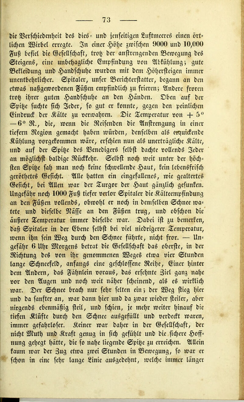 bic SSerfd^ieben^eit be6 bicd= unb jenfeittgcn Siiffmccrcg einen ört= tid^en 2BirbeI erregte. Sn einer .§öt)e 5n)ifrf;en 9000 unb 10,000 Suf befiel bie ®cfet(fd)aft, tro^ ber anjtrengenben S3en?egung beg ©teigenö, eine unbel)aglidf)e ßmpftnbung non ?lbfüi)lung5 gute S3cfleibung unb .^anbfd^uljc n)urben mit bem ^öt)erfleigen immer unentbel)rli(t)er, ©pitater, unfer 95erid^terjtatter, begann an bcn etmaö nafgemorbenen ?rü^en empftnbUct) ju frieren; ?inbere froren tro| il^rer guten .^anbfdi)u'^e an ben .^änben. SDben auf ber 0pi^e fudf)te ftd^ Seber, fo gut er fonnte, gegen ben ^)einlid)en ©inbrudE ber .^ätte ju öermat)ren. Sie S^emperatur »on +5® — 6® Sft., bie, menn bie !Reifenben bie 5lnftrengung in einer tiefem Stegion gemad^t b^^ben mürben, benfelben aB erquicfenbe .^üt)lung üorgefommen märe, crfdi)ien nun aB unerträglidi)e .Äältc, unb auf ber @:pi^e be§ SSenebigerö felbfl badete üoüenbd Scber an möglicbfl balbige Stürffel)r. ©etbft nodb meit unter ber l)ödb= ften ©pi^e fa'^ man nodf) feine fdbmeüenbe fein teben^frifdf) geröttjeteö ®efidi)t. 51Ee l^atten ein eingefaßened, mie geatterted ©efid^t, bei Men mar ber S^urgor ber .^aut gänjtidf) gefunfen. Ungefäl^r nocf) 1000 gu^ tiefer üerlor ©pitaler bie .^ätteempfinbung an ben ^üfen üoßenbd, obmof)l er nod^ in bemfelben ©dt)nee ma= tete unb biefetbe Stäffe an ben Sü^en trug, unb obfdbon bie äufere Temperatur immer biefelbe mar. Sabei ift ju bemerfen, baf ©pitater in ber ßbene felbfl bei üiel niebrigerer Temperatur, menn i^n fein 2Beg burdb ben ©dbnee fü:^rte, nicf)t fror. — Un= gefäf)r 6 Uf)r 2)torgend betrat bie ®efeQfd)aft bad oberffe, in ber Siid^tung bed »on if)r genommenen SBeged etma »ier ©tunben lange ©df>neefelb, anfangd eine gefd^toffene Steife, ^iner 'hinter bem ?lnbern, bad gäbnlcin »oraud, bad erfef)nte 3iet ganj nat)e t)or ben Gingen unb nocf) meit nä^er fdf)einenb, aB ed mirflicf) mar. Ser ©d^nce bradb nur feßr feiten ein; ber 2Beg flieg l)ier unb ba fünfter an, mar bann l)ict unb ba jmar mieber fteiler, aber nirgenbd ebenmäßig fleil, unb f^ien, je mel)r meiter f)inauf bie tiefen Älüfte burcl) ben ©d^nee audgefüUt unb »erbeeft maren, immer gcfa^rlofer. .deiner mar bal)er in ber ®efeßfdf)aft, ber nidbt 9Jtutl) unb .Sraft genug in fi^ g«fül)lt unb bie ftd^ere .^off= nung gefiegt l^ätte, bie fo naf)e liegenbe ©pi^e ju erreidfien. ?lttein faum mar ber 3ug etma jmei ©tunben in SSemegung, fo mar er fdl)on in eine fel^r lange 8inie audgebel^nt, mel^e immer länger