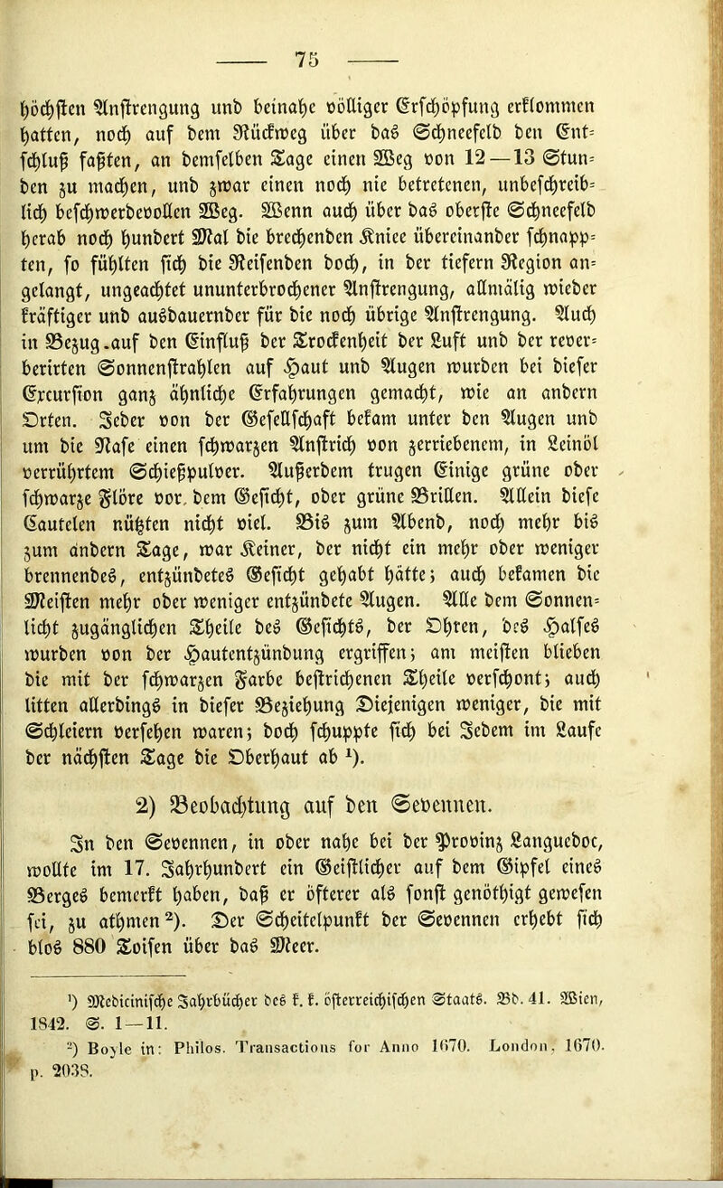 ^Inftrengung imb beinahe loöIUgcr ^rfd^cpfung crflommcn Ratten, no^ auf tem Slücftueg über ba6 ©d^ncefelb ben fd^Iuf faxten, an bcmfelben Sage einen 2Beg non 12—13 @tun= ben ju mad^en, unb jnjar einen nod) nie betretenen, unbef^reib= tid^ bef^trerbeüoKen 2Beg. SBenn aud^ über ba6 oberjle ©dbneefelb berab nodb bunbert SJtal bie bredbenben ^niee übereinanber fcbnaipp= ten, fo fühlten ftcb bie 3fieifenbcn bodb, in ber tiefem 91egion an= gelangt, ungeachtet ununterbrodbener ?lnjlrengung, aHmälig lieber fräftiger unb au^bauernber für bie nodb übrige ?lnfirengung. ?ludb in SSejug .auf ben ©nfluf ber Srodenbeit ber Suft unb ber reüer= beritten ©onnenjlrablen auf >^aut unb klugen würben bei biefer Grcurfton ganj äbnlidbe ©rfabrungen gemacht, wie an anbern Drten. Seber üon ber ®efeHfdbaft befam unter ben 5lugen unb um bie SfZafe einen fdbwarjen ?lnftridb «on jerriebenem, in Seinol »errübrtem ©dbie^puloer. ?luferbem trugen Einige grüne ober fdbwarje ^Ibre oor, bem ©eficbt, ober grüne 93riHen. §lllein biefe (lauteten nulten nidbt »iel. S5iö 5um ?lbenb, nodl; mehr big jum anbern Sage, war deiner, ber nidbt ein mehr ober weniger brennenbeg, entjünbeteg ®eficbt gehabt hatte} audb befamen bie 2J?eiften mehr ober weniger entjünbete klugen. ?llle bem @onnen= licht jugängtichen Sheile beg ®efidbtg, ber Dhren, bcg ^alfeg würben oon ber ^autentjünbung ergriffen; am meifien blieben bie mit ber fdbwarjen Sarbe bcjlri^enen Sheile oerfchont; audb litten aüerbingg in biefer SSejiehung Diejenigen weniger, bie mit (Schleiern oerfehen waren; bodb f^uj^^l^ Sebem im 2aufe ber nädbften Sage bie Dberhaut ab ^). 2) Beobachtung auf ben 0eoeuueu. Sn ben Seoennen, in ober nahe bei ber ^rooinj Sangueboc, woUte im 17. Sahrhuobert ein ®eifUidber auf bem ®ipfel eineg SSergeg bemerft haben, baf er öfterer alg fonfl genöthigt gewefen fei, ju athmen^). Der ©dbeitelpunft ber ©eoennen erhebt ftdb btog 880 Soifen über bag S)teer. ') aJicbicinifcbc Sahrbü^er bcg f. f. ofterreichifihen Staats. 23b. 41. SBien, 1S42. @. 1 — 11. -) Boyle in: Philos. Traiisactioiis for Anno 1U70. London, 1670. p. ‘2ms.