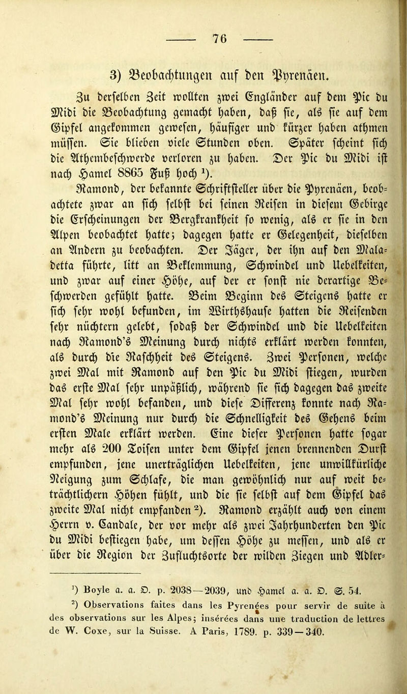 3) 23eDbad;tungeii auf bcn ^prendeu. ; 3u berfelbcn 3cit »rotltcn s»uei (fnglänber auf bcm ^ic bu fi 2Kibi bte S3eobad)tun9 geinad^t l)aben, baf fie, al^ fic auf bem ©ipfel angefommcn getrefen, ^dufiger unb fürjer atbmen muffen, ©ie blieben »iele ©funben oben, ©pater fd^cint ftd) j bie ?(tbembefd^irerbe oertoren j^u t)<iben. :Der ^ic bu 9)?ibt ijl ,1 narf) .^amel 8865 ^u^ ^)oä) ^). !Ramonb, ber bekannte ©d^tiftjleüer über bte ^prenäen, beob= ad^tete jmar an ftd^ felbft bet feinen Steifen in biefent ©ebirge bie ßrfd^einungen ber S5ergfranft)eit fo menig, aB er fie in ben §tipen beobachtet bagegen hotte er (Gelegenheit, biefelben an ?lnbern ju beobadi)ten. 2)er Säger, ber ihn auf ben 3)fala= betta führte, litt an S3efleinmung, ©^minbel unb Uebelfeiten, unb jmar auf einer .§öhe, auf ber er fonfl nie bcrartige S5e= fchwerben gefühlt hotte. S3eim S3eginn beö ©teigen^ hotte er ftd) fehr mohl befunben, im SBirthöhaufe hotten bie Steifenben fehr nüdhtern gelebt, fobap ber ©df)minbel unb bie Uebelfeiten nach Stamonb’^ 9)teinung burdh nichts erflärt werben Eonnten, alö burdh bie Stafdhheit beö ©teigeng. 3wei ^erfonen, weldhc gwei 9Jtal mit Stamonb auf ben S^ic bu Sltibi fliegen, würben bag erfle 9Kal fehr unpä^lidh, währenb fie ftdh bagegen bag jweite 2)tat fehr wohl befanben, unb biefe Differeng Eonnte nadh Sta-- monb’g 9)teinung nur burdh bie ©dhneHigEeit beg ©eheng beim erflen 9)tale erElärt werben. 6ine biefer S-’'crfoncn hotte fogar mehr alg 200 Soifen unter bem (Gipfel jenen brennenben Dürft empfunben, jene unerträglichen UebelEeiten, jene unwiHEürlidhe Steigung gttm ©chlafe, bie man gewöhnlidh nur auf weit be= trädhtli^ern .^öhen fühlt, unb bie fie felbfl auf bem (Gipfel bag gweite 2)?al nidht empfanben ^). Stamonb ergählt audh »on einem .^errn o. ßanbale, ber oor mehr alg gwei Sahrhunberten ben S^ic bu SJtibi befliegen höbe, um beffen .l^öhe gu meffen, unb alg er über bie Stegion ber 3uflu^tgorte ber wilben Siegen unb ?lbler= 0 Boyle a. a. D. p. 2038—2039, unb .|)amet a. a. D. 0. 54. Observations faites dans les Pyrendes pour servir de suite ä des observations sur les Alpes; inserees dans une traduction de lettres de W. Coxe, sur la Suisse. A Paris, 1789. p. 339 — 340.