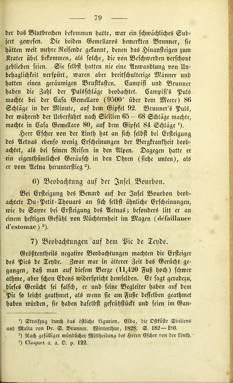 bev bag S3Iut6rcd)en bcfommen ()atte, »rar ein fd^wäd^lid^c^ 0ub= icct gewefen. :Stc beiben ©emeEaroö bemcrftcn SSrunner, fie t)ättcn njeit meiere S*iei[enbe gcEannf, bencn baö ^inanjTcigen jum Krater übel befommcn, aB folc^e, bie tjon SSefc^tnerben ücrfc^^ont geblieben feien. 0ie felbfi Italien nie eine ?lnn)anblung üon Un= bel^aglirf)feit üerfpürt, n^aren aber breitfd^ulterige 9}?änner unb t)atten einen geräumigen Srufifaften, ßampifi unb 95runner l^aben bie 3al^t ber ^ulöfdiläge beobad^tet. ßampift’g ^uB mad^te bei ber 6afa ©emeEaro (9500' über bem 2)7eere) 86 0d;läge in ber 9)?inute, auf bem ©ipfel 92. S3runner’g ^uB, ber mäl^renb ber Ueberfafirt nad^ 0icilien 65— 68 0cf)läge mad()le, mad^tc in 6afa ©emeEaro 80, auf bem ®ipfel 84 0d^läge ^). .^err ©fd^er non ber Sinti) ^)C^t an fid^ felbjl bei (^rfieigung be§ Sletnaö ebenfo menig ßrfd^einungen ber S3ergfranf^eit beob= ad^tet, alö bet feinen SReifen in ben 5llpen. Dagegen t)atte er ein eigentl)ümlid^eö ®eräufd^ in ben Dl^ren (ftel)e unten), alö er »om Sletna ^erunterjlieg ^). 6) 23eobad)tung auf ber 3ttfel 33ourbon. S5ei ß’rfteigung be§ SSenarb auf ber Snfel S3ourbon beob= ad^tete Du = ^etit=Sbouarö an ftcb fetbfl ä^nli^e ©rfd^einungen, mie be 0at)üe bei (Srjteigung beö Sletnaö} befonberg litt er an einem heftigen ®efül)l non 97üd^ternbeit im 2)tagen (defaillance (l’estomac) ^). 7) SSeoba^'tungen auf bem ^ic be Sebbe. ®röftentl)eilö negatioe SSeobad^tungen mad)ten bie ßrfleiger be§ ^icö be Sebbe. 3tnar mar in älterer Seit bal @erüdf)t ge= gangen, baf man auf biefem SSerge (11,420 gup b^db) fdljmer atbme, aber fdbon ®ben6 miberfbridbt bemfelbcn. ®r fagt gerabeju, biefeö ®erüdbt fei falfdb, er unb feine SSegleitcr haben auf bem ^ic fo leicht geathmet, alö menn fte am §ufe bejfelben geathmet haben mürben, fte haben bafelbfl gefrühftüdft unb feien im ®an= i, b <StreifjU9 bur(^ bag öElicbe Sigurien, @lba, bie ©icitieng y unb ajlalta uon Dr. ©. Srunnev. 2Binterthur, 1828. ©. 182—1S6. i s 3tacb gefdHiger miinblicber ÜKittbeitung beg .?)crrn Sfcber i'on ber Sintf). i Cloquet a. a. ö. p. 122.