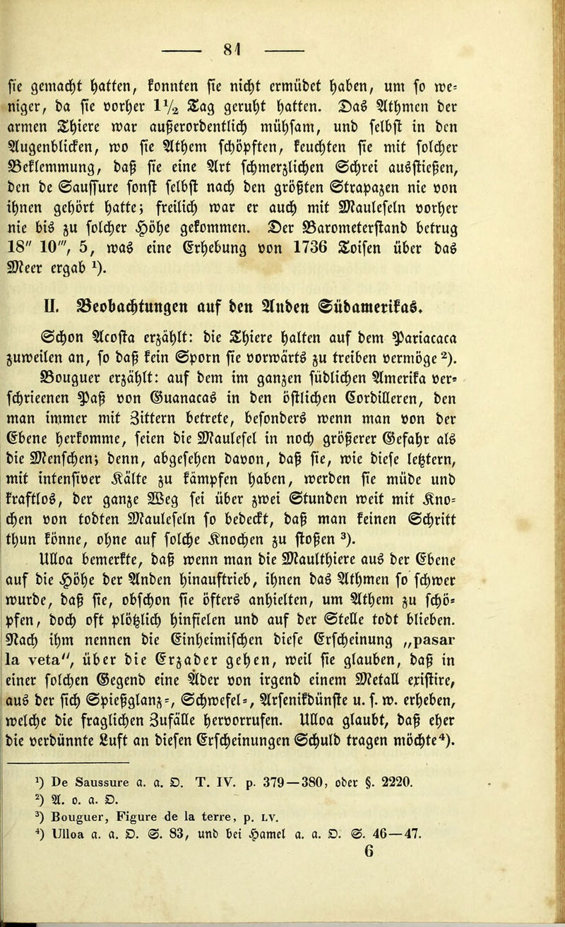 fie gemad^t l^atten, fonnfen fic nid^t crmübet ^aben, um fo me= ntger, ba fte üorl^cr IV2 S£ag geruht l^atten. Saö Sltl^mcn ber ormen Spiere mar au^erorbentlid^ müf)fam, unb felbj! in bcn §iugenblicfen, mo fte ?Iti)em fdt)öpften, feud^ten fie mit fotd^er S5eftemmung, baf fie eine Slrt fcbmerjlid^en ©d^rei auöfiiefen, ben be ©auffure fonjl feibjl nad^ ben gröfiten ©trapajen nie »on i^nen gehört i)atfe; freilid^ mar er aud^ mit SJtautefeln »or'^er nie bi^ ju fotd^er .§öt)e gefommen. 25er SSarometerftanb betrug 18 10', 5, mag eine ßr^ebung üon 1736 Soifen über bag SJteer ergab 0- II. S3cobat^tuttöCtt auf bcn Slnbcn ©übammfaS, ©d^on ?lcofta erjät)lt: bie S£t)iere galten auf bem ^ariacaca jumeüen an, fo ba^ fein ©porn fie üormörtg ju treiben oermöge ^). SSouguer erjä^tt: auf bem im ganjen fübtid^en ?lmerifa oer» f^rieenen ^ap oon ®uanacag in ben öfilid^en ßorbiHeren, ben man immer mit Sittern betrete, befonberg menn man oon ber ®bene b^i^fomme, feien bie SJtautefel in nodb größerer ©efa^r alg bie SJtenfd^en} benn, abgefepen baoon, bap fte, mie biefe le^tern, mit intenfioer Äälte ju fämpfen haben, merben fie mübe unb frafttog, ber ganje 2Beg fei über jmei ©tunben meit mit .Kno= dhen oon tobten SJtautefetn fo bebeift, bap man feinen ©dpritt ! tf)un fönne, ohne auf fotdpe .^no^en ju flopen ®). UÖoa bemerfte, bap menn man bie SKaulthiere aug ber ßbene auf bie .^öhe ber 5fnben hinauftrieb, ihnen bag 5lthmen fo fchmer mürbe, bap fie, obfthon fie öfterg anhielten, um §lthem ju fchö* pfen, bodh oft plöhlidh hinfielen unb auf ber ©teile tobt blieben. 97adh ihm nennen bie ©nheimifchen biefe ßrfdheinung „pasar la veta, über bie ßrjaber gehen, meil fie glauben, bap in einer folchen ®egenb eine €ber oon irgenb einem iOtetaU erijfire, aug ber fidh ©piepglans=, ©d^mefel», §lrfenifbün|le u. f. m. erheben, i meldhe bie fraglichen Sufätle hernorrufen. UHoa glaubt, bap eher I bie oerbünnte Suft an biefen ßrfd^einungen ©dhulb tragen möchte^). 1) De Saussure a. a. D. T. IV. p. 379 — 380, ober §. 2220. St. 0. a. O. Bouguer, Figure de la terre, p. lv. Ulloa a. a. D. @. 83, unb bei .^amet a. a. S. 0. 46 — 47. 6