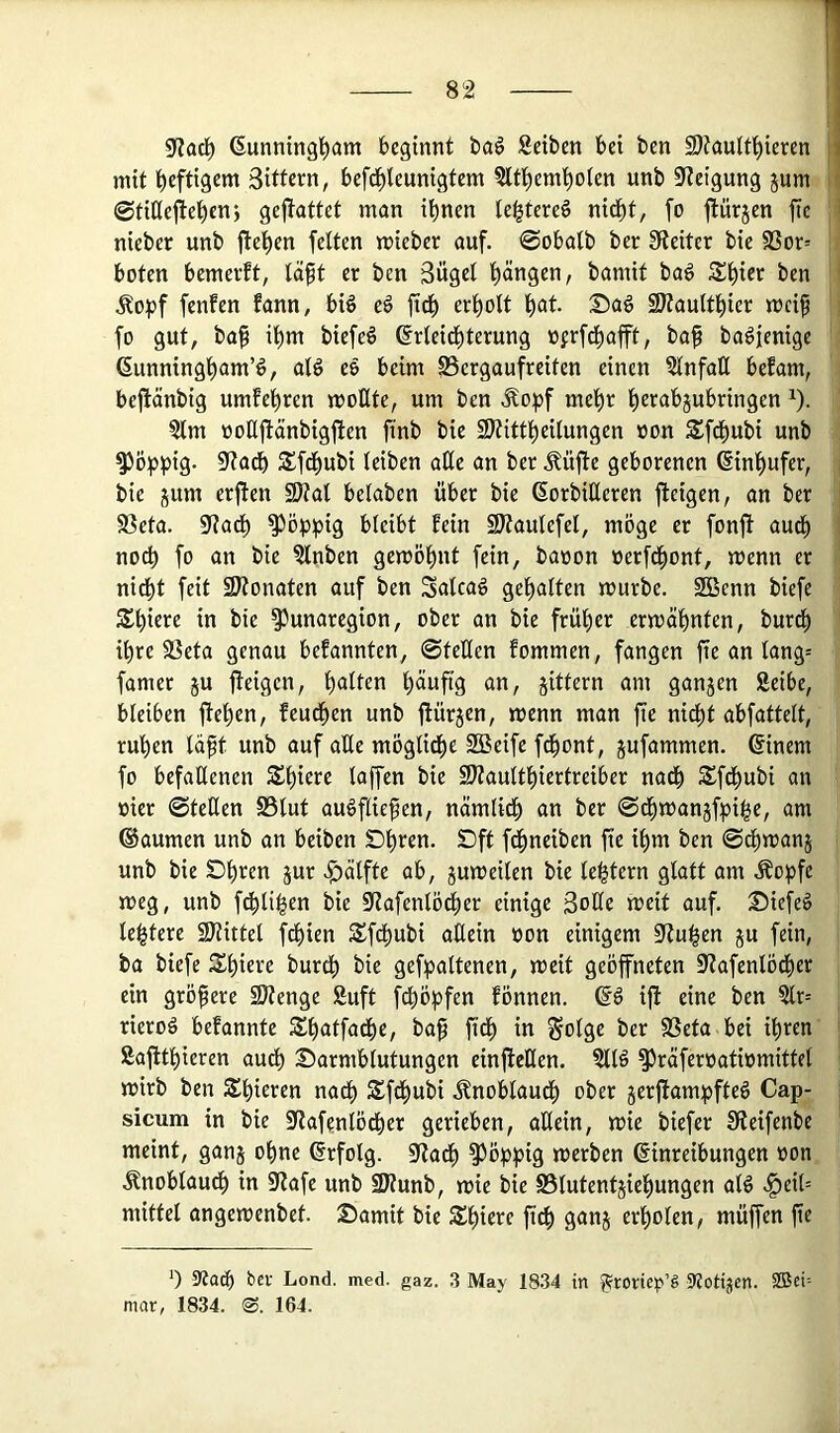 9f?acl^ ßunningl^am beginnt ba^ Seiten bei ben S)tauU'^ieren mit heftigem Sittern, beft^teunigtem Slt^em^oten unb 9ieigung jum ©fißejite^en; gejlattet man ihnen te^tereö nidht, fo ftürjen fie nieber unb flehen feiten mieber ouf. 0obalb ber !Reiter bie SSor= boten bemevft, laft er ben Sügel hängen, bamit ba^ Shier ben Äopf fenfen fann, bi§ eß fich erholt h^t Sag 9)?aulthier mcip fo gut, ba§ ihm biefeö Erleichterung üjrfchafft, baf ba^jenige Eunningham’ö, alö eö beim S3ergaufreiten einen SlnfaU befam, beflänbig umfehren moEte, um ben Äopf mehr hewbjubringen ^). Slm ooUflänbigflen ftnb bie S^ittheilungen oon Sfchubi unb ^ö^)^)ig. 5RaCh SfChubi leiben aEe an ber Äüfle geborenen Einhufer, bie jum erflen 2)tal belaben über bie EorbiEeren fleigen, an ber S3eta. 9?ach poppig bleibt Mn SÄaulefel, möge er fonfl auCh noch fo an bie Slnben gewöhnt fein, baoon oerfChont, wenn er nicht feit SJtonaten auf ben Salcag gehalten würbe. SGBenn biefe m bie ^unaregion, ober an bie früher erwähnten, burch ihre SSeta genau befannten, 0teEen fommen, fangen fie an lang-- famer §u fleigen, h<^iten häufig an, gittern am gangen Seibe, bleiben flehen, feuchen unb flürgen, wenn man fie nicht abfattelt, ruhen läft unb auf aEe mögliche Sßeife fchont, gufammen. Einem fo befaEenen bie SHaulthiertreiber naCh Sfchubi an oier 0teEen S5lut augfliefen, nämlidh an ber 0chwangfpi^e, am ®aumen unb an beiben t)hren. Dft fdhneiben fie ihm ben 0chwang unb bie SDh'^en iuf Hälfte ab, guweilen bie lel^tern glatt am Äopfe weg, unb fdhli^en bie iUafenlöcher einige SoEe weit auf. 25iefeö le|tere 9Hittel fchien Sfdhubi aEein oon einigem OZu^en gu fein, ba biefe Shiere burCh bie gefpaltenen, weit geöffneten S^lafenlÖdher ein größere SJlenge Suft fchöpfen fönnen. EC iff eine ben ?lr= rieroC befannte Shatfache, ba^ fiCh in Solge ber SSeta bei ihren Saffthieren auth Darmblutungen einffeEen. Sllö §3räferüatiomittcl wirb ben Shieren nach SfChubi .^noblauCh ober gerflampfte§ Cap- sicum in bie 9?afenlödher gerieben, aEein, wie biefer Sleifenbe meint, gang ohne Erfolg. 0f?ach ^öppig werben Einreibungen »on Knoblauch in 9lafe unb SJlunb, wie bie S3lutentgiehungen alö ^eit= mittel angewenbet. Damit bie Ü^h S^ng erholen, müffen fie 0 SRach bei- Lond. med. gaz. 3 May 18.34 in 9?ottjen. SBci'- nuir, 1834. 164.