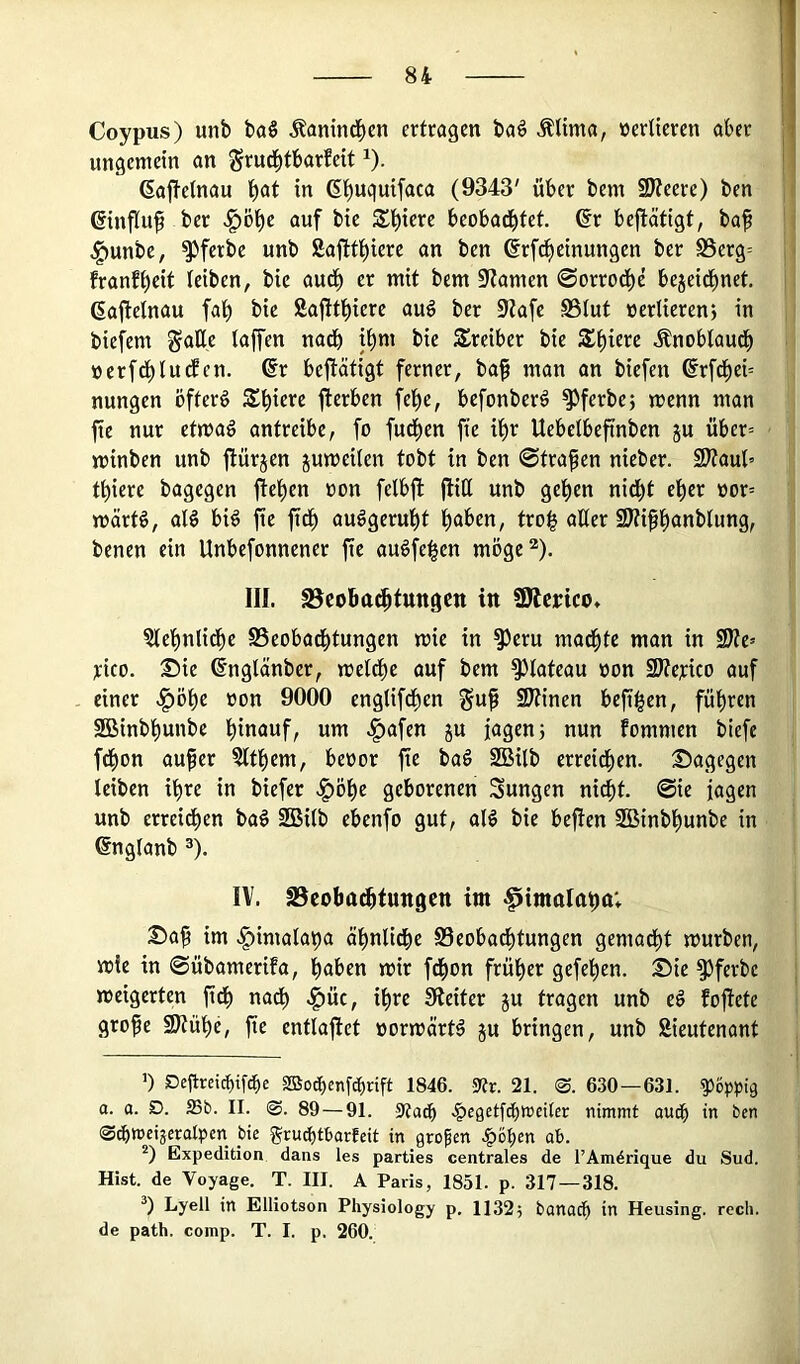 Coypus) unb ba§ Äanind)en ertragen baö Mma, üertieren aber ungemein an grud^tbarfeit i). ßaftetnau ^at in ß^uquifaca (9343' über bem SWeere) ben ßinfluf ber ^öt)e auf bie S^l^ierc beobad^fet. ©r bejlätigt, baf ^unbe, ^ferbe unb Saftt^ierc an ben erf^etnungen ber S5erg= franff)eit leiben, bic aud^ er mit bem 3f?amen 0orrod^e bejeidbnet. ßaftetnau fal^ bic Safitl^ierc au^ ber 9tafe SStut nertierenj in biefem ^aUe taffen nadb ii^m bie 3!rciber bie $f)ierc Änobtaud^ »erfd^ludEcn. @r beftätigt ferner, ba^ man an biefen @rfc^ei= nungen öftere Sbic»*« fterben fe^e, bcfonberä ^ferbe; menn man fte nur etmag antreibe, fo fud^cn fie it)r Uebetbefinben ju über= minben unb ftürjen jumeilen tobt in ben ©trafen nicber. S?taul’ tt)iere bagegen fie()en oon fetbft jliCt unb get)en nid^t e^er oor= märt^, aB biö fte ftd^ auögerut)t ^abcn, troi^ alter SJtiffanblung, benen ein Unbcfonnener fte au^fe^en möge^). III. S3cobacftungctt in SOlcrtco. ^tefntidfc SSeobad^tungen mie in ^eru mad^te man in Me= rico. Sie ß'ngtänber, metdt)c auf bem ^tateau oon 2Äej:ico auf einer .^öt)c oon 9000 cngtifdfjen §uf ÜJtinen heftigen, führen 2Binbfunbc >^nfen ju fagenj nun fommen biefe fd^on auf er ?ttt)em, beoor fie ba^ 2Bitb erreid^en. Sagegen tcibcn ifre in biefer geborenen Sungen nicft. ©ic jagen unb crreidf)en baö 2Bitb ebenfo gut, at^ bic bcfien SBinbfunbe in engtanb ^). IV. SSeobadbtungen im ^imnla^a; Saf im .^imata^a ät)nticbe S3eobad^tungen gemad^t mürben, m!e in ©übamerifa, haben mir fd^on früher gefehcn. Sie ^ferbc meigcrten fidh nach .^üc, ihre 9ieiter ju tragen unb e^ fofiete grofe Stühe, fe cnttaftet »ormärt^ ju bringen, unb Sieutenant 1) Dc|trcicf)ifche SBoc^enfc^nft 1846. 5«r. 21. 0. 630—631. poppig a. a. D. ffib. 11. 0. 89 — 91. -SRac^ .^egctf^twciter nimmt auc^ in ben Sc^mcijcralpcn bie ^ru^tborfcit in gropen .^ohen ab. Expedition dans les parties centrales de l’Amörique du Sud. Hist, de Voyage. T. III. A Paris, 1851. p. 317 — 318. 0 Lyell in Elliotson Physiology p. 1132; banach in Heusing. rech, de path. comp. T. I. p. 260.