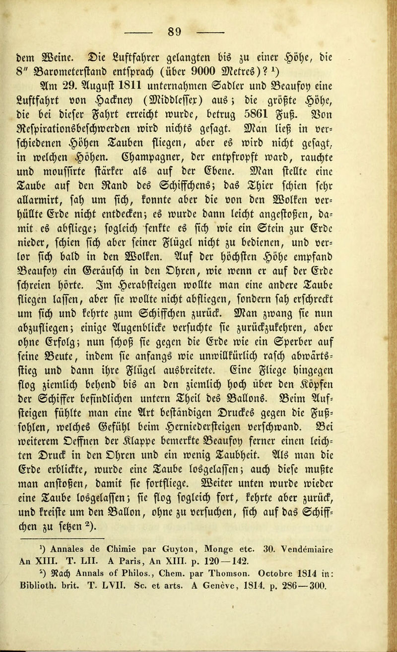 bcm SBeinc. Sic Suftfal^rer gelangten biö ju einer bic 8 SSarometerfianb entfprat^ (über 9000 2)?etre§)?^) 3lm 29, ?lugu{l 1811 unterna’^men 0abler unb 0eaufop eine Suftfa^rt üon .^acfnep (3)?ibblejTet) au6; bic größte «^ö'^e, bic bei biefer ^a'^rt erreid^t n^urbe, betrug 5861 SSon Sflefpiration^befd^wcrben irirb nid^t6 gefügt. SWan lief in »er= fcfiebenen ,§öl)en Sauben fliegen, aber eö n?irb nid^t gefagt. in njeld^en .^öfcn. ßfampagner, ber entpfropft warb, raucfte unb moufjtrte fiärfer al§ auf ber ®bcne. S)?an jlelltc eine Saube auf ben !Äanb beg ©dfifcfenö; ba§ Sfier fcfien fe^r allarmirt, faf um fid^, fonnte aber bic non ben SBolfen »er= l)üllte @rbc nid^t entbe^en; cg würbe bann leidft angeftofen, ba= mit eg abfliegej fogleidf fenfte eg fiel) wie ein ©tein jur ®rbc nieber, fefien ftd^ aber feiner Flügel nieft ju bebienen, unb üer= lor fidf halb in ben SBolfen. 2luf ber pd^fien empfanb SSeaufop ein ®cräufd^ in ben Dpen, wie wenn er auf ber 6rbc fdfreien prte. Sm .l^erabfteigen woHtc man eine anbere Äaube fliegen taffen, aber fte woEte nidft abfliegen, fonbern fal) erfd^retft um ftdf unb fepte jum ©efiffefen ^urürf. SJian jwang fic nun abjufliegen; einige ^ugenblicfe Perfudl)te fte jurüd^jufepen, aber ope ©rfolg; nun fdfof fte gegen bie 6rbe wie ein ©perber auf feine SSeute, inbem fte anfangg wie unwitlfürlid^ rafcf abwartg= flieg unb bann ipe Flügel aupreitete. ©ine fliege hingegen flog jiemlidh befenb big an ben jiemlidh fodf über ben .köpfen ber ©d^iffer befinblidhen untern S:i)eil beg Sallong. S5eim ^uf= fleigen füpte man eine ?trt beflänbigen Srudfeg gegen bie §uf= fohlen, weldhcg (Sefüp beim .^ernieberfleigen üerfdhwanb. S3ei weiterem Seffnen ber .klappe bemerftc S3eaufop ferner einen leidt)= ten SrudE in ben Dh^en unb ein wenig Taubheit. §llg man bie ©rbc erbtirfte, würbe eine Saube toggclaffen; audh biefc muftc man anflofen, bamit fic fortfliege. SBciter unten würbe wieber eine Saube loggelaffen) fte flog fogleidf) fort, lehrte aber jurüdP, unb freifte um ben ©aEon, ohne ju oerfudhen, ftth auf bag ©df)iff= eben ju fepn “). 9 Annales de Chimie par Guyton, Monge etc. 30. Vendemiaire An XIII. T. LII. A Paris, An XIII. p. 120 —142. Annals of Philos., Chem. par Thomson. Octobre 1814 in: Biblioth. brit. T. LVII. Sc, et arts. A Genevc, 1814. p. 286 — 300.