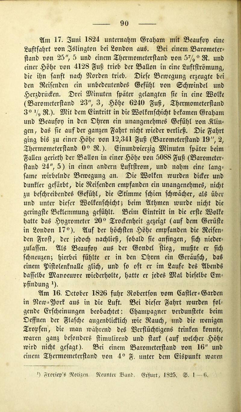 17. Suni 1824 unternahm ®ra^am mit Beaufop eine Suftfal^rt üon S^lington bei Sonbon auö, S5ei einem S5aromefer= jlanb non 25 5 unb einem S^ermometerflanb üon5%o0j einer .^öl^e non 4128 guf trieb ber S3aC(on in eine Suftjtrömung, bie il^n fanft nod^ 9torben trieb. Siefe SSemegung erzeugte bei ben Steifenben ein unbebeutenbeö ®efüt)t non @d^minbet unb .g)erjbriicfen. Drei 2>?inuten fpäter gelangten fte in eine SBolte (SSarometerjlanb 23, 3, .^öl)e 6240 is^ermometerjtanb 3® Vg 3^-)- ®Zit bem Eintritt in bie SBolfenfd^id^t befamen ®ral)am unb SSeaufot) in ben SD^ren ein unangenel^meö ©cfül^l non .^lin= gen, ba6 fie auf ber ganzen ^a^rt nid^t mieber »erlief. 25ie ^afrt ging biö ju einer »on 12,341 guf (S3arometerfanb 19, 2, ^S^ermometerflanb 0° 91.). dinunbnieräig 9)linuten fpäter beim fallen geriet^ ber S3aßon in einer J^öfe »on 5088 guf (S3arometer= jlanb 24, 5) in einen anbern Suftflrom, unb nafm eine tang= , famc mirbelnbe SSemegung an. Sie SBolfen mürben birfer unb bunfler gefärbt, bie 91eifenben empfanben ein unangenefmeö, nid^t ju befd^reibenbe^ ®efü^l, bie 0timme fd^ien fd^mäefer, at^ über unb unter biefer 2Bolfenfd^id^tj beim Sltl^men mürbe nid^t bie geringjle ©eflemmung gefüllt. SSeim ©intritt in bie erjle ^olfe batte ba§ ^pgrometer 20® SErodfenbeit gegeigt (auf bem ©erujlc in Sonbon 17®). ?luf ber bödbflen v^öbe empfanben bie 91eifen= ben Seojl, ber jebodb nadblief, fobalb fte anftngen, ftdb nieber= gulaffen. ?ll§ Beaufop auö ber ®onbel flieg, mufte er ftd; fdbneugen} hierbei fühlte er in ben Sb*^en ein ®eräuf^, baö einem ^iftolenfnaKe glich, unb fo oft er im Saufe beö Slbenbö baffelbe SDlanoeu»re mieberbolte, b^tte er jebeö 2)lal biefelbe ©m= bfinbung ^). Slm 16. Setober 1826 fufr 91obertfon »om ©ajtler=Farben in 91em=^orf auö in bie Suft. Bei biefer ^abrt mürben fol= genbe ©rfdbeinungen beobadbtet: ©b^mpagner »erbunfiete beim Seffnen ber ^lafdbe augenblicflidt) mie 91audb, unb bie menigen Srobfen, bie man mäbrenb be6 Berflüdbtigenö trinfen fonnte, maren gang befonberö flimulirenb unb flarf (auf meldber .^öbe mirb nidbt gefagt). Bei einem Barometerftanb »on 16 unb einem Sbermometerflanb »on 4® unter bem ©i^punft maren ') Avcviep’s 9feimter SSanb. (?ifiirf:, 1S25. 1 —fi.
