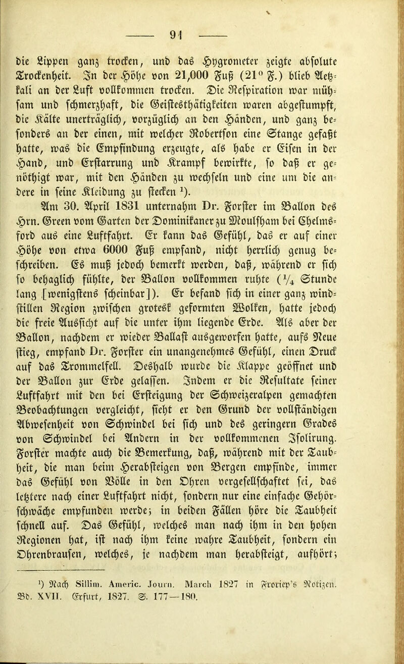 bie Sippen gan§ trorfen, unb baö ^pgronieter jeigte abfotutc Srod^enl^ett. Sn bcr ^Ö1)e »on 21,000 (21” g.) blieb SIe^= fali an ber Suft oonfommen trodEen. Sie Slefpiration n?ar niul)-- fam unb fd^merjliaft, bie ®eijteötl)äftgfeiten tnaren abgejlumpft, bic Äölte unerträglid;, üorjüglid) an ben v|)änben, unb ganj be= fonberö an ber einen, mit «eld^er Slobertfon eine 0tange gefaxt l)atte, iua§ bie ßmpfinbung erjeugte, alö liabe er (5ifen in ber <^anb, unb ßrjlarrung unb Ärampf betüirfte, fo baf er ge= notl)igt jrar, mit ben .^änben ju med^feln unb eine um bie an= bere in feine ^leibung ju (lecfen ^). Slm 30. Slpril 1831 unternatim Dr. gorjler im SSaßon beö >^rn. ®reen vom ©arten ber Sominifaner ju 2)?oulf^am bei (Sl)e(mg= forb auö eine Suftfa'^rt. ©r fann bag ©efü^l, ba^ er auf einer .^öl)c von ctma 6000 gup empfanb, nid^t t)errlid) genug be= f^rciben. ©d muf jebod^ bemerft merben, ba^, mäl)renb er fid; fo bepaglid^ fül)lte, ber SSallon voüfommen rul)te (V4 0tunbe lang .[menigfiend fd^einbar]). ©r befanb fid^ in einer ganj minb= (tiUen 3*tegion jmifc^en grotedb geformten 2Bolfen, patte jebo^ bic freie Sludfi^t auf bie unter ipm liegenbe ©rbe. Sllg aber ber S5aÜon, nadpbem er mieber SSaUaj! audgemorfen patte, aufd 91eue flieg, empfanb Dr. gorfier ein unangenepmed ©efüpl, einen Sruef auf bad Trommelfell. Sedpalb mürbe bie Jltappe geöffnet unb ber SSallon jur ©rbc gelaffen. Snbem er bie fÄefiiltate feiner Suftfaprt mit ben bei ©rfleigung ber ©cpmeijeralpen gemadpten öeoba^tungen vergleidpt, fiept er ben ©runb ber voEflänbigen Slbmefenpeit von 0dpminbel bei fidp unb bed geringem ©rabed von ©dpminbel bei Stnbern in ber voEfommenen Sfolirung. gorfter madpte audp bie SSemerfung, baf, mäprenb mit ber Taub= peit, bie man beim <^erabfieigen von SSergen empfinbe, immer bad ©efüpl von SSöEe in ben Dpren vergefeEfdpaftet fei, bad Icpterc nadp einer ßuftfaprt nidpt, fonbern nur eine einfadpe ®epör= f^mädpe empfunben merbe; in beiben ^äEen pöre bie Taubpeit fdpneE auf. Sad ©efüpl, meldped man nadp ipm in ben popen Siegionen pat, ifl nadp ipm feine mapre Taubpeit, fonbern ein SDprenbraufen, meldped, je nadpbem man perabfieigt, aufpört-, *) 9fad) Sillim. Americ. Jouni. March 1897 in AVOi‘icp’8 9fcti,^cn. Sb. XVII. grfurt, 18-27. 177 — 180.