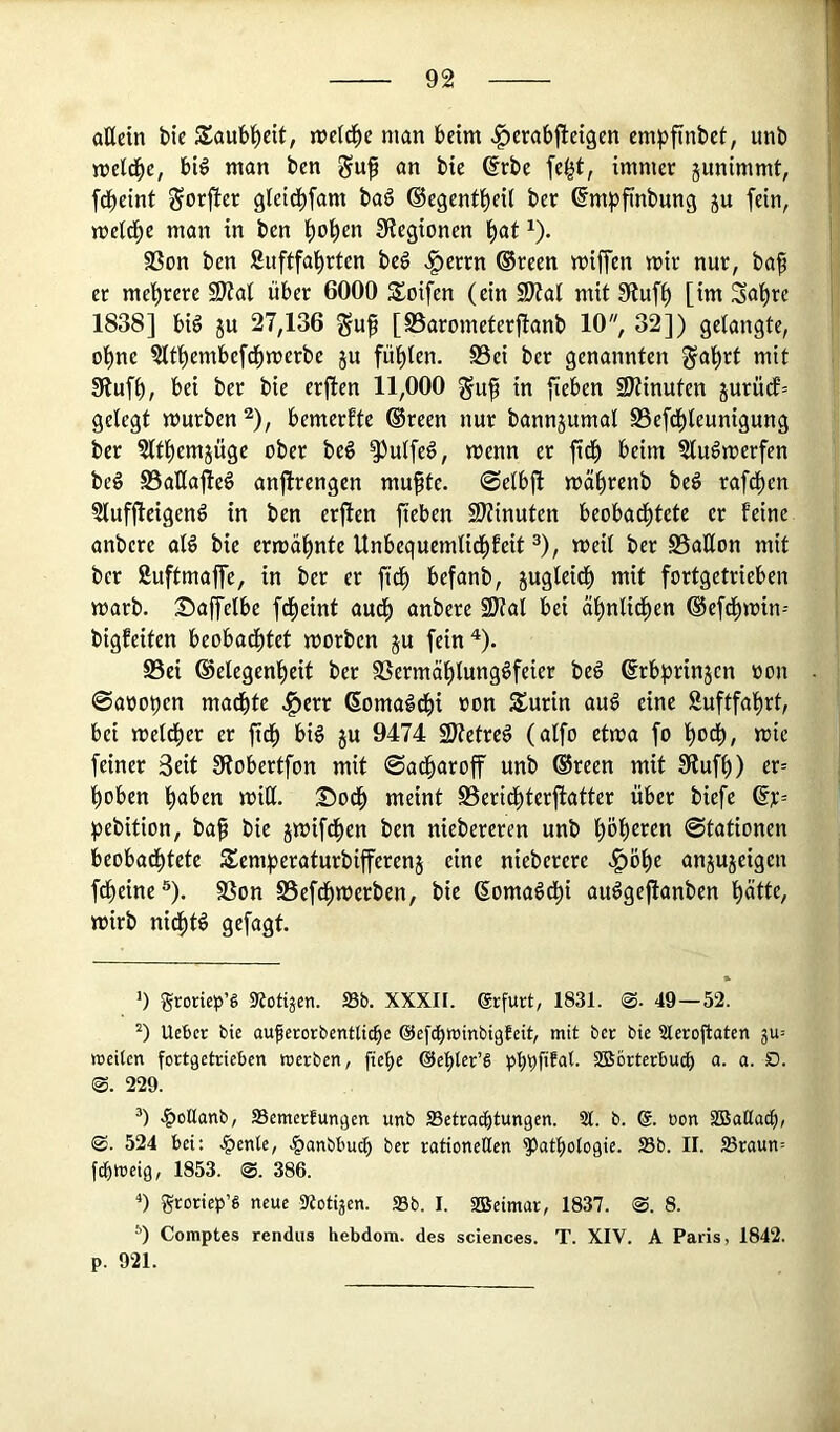 aöcin bie Saub^eit, njctd^e man beim ^crabjlcigen em^>finbct, unb meld^e, bl^ man ben an bie 6rbe fe^t, immer junimmt, fd^eint gorjber gleid^fam baö ©egent^eÜ ber ßm^jfinbung ju fein, meld^e man in ben ^ol^en Siegionen l^at ^). Sßon ben Suftfal^rten beö v^errn ®reen miffen mir nur, baf er mehrere SKai über 6000 S^oifen (ein SJid mit Siuf^ [im Solare 1838] big ju 27,136 §uft [Barometerftanb 10, 32]) gelangte, ot)ne ?ltt)embefc[)merbe ju fügten. S3ei ber genannten ^a'^rt mit Sluf^, bei ber bie erfien 11,000 in fieben SDiinuten jurü(f’= gelegt mürben ^), bemerkte ®reen nur bannjumal S3efd^leunigung ber ?ltl)em5Üge ober beg SJulfeö, menn er ftd^ beim Slu^merfen beö S5aHa|teö anjlrengen mu^te. @elb|l mä^renb beö rafd)en Slufjleigenö in ben erften fieben S^iinuten beobad^tete er feine anbcre aB bie ermÜl^nte Unbequemlid()feit ^), meil ber Ballon mit ber ßuftmaffe, in ber er ftd^ befanb, jugleid^ mit fortgetrieben marb. Saffelbe fcf)eint aud^ anbere 9)ial bei äl^nlidl)en ®efdl)min-- bigfeiten beobad^tet morben ju fein^). Bei ®elegenf)eit ber Bermäl)tungöfeier beö ßrbprinjcn »on @aoot)en madbte ^err domald^i »on Surin au6 eine &uftfal)rt, bei meld^er er fid^ biö gu 9474 SJietre^ (alfo etma fo l^ocl), mie feiner 3eit Siobertfon mit ©ad^aroff unb ®reen mit Siufl)) er= ^oben ^aben rnitl. ^od^ meint Berid^terjlatter über biefe ^jebition, ba^ bie jmifd()en ben niebereren unb plieren ©tationen beobad^tete Semperaturbifferenj eine nieberere ^ö()e anjujeigen fd^eine®). Bon Befd(>merben, bie (Soma^d^i au6ge|lanben ^ätte, mirb nid^tö gefagt ') groriep’S «Nötigen. 33b. XXXIF. grfurt, 1831. <S. 49—52. Uebcr bie auferorbentlicbc ©efd^winbigfeit, mit ber bie 3lero|laten ju» weiten fortgetrieben werben, fiet)e ©ebter’S SBörterbucf) a. a. D. ®. 229. .^otlanb, aSemerfungen unb SSetracbtungen. 51. b. @. oon SBaßa^, ®. 524 bei: .§ente, .^anbbucb rationellen Pathologie. S3b. II. ffiraun= f^weig, 1853. @. 386. ■*) groriep’S neue 35otijen. S3b. I. iffieimar, 1837. @. 8. *) Comptes rendus hebdom. des Sciences. T. XIV. A Paris, 1842. p. 921.