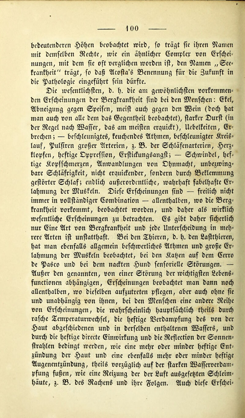 bcbcutcnbcren «^öl^en bcobad^tct jrtrb, fo trägt fic il)ren 9?anien mit bcmfelben 9?ecbte, mtc ein äl^nlid^cr ßomplc^: non ßrfdbci- nungen, mit bem jie oft nerglicficn morben ift, ben Spanien ,,©ee= franfl)cit trägt, fo ba^ ?lco1!a’§ ^Benennung für bie SuFunft in bie ^att)otogie cingcfü^rt fein bürfte. J)ie mefentlid^jlcn, b. 1^. bie nm gemöfinlid^fFen oorFommen= ben (Srfd^einiingcn ber S3ergfranf^eit ftnb bei ben SJtenfd^en: ©fei, SIbneigiing gegen ©^^eifcn, meifi audb gegen ben SBein (bod^ l^at man audb non aEe bem baö ®egent^eil beobachtet), jfarfer Surft (in ber Sieget nadh SBaffer, ba§ am meiften erguicft), Uebetfeiten, ©r= brc^en; — befd)teunigte^, feud)enbeg ?Ithmen, befd)Ieunigter .^reiö’ (auf, ^ulftren grofer ^(rterien, j. S3. ber ©dhläfenartcrien, .^erj= flopfen, hcftiEf ^pprefüon, ©rfticfung^angft; — ©cf)n?inbel, tige Äopffchmerjen, 5lnn)anblungen non Dhnniadht, unbejn)ing= bare ©dhläfrigfeit, nid^t erquicfenber, fonbern burd) S3eflemmung gejförter ©dhlaf; enblich auferorbcntlidhe, wahrhaft fabelhafte ©r= lahttiung ber SJiudfeln. Siefe ©rfcheinungen ftnb — freilich nid^t immer in noEftänbiger Kombination — aEenthalben, wo bie S5erg= franfheit norfommt, beobachtet worben, unb baher alg wirflidh wefentlidhe ©rf^einungen ju betrachten, ©ö gibt baher fidherlidh nur ©ine §lrt non S5ergfranfheit unb febe Unterfdheibung in meh rere §lrten ift unftatthaft. S3ei ben h- Saftthieren, hat man ebenfaEö aEgemein befdhwerlidheö 5lthmen unb grofe ©r= lahmung ber 9)iu6feln beobachtet, bei ben Äa^en auf bem ©erro be ^a^co unb bei bem nacften .^unb fenforieEe ©törungen. — 3lufer ben genannten, non einer ©törung ber wichtigften Sebenö= functionen abhängigen, ©rfdheinungen beobachtet man bann nodh aEenthalben, wo biefelben aufjutreten pflegen, aber auCh ohne fie unb unabhängig non ihnen, bei ben SJienfdhen eine anbere Sieihe non ©rfdheinungen, bie wahrfdheinlidh h<*uptfä^lidh theilö burch rafdhe Semperaturwedhfel, bie hff%« SSerbampfung be§ non ber .§)aut abgefchiebenen unb in berfetben enthaltenen SBafferg, unb burdh bie heftige birecte ©inwirfung unb bie Sieftection ber ©onnen= firahlen bebingt werben, wie eine mehr ober minbcr jünbung ber .^aut unb eine ebenfaEö mehr ober minber h^ftig^ ^lugenentjünbung, theilg norjüglich auf ber ftarfen 2Baffernerbani= pfung fufen, wie eine Steigung ber ber Suft au^gefe^ten ©d)leim' häute, j. S3. beö Sfadhenö unb ihre folgen. §ludh biefe ©rfchci=