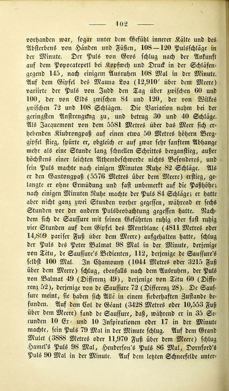 üorl^anben tt>ar, fogar unter bem ®efü^l innerer Äälte unb beö «Ibfierbenö non ^änben unb gü^en, 108 — 120 ^ul^fd^löge in ber SJtinute. Ser ^utö non ®ro§ f^lug nad^ ber ?lnfunft auf bem ^opocatepetl bei ilopfnje^ unb S5rucf in ber ©cbtäfen-- gegenb 145, nadb einigem ?lu6rut)en 108 SJ?al in ber 9J?inute. 5luf bem ©ipfel be§ S)?auna Soa (12,910' über bem SJJeere) nariirte ber ^uB non Subb ben Sag über jmifcben 60 unb 100, ber non ßlb§ jmif^en 84 unb 120, ber non SBilfeö Smifd^en 72 unb 108 ©d^lägen. S)ie SSariation nafim bei ber geringfien ?lnfirengiOig ju, unb betrug 30 unb 40 0d^läge. 51B Sacquemont non bem 5581 SDJetreö über ba^ SKeer ftd^ er= bebenben Äiubrongpa^ auf einen etwa 50 9J(etre^ böbcm S5erg= gipfel jlieg, fpürte er, obgleidb er auf jmar febr fünftem ^Ibbange mehr afg eine 0tunbe lang fdbneßen 0di)ritte6 berganftieg, auf er bödbüeng einer Ieid)ten 5ltbembefdbmerbe nicbB S5efonbere§, unb fein ^uB madbtc nadb einigen SKinuten Stube 82 0dbläge. er ben ©antongpaf (5576 3)?etreö über bem fDteere) erftieg, ge= langte er ohne ßrmübung unb faft unbemerft auf bie ^afbö^cj nad) einigen SKinuten Stube madbte ber ^uB 84 0dbläge; er i)atU aber nidbt ganj jmei 0tunben norber gegeffen, mäbrenb er fed^ö 0tunben nor ber anbern S^uBbeobacbtung gegeffen \)atk. Stadb-- bem fi^ be 0auffurc mit feinen ®efqbrten rubig ober fajl rubig nier 0tunben auf bem ®ipfel beö SJtontblanc (4811 SJtetreö ober 14,809 barifer Suf über bem SWeere) aufgebalten b^tB, fdblug ber ^uB be6 Steter SSalmat 98 SJtat in ber üJtinute, berjenige non Setu, be 0auffureB S5ebienten, 112, berjenige be 0auffureB felbjl 100 S?ta(. Sn ßb^^^iounb (104:4: SDtetreö ober 3215 ^uf über bem SJteere) fcblug, ebenfalls nadb §luöruben, ber ^uB non SSalmat 49 (Siffcrenj 49), berjenige non Setu 60 (®iffe= ren;^ 52), berjenige non be 0aujTure 72 (Differenj 28). S)e 0auf= fure meint, fie buben fidb 3llle in einem fieberhaften Sujlanbe be= funben. Sluf bem (Sol be ®e'ant (3428 SJtetre^ ober 10,553 guf über bem 9)?eere) fanb be 0auffure, baf, mäbrenb er in 35 0e= cunben 10 ®r= unb 10 Snfpirationen ober 17 in ber SJtinute ma^te, fein S^uB 79 9)tal in ber SJtinute fdblug. 5tuf bem (Sranb 9)tulet (3888 2)?etre6 ober 11,970 guf über bem SJteere) fdblug .§)amelB ^uB 98 9)tal, .|)enberfonB S^uB 86 2)tal, DornjforbB S)uB 90 SJtal in ber SStinute. ?luf bem lebten 0dbneefelbe unter=