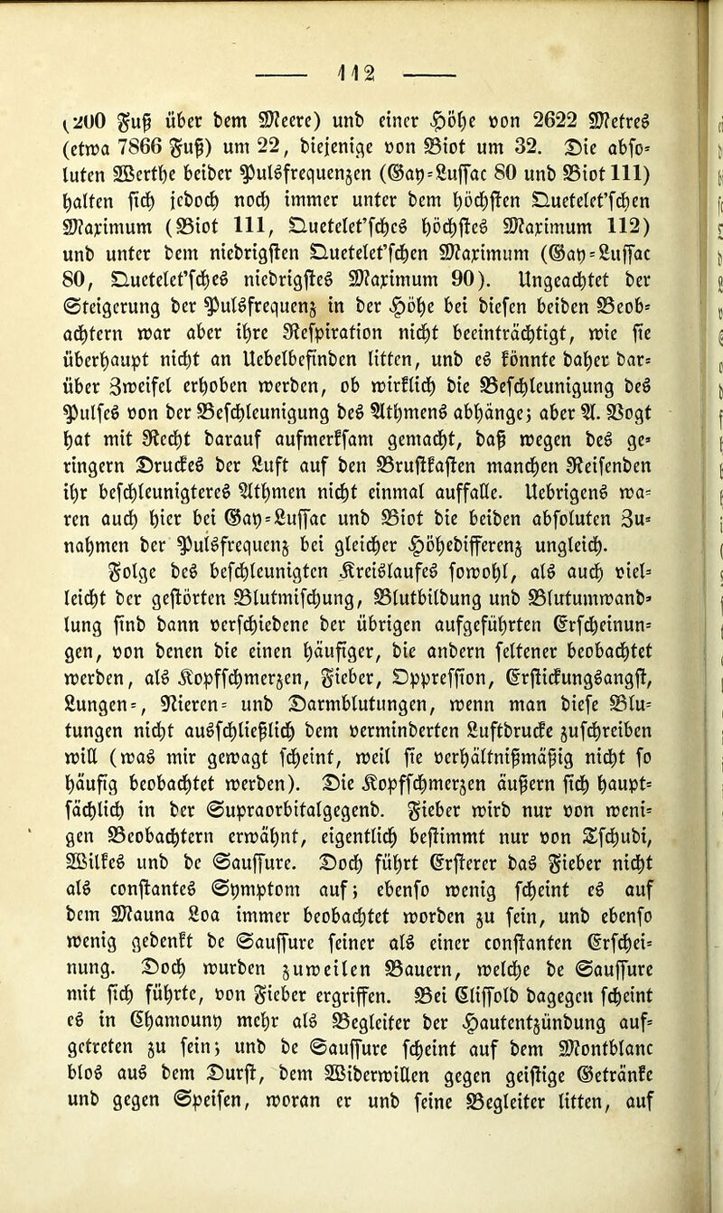 guf über bcm 9)?cere) unb einer ^Ö^e »on 2622 2J?etre§ (etn)a 7866 um 22, bieieni<^e üon S3iot um 32. S)ie abfo» luten SGSertbe beiber ^ulöfrequenjen (®ai)=8uf|'ac 80 unb SSiotlll) Ralfen ftd^ jebocl) nod^ immer unter bem ^öc^jfen Sluetelet’fd)en ^aj:imum (S3iot 111, Sluetelet’fci^eö l)öd^jle6 SJtarimum 112) unb unter bem niebrigjlen Sluetetet’fdben 2Äaj:imiim (®at) = Suffac 80, Sluetelet’fc^eö niebrigjle^ 9)?aj:imum 90). Ungead^tet ber Steigerung ber ^ul^frequenj in ber v^ö!^e bei biefen beiben SSeob» ad^tern mar aber i^re !Refpiration nid^t beeinträchtigt, mie jic überhaupt nicht an Uebelbefinben litten, unb eä fönnte baher bar» über Smeifel erhoben merben, ob mirElidh bie SSefdhleunigung be6 ^ulfeö üon ber SSefdhleunigung beö ?lthmen6 abhangej aber 21. SSogt hat mit Stedht barauf aufmerffam gemadht, baf megen be^ ge» ringern Srutfeö ber Äuft auf ben 23ruÜEa|l:en manchen 9?eifenben ihr bef^leunigtereg 2lthmen nidht einmal auffaHe. Uebrigenö ma= ren audh hier bei ©ah'Sujfac unb SSiot bie beiben abfoluten 3u» nahmen ber ^ui^frequenj bei gleicher ^öhebifferenj ungleich- ^olge beö befdhleunigten .^reiölaufeg fomohl, al§ audh ’eiel=' leicht ber gejlörten SSlutmifdhung, SSlutbilbung unb SSlutumroanb» lung finb bann nerfchiebene ber übrigen aufgeführten ^rfdheinun» gen, »on benen bie einen häufiger, bie anbern feltener beobadhtet merben, al6 J?opffdhmer5en, gieber, Dppreffion, ©rfiicfungöangfl, Sungen», 9Zieren= unb Darmblutungen, menn man biefe S3lu= tungen nidht auöfdhlieflidh bem oerminberten Suftbrutfc jufdhreiben min (mag mir gemagt fdheint, meil fte oerhältnifmäfig nidht fo häufig beobachtet merben). Die älopffdhmerjen äufern ftdh h^upt» fädhlich in ber ©upraorbitalgegenb. lieber mirb nur »on meni» gen 25eobadhtern ermähnt, eigentlidh befiimmt nur non Sfdhubi, SBilfeg unb be Sauffure. Dodh führt ßrflerer bag Sieber nicht alg conftanteg Spmptom auf; ebenfo menig fd)eint eg auf bcm SJtauna 8oa immer beobachtet morben ju fein, unb ebenfo menig gebenft be Sauffure feiner alg einer confianten ßrfchei» nung. Dodh mürben jumcilen Bauern, meldhe be Sauffure mit fidh führte, oon Sieber ergriffen. Bei (Sliffolb bagegen fdheint cg in 6h<»ttiounp mehr alg Begleiter ber v|)autent5Ünbung auf» getreten ju fein; unb be ©auffure fdheint auf bem 9)?ontbtanc blog aug bem Dürft, bem SBibermiEen gegen geijtige ©etränfe unb gegen ©peifen, moran er unb feine Begleiter litten, auf