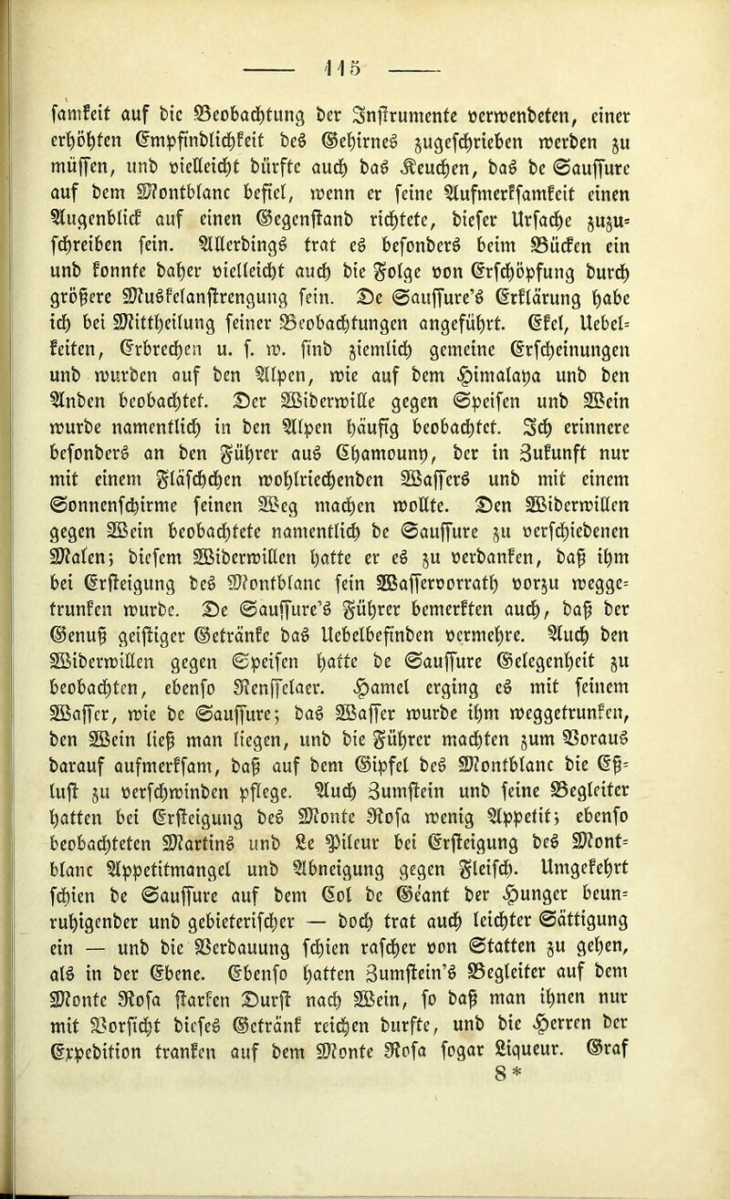 fanifeit auf bic SSeobad^tung ber Snilrumentc öernjenbetcn, einer ert)öi)fen ©mpfinbiid^feit beS ©el^irneö jugefd^rieben n>erben ju mitjfen, unb nietletd^t bürfte aud^ bad ^eud^en, ba^ be ©auffure auf bem SJ?ontbfanc befiel, n^enn er feine ?lufmerffamfeit einen 3lugenblicE auf einen ©egenflanb rid^tete, biefer Urfad^e juju* fdl)reiben fein. ^tUerbingg trat eg befonberg beim Büdfen ein unb fonnte bal)er »ielleidbt audb bie gotge non @rfd^ö^)fung burd^ größere SJfugfelanfirengung fein. Se ©auffure’g ßrflärung l)abe icb bei SÄittl)eilung feiner 0cobad^tungen angefüf)rt. 6Eel, Uebel= feiten, ©rbred^en u. f. m. finb jiemli^ gemeine drfd^einungen unb mürben auf ben ?llpen, mie auf bem ^imalapa unb ben ?lnben beobad^tet. Ser SBibermiße gegen ©peifen unb 2Bein mürbe namentlid^ in ben §ll^5en büuftg beobad^tet. Sd^ erinnere befonberg an ben gül)rer aug (Sbamounp, ber in 3ufunft nur mit einem gläf^d^en mol^lried^enben SBafferg unb mit einem ©onnenfdbirme feinen SBeg mad^en mottte. Sen SBibermiüen gegen Söein beobadi)tete namentlidb be ©auffure ju nerfd^iebenen SJtalenj biefem SBibermißen bölt« er eg 5U nerbanfen, ba^ il)m bei ßrjteigung beg 9}?ontblanc fein SBafferoorratt) oorju megge= trunfen mürbe. Se ©auffure’g gül)rer bemerften audf), ba^ ber ©enu^ geif^iger ®etränfe bag Uebelbeftnben »erme'^re. 3ludf) ben SBibermiUen gegen ©peifen l)atte be ©auffure ®e(egenl)eit ju beobad^ten, ebenfo SfJenffelaer. .f>amel erging eg mit feinem 2Baffcr, mie be ©auffure; bag SBaffer mürbe il)m meggetrunfen, ben Söein (ie§ man liegen, unb bie Sül)rer madl)ten jum SSoraug barauf aufmerffam, baf auf bem ®i^)fel beg Sllontblanc bie lufl ju üerfd^minben :pflege. ?ludl) Sumftein unb feine Begleiter fiatten bei ©rfteigung beg SJtonte fRofa menig Slppetit; ebenfo beobad^teten SRarting unb Se ^ileur bei ßrfieigung beg 9Ront= blanc Slppetitmangel unb Slbneigung gegen Sleif^- Umgefe^rt fdf)ien be ©auffure auf bem (Sol be (§eant ber .junger beun= rul^igcnber unb gebieterifdi)er — bod) trat audf) leidf)ter ©ättigung ein — unb bie SSerbauung fd^ien rafd^er non ©tatten ju gel)en, alg in ber @bene. (Sbenfo l)atten ßumftein’g Begleiter auf bem 9Ronte 9tofa ftarfen Surft nadb SBein, fo ba^ man il)nen nur mit Borfidf)t biefeg ®ctränf reidyen burftc, unb bie .^erren ber djfpebition tranfen auf bem SRonte 9tofa fogar Siqueur. ®raf 8*