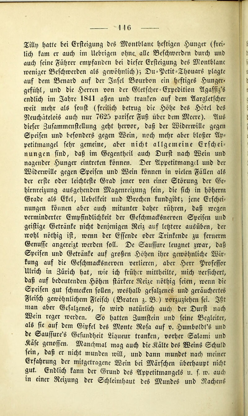 bei ©rjbetgung bc6 9)?ontb(anc l^cftigen «junger (fiei- Udb fam er aud^ ini Uebrigen o'^ne^ aÜe S5efd^n)evben bur^ unb aud) feine gübrer enipfanben bei biefer ©rfteigung be^ SÖsontblanc weniger S5efcbn?crben aB gewöbnlid))j 25u = ^ctit=2d)ouar# ;ptagtc auf bem Benarb auf ber Snfd Bourbon ein heftige^ -g)unger« gefübl, unb bie .^erren oon ber ®(etfd)er = (fj:pebition §lgaffi5’ö enblidb im Subre 1841 a^en unb tranfen auf bem 'Slargtetfcber weit mehr ald fonfl (frcilidb betrug bie >§)öbe be§ >^5tel bcä S^eudbatetoid auch nur 7625 parifer §u^ über bem 9)?cere). ?lu6 biefer 3ufammenflcEung gebt b^tßor, bap ber SBiberwiHe gegen @^)eifen unb befonberö gegen 2Bein, nodb mehr aber blofer 5(p= petitmangel febr gemeine, aber nid()t allgemeine 6*rfdbei = nun gen ftnb, ba^ im ©egentbeil aud) Surft nadb SSein unb nagenber junger eintrcten fönnen. Ser ^Ippetitmangcl unb ber SBiberwille gegen ©peifen unb SBein fönnen in vielen Ratten alö ber erfte ober leidbtejle ©rab jener von einer ©törung ber @c= birnreijung au^gebenbcn SJtagenrrijung fein, bie ftdb in böberm ©rabe alö ©fei, llebelfeit unb Bredben funbgibtj jene ©rfd)ei= nungen fönnen aber audb mitunter baber rübren, ba^ wegen verminberter ©mpftnblidbfeit ber ©efcbmadfdnerven ©peifen unb geiftige ©etränfe nidbt benjenigen 91eij auf le^tere augüben, ber wobl nötbig ift, wenn ber ©ffenbc ober Srinfenbe ju fernerm ©enuffe angereijt werben foll. Se ©auffure leugnet jwar, baS ©peifen unb ©etränfe auf großen v^öben ihre gewöbnlidbe $Bir= fung auf bie ©efcbmacf^nerven verlieren, aber «^err ^rofeffor Ulridb in 3üridb b^t/ früher mittbeilte, midb verfidbert, ba^ auf bebeutenben .^öbcn ftärfere SReii^e nötbig feien, wenn bie ©peifen gut fdbmecfen foUen, we^bulb gefaljeneö unb geräudberteö Sleifdb gewöbnlidbem ^leifcb (Braten j. B.) vorjujieben fei. S§t man aber ©efaljene^, fo wirb natürli^ aud) ber Surjl nach SSBein reger werben, ©o boH^n Sumftein unb feine Begleiter, alg fie auf bem ©ipfd beö 2}?onte Sitofa auf v. |)umbo[bt’d unö be ©auffure’d ©efunbbeit Sigueur tranfen, vorher ©alami unb Ääfe genojfen. SÄancbmal mag audb bie Äälte beö SSBeinö ©ebulb fein, ba^ er nidbt munbcn wiU, unb bann munbet nach meiner ©rfabrung ber mitgetragene Sffiein bei SD?ärf^en überhaupt nicht gut. ^ ©nblidb fann ber ©runb beö ?lppetitmangelö u. f w. aud) in einer 0teijung ber ©dbleimbaut beö SJtunbeö unb dtadben^
