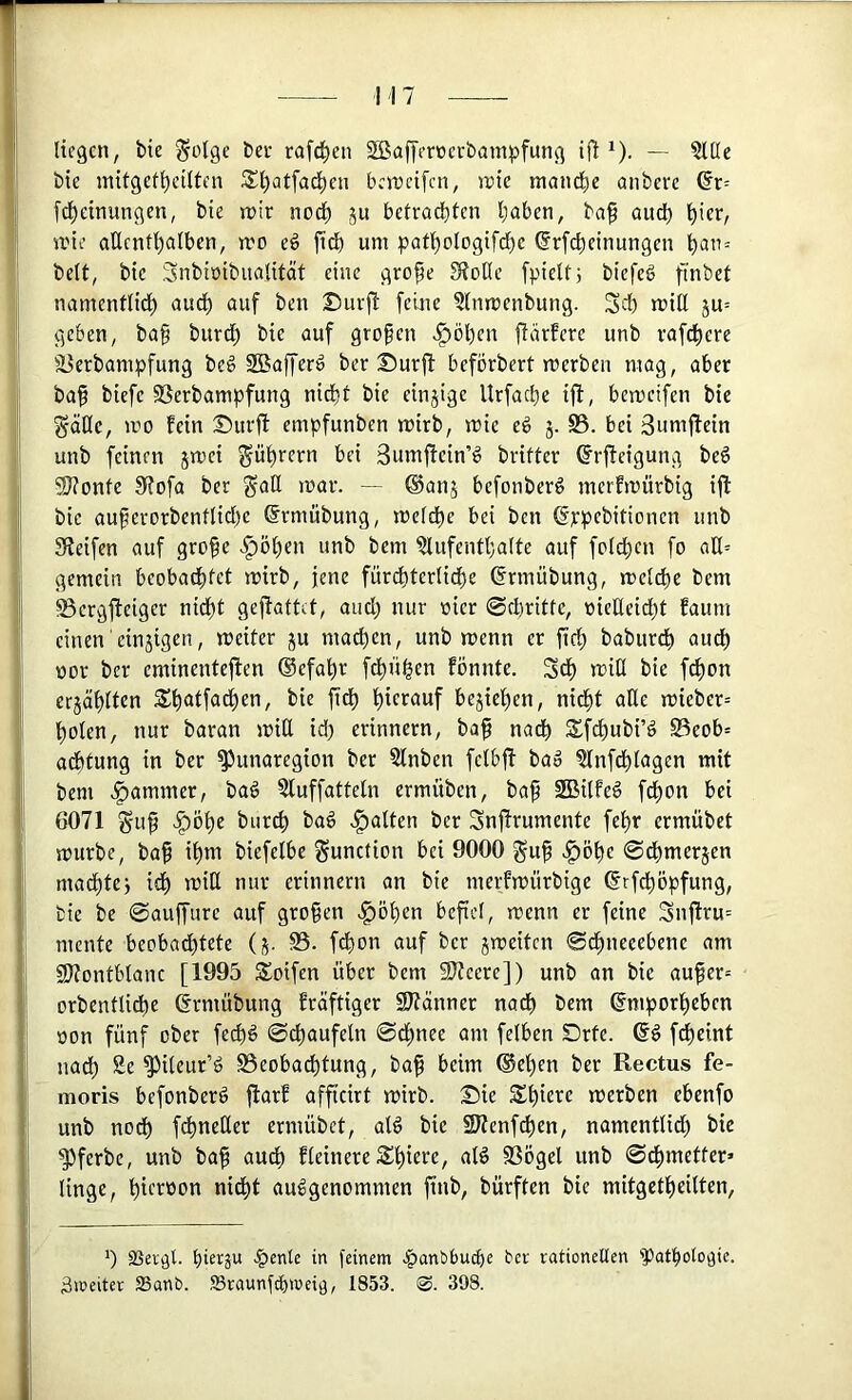 I i I ,| 7 liegen, bie ^olge bev rafc^en SBaffercerbampfung ijl *). — 5lüe bie initgef^ctlten iS^atfad^en bereifen, ipte niand^e embeve dr= [d^einungen, bie n>tr nodf) ju betrachten haben, ba§ audt) h'cr/ srie allenthalben, n.'o eö jich um pathologifchc (Jrfcheinungen beit, bie Snbiöibualität eine grope Stoße fpielt; biefeS fi’nbet namentlidh auch ‘Juf i*»;» Surft feine ?lnmenbung. Sch miß ju= geben, ba§ burd) bie auf großen >^öl)en ftiirfere unb rafchere iBerbampfung be§ 2Bafferd ber Surft befbrbert merben mag, aber bah SSerbampfung nicht bie einzige Urfaeße ift, bemeifen bie geiße, mo fein Surft empfunben mirb, mie e6 5. S5. bei Sumftein unb feinen jmei Rührern bei 3umftein’g brifter ^rfteigung be6 SJtonte Stofa ber gaß mar. — ®anj befonberg merfmürbig ift bie auherorbentlidf)e Srmübung, meldhe bei ben ßppebitionen unb Steifen auf grofe .^öhen unb bem ?lufenthalte auf foldhcn fo aß= gemein beobachtet mirb, jene fürchterliche ©rmübung, mel^e bem ' S5ergfteiger nicht geftattet, auch »im üier @cl)ritte, oießeid^t faum einen einäigen, meiter ju ma^en, unb menn er fid; baburdh audß üor ber eminenteften ®efahr fdhühen fönntc. Sdß miß bie f^on crjählten $h<Jlfo^cn, bie fidß herauf bejiehen, nicht aUe mieber= ho^cn, nur baran miß id) erinnern, bah na^) SSfdhubi’d Beob= adhtung in ber ^unaregion ber Slnben fclbft bao 5lnfdhlagen mit bem Jammer, bag ?luffatteln ermüben, bah SBilfe^ fdßon bei 6071 Suh >^öhe bur^ baö .galten ber Snftrumente fehr ermübet mürbe, bah ihm biefelbe gunetion bei 9000 guh .f)öhe ©dßmerjen maeßtej idß miß nur erinnern an bie merfmürbige ©rfdßopfung, bie be 0auffure auf groben .§ößen befiel, menn er feine Snflru= mente beobadßtete (j. fdßon auf ber jmeiten ©dßneeebene am 9)?ontblane [1995 Soifen über bem Slteere]) unb an bie auher= orbentli^e ermübung fräftiger Sltänner nadß bem ©mporheben »on fünf ober fe^6 (Schaufeln ©dßnee am felben Srte. f^eint nadß Se S^ileur’ö S3eoba^tung, bah i>^im ®eßen ber Rectus fe- i moris befonberö flarf affieirt mirb. Sie Sßiere merben ebenfo unb noch f^neßer ermübet, alö bie SJtenfcßen, namentlid) bie S^ferbe, unb bah fleinere Sßiere, alö SSögel unb ©d)metter> linge, ßic'^öon nidßt ausgenommen finb, bürften bie mitgetheilten. Ij 0 SSergl. ßier^u .^etUe in feinem .^anbbueße ber vationeUen 'Pathologie, j bereiter Sanb. ffiraunfeßmeiö, 1853. ®. 398.
