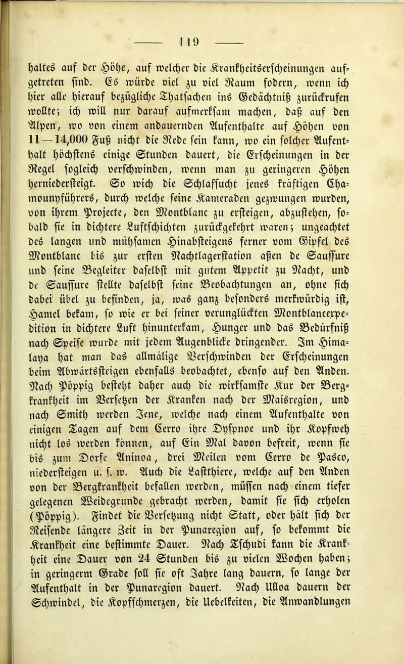 I t)alU6 auf bec auf trelc^er bie Äranf()eitöerfd)einungen auf= I getreten fi’nb. n>ürbe üiel ju »iel 9taum fobern, menn td^ I l^tev ade f)ierauf bejüglid^e 3!t)atfa^en ind ©ebäd^tni^ jurücfrufen ’ n)odte; jriü nur barauf aufmerffam mad)en, ba§ auf ben '’Htpen, rco »on einem anbauernben 5lufcntl^alte auf .^öben üon j 11 — 14,000 §u§ nicht bie 9tebe fein fann, mo ein fotcher ?lufent= h<ilt höchjfenö einige 0tunben bauert, bie ©rfcheinungen in ber Siegel fogleidh nerfdt)minben, menn man ju geringeren .^öhen h2>’n{eberfteigt. 0o mich bie 0dhtaffu^t jeneö fräftigen 6h<*= mounhführerg, burch meld)e feine jlameraben gejmungen mürben, üon ihrem ^rojecte, ben SRonthlanc ju erfieigen, ahjujlehen, fo= I halb fie in bidhtere Suftfchichten jurüefgefehrt maren; ungeachtet i beä langen unb mühfamen .^inabfteigend ferner »om ©ipfel beö Sltontblanc bid jur erjten Sta^tlagerjlation a^en be 0auffure unb feine S3egleiter bafelbjt mit gutem Slppetit ju 9tadht, unb j be 0auffure ftetlte bafelbjl feine S5eobadhtungen an, ohne fich f babei übel ju beftnben, ja, ma§ ganj befonberd merfmürbig ijl, ; >f)amel befam, fo mie er bei feiner oerunglücften 2)iontblancerhe= I bition in bidhtere Suft hinunterfam, >^unger unb bag SSebürfni^ nadh 0peife mürbe mit iebem ?lugenblid:e bringenber. Sm ,^ima= lat)a h«t man ba^ aEmalige ^erfdhminben ber ©rfdheinungen beim ^Ibmdrt^ft^iS^n ebenfalls beobachtet, ebenfo auf ben ?lnben. I Stach ?>öphig bejteht ^udh bie mirffamjte Äur ber S5erg= franfheit im SSerfehen ber Äranfen nadh Sltaiöregion, unb nadh 0mith merben Sene, meldhe nach einem ?lufenthalte oon einigen Sagen auf bem (Serro ihre Shfpnoe unb ihr Äopfmeh nidht lod merben fönnen, auf @in SDtal baoon befreit, menn fie bi^ jum Sorfe ?lninoa, brei SJtcilen »om (Serro be ^a^co, j nieberiteigen u. f. m. ?lucb bie Sajtthiere, meldhe auf ben 5lnben oon ber S3ergEranfhcit befallen merben, muffen na^ einem tiefer gelegenen SBeibegrunbe gebracht merben, bamit fie ft^ erholen I (poppig). Sinbet bie SSerfehung nidht 0tatt, ober hält ftdh ber Steifenbe längere Seit in ber ^unaregion auf, fo befommt bie ! Äranfheit eine beftimmte Dauer. Stadh Sf^ubi fann bie .Äranf= I heit eine Dauer oon 24 0tunben biö ju »ielen 2Bochen höben; in geringerm ®rabe foU fie oft 3ahrc lang bauern, fo lange ber I Slufenthalt in ber ^unaregion bauert. Stadh UQoa bauern ber I 0dhminbel, bie Äopffchmerjen, bie UebelEeiten, bie ?lnmanblungen i