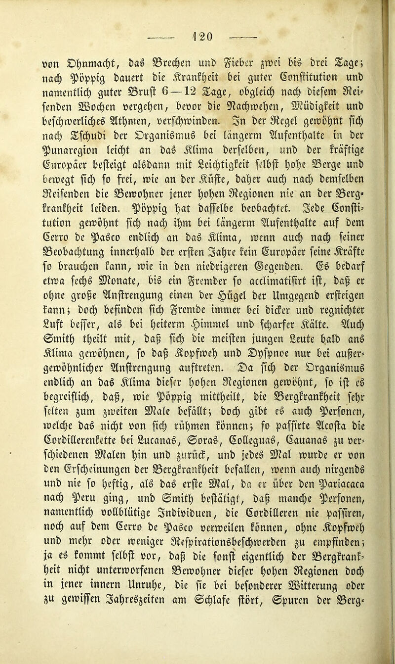 »on Dl^nmac^t, t)a^ ^recl^en unö Sieber jn^ci bi^ brcl Sage; nac^ poppig bauert bie Jlranfbeit bei guter (Sonjtitution unb namenüicb guter S8ru|t 6 — 12 Sage, obgteit^ nad^ biefem 5Rei» fenben Sßodben »ergeben, beüor bie 9f?ad^n)e^en, SJiübigfeit unb befd)n)erlid^eö ?lt^men, nerfd^juinben. Sn ber Sieget genjöf)nt fid^ nach Sfd£)ubi ber örganiönmä bei Idngerm ?lufent^alte in ber ^unaregion teid^t an ba§ Älima berfetben, unb ber fräftige (5uro:päer bejteigt aBbann mit £eid^tigfeit felb|l ^o^e 0erge unb bemegt jtd^ fo frei, mie an ber Äüfie, bat)er audi) nad^ bemfelben Sieifenben bie S5emot)ner jener '^o!^en 3>tegionen nie an ber S5erg» franft)eit teiben. ^ö!ppig t)at baffelbe beoba^fet. Sebe (Sonfii’ tution gemö^nt fid) nad) i^m bei tängerm ?lufent^alte auf bem ßerro be ^adco enblidj) an ba§ Älima, menn aud^ nad^ feiner SSeobad^tung innerfialb ber erfien Saläre fein ©uro^äer feine Kräfte fo braud^en fann, mie in ben niebrigeren ©egenben. bebarf etma fe^d SJtonate, bi§ ein Srember fo acclimatifirt ijl, ba§ er otine gro^e ^nfirengung einen ber <§ügel ber Umgegenb erfteigen fann; bod^ beftnben fic^ S'^et^be immer bei bidfer unb regnidt)tcr 2uft beffer, atd bei (jeiterm ^immel unb fd^arfer Äälte. ?lud^ @mit^ tl^eilt mit, baf fi^ bie meiften jungen Seute b.alb anö Älima gemöt)nen, fo ba^ Äopfmel) unb St)f?>noe nur bei aufer= gemö^nlidj)er 2tnftrengung auftreten. S)a ftef) ber Srganidmug enblid^ an baö ^Uma biefer l^o^en 0?egionen gemobnt, fo ift ed begreiflid^, ba^, mie mittfieitt, bie ^ergfranf^eit fe^r feiten jum gmeiten S)tale befällt; bod^ gibt ed au^ ^erfonen, meld^c baö nid^t oon fief) rühmen fönnen; fo paffirtc Slcojla bie ßorbiderenfette bei Sucanad, 0ora6, ßoUeguag, (Sauanad ju oer= fchiebenen Stalen hin unb gurüdf, unb jebed 2Kal mürbe er oon ben ßrfdhcinungen ber S5ergfranfhcit befaHen, menn audh nirgenbd unb nie fo h^fliS/ «1^ bad erfte Stal, ba er über ben ?3ariacaca nadh ^eru ging, unb 0mith bejlätigt, baf mandhe ^erfonen, namentli^ ooHblütige Snbioibuen, bie 6orbiHeren nie paffiren, nodh auf bem ßerro be ^adco oermeilen fönnen, ohne Äo^^fmel) unb mehr ober meniger 3tefpirationdbefdhmerben ju emt)finben; ja ed fommt felbft oor, bap bie fonjf cigentlidh ber S3ergfranf= heit nidht untermorfenen S5emohner biefer hoh^n 9tegionen bodh in jener innern Unruhe, bie fie bei befonberer SBitterung ober ju gemiffen Sahredjeiten am 0^lafe ftört, 0purcn ber S3erg»