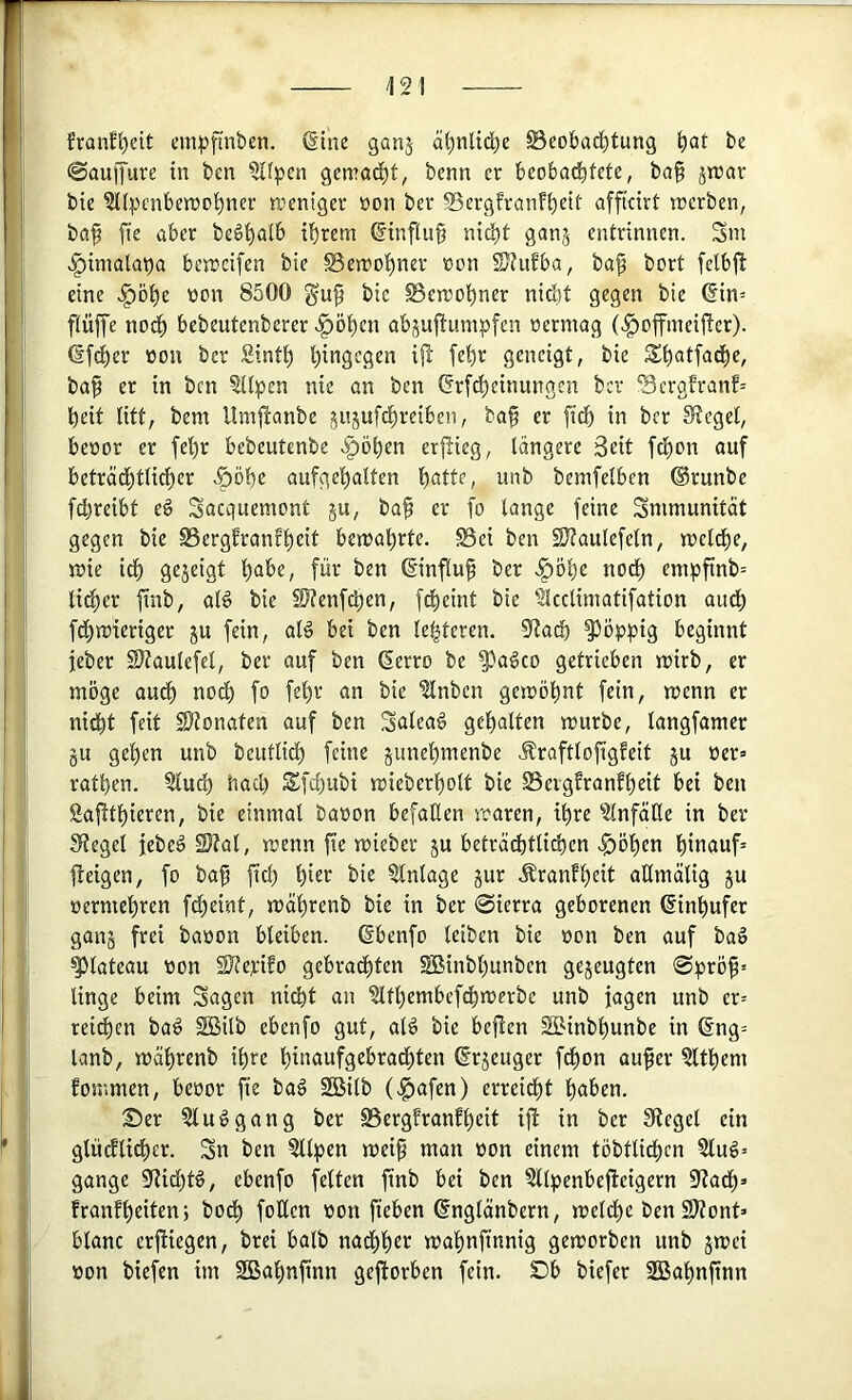 /121 Eranfl)eit eni|)ftnben. @ine ganj äi^nlid^e ©eobacl)tun9 bat be @auffure in bcn ?Iipen gemacht, benn er beobachtete, ba§ jnjar bte ?U^)cnben)obner weniger öon ber 23ergfranft)tit afficirt trerben, ba^ fie aber beö^alb ihrem Hinflug ni^t gan^ entrinnen. 3m .^imalaba bemcifen bie S5en?ohner »on SJtubba, ba^ bort felbjb eine .f)Dhe oon 8500 gup bie ^emohner nid)t gegen bie 6in= ftüffe nod) bebeutenberer «^öhen abju^mtipfen oermag (.^offmeifter). <Sfd)er oon ber Sinth httiStQtn ifl [ehr geneigt, bie Shatfadhe, bap er in bcn ?itpen nie an ben (5rfcheinungen ber '3ergh-anf= heit litt, bem Umjbanbe jitjufchreiben, ba§ er [ich in ber Siegel, beoor er fehr bebeutenbe .Ipöhen erlieg, längere 3cit fd)on ouf beträchtlicher .^öhe aufgehalten hatte, unb bemfelben ©runbe fchreibt e6 Sacquemont ju, ba^ er fo lange feine Smmunität gegen bie 95ergfranfheit bemahrte. Bei ben SJtaulefeln, meldie, mie i^ gejeigt habe, für ben ©influ^ ber .^öhe noch empfinb= lid)er ftnb, al6 bie SJ?enfd)en, fcheint bie ^cclimatifation auch fchmieriger ju fein, aB bei ben leiteten, ^aä) poppig beginnt jeber S)?aulefel, ber auf ben derro be ^ageo getrieben mirb, er möge aud) nod) fo fel)r an bie ^nben geiröhnt fein, menn er nicht feit 2)?onaten auf ben 3alea§ gehalten mürbe, langfamer gu gehen unb beutlich feine gunehmenbe .fraftlofigfeit gu üer» rathen. 5luch had) ^fchubi mieberholt bie SSergfranfheit bei ben Sajtthieren, bie einmal baoon befallen mären, ihre ?lnfätle in ber Siegel jebeö 2}?al, menn fie mieber gu beträchtlichen .^öhen hinauf* eigen, fo bap fid) httt bie Einlage gur Äranfhtit aHmälig gu »ermehren ftheint, mährenb bie in ber 0ierra geborenen ©inhufer gang frei baoon bleiben, ©benfo leiben bie oon ben auf baö Plateau von SJJevifo gebrachten SBinbhunben gegeugten @pröp* linge beim Sagen nicht an idthembefchmerbe unb jagen unb er* reifen ba^ SBilb ebenfo gut, oB bie bejien SBinbhunbe in (Eng* lanb, mährenb ihre hinaufgebrachten ©rgeuger fchon au^er Zithern fommen, bevor fie baä 2Bilb (.g)afen) erreidht haben. Ser ?lu^gang ber Bergfranfhtit ift in ber Siegel ein glüdlidher. Sn ben ?llpen meip man von einem töbtlidhcn 3lug* gange 0f?idhB, ebenfo feiten finb bei ben ?llpenbejleigern 5)?adh» franfhtittn; bod) fotlen von fieben ©nglänbern, meldhe ben 9JZont* blanc erjHegen, brei halb nachhtt mahnfinnig gemorben unb gmei von biefen im SOBahnfinn gefiorben fein. Ob biefer 2Bahnfinn