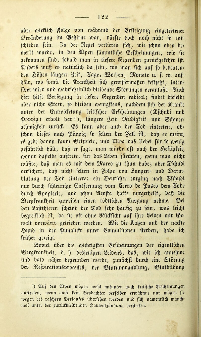 12^ aber ipirfUd^ Solge oon träbvenb ber drfieigung eingetretenev a^eränberung im ®el^ivne mar, bürfte bod; nod^ nid^t fo cnt= f4)icbeu fein. Sn ber 3?egel oerlieren fid^, mic fd^on oben be= merft mürbe, in ben aifpen fämmtlid^e ^rfd^cinungen, mie fte gefommen finb, fobatb man in tiefere ®egenben jurii(fgefet)rt ijl. ainberö mn^ e6 natürlid; ba fein, mo man fid^ auf fo bebeuten= ben .^öi^en längere Seit, Sage, Sßoden, SHonate u. f. m. auf= hält, mo fomit bie Äranf^eit fid^ gemiffermafen fejlfe^t, intern ftoer mirb unb mal)rfd)einlid) blcibcnbe Störungen oeranlapt. Slud^ l)ier bUft SSerfe^ung in tiefere ©egenben rabical; ftnbet biefelbe aber nid)t Statt, fo bleiben menigften^, nad^bem ftcb ber .Sranfe unter ber ßntmicfelung fritifd^er ©rfd^einungen (Sfdbubi unb poppig) erbolt b<Jt^), längere S^it SJtiibigfeit unb Sdbmer= atbmigfeit jurüd. (§d fann aber audb ber Sob eintreten, ob= febon biefeö nacfi ^Pöppig fo feiten ber galt ijl, ba^ er meint, eö gebe baoon Eaum S3eifpiete, unb UUoa baö Hebel für fo menig gcfäbrlidb l)ält, ba^ er fagt, man mürbe oft nad) ber .^eftigfeit, momit baffelbe auftrete, für baö Sehen fürd^ten, menn man nidbt müfte, baf man cö mit bem 9J?areo ju tl)un habe; aber Sfe^ubi oerfidbert, baf nidbt feiten in §olge oon Sungen? unb S)arm= blutiing ber Sob eintrete; ein Seutfdber entging nach Sfdbubi nur bureb fdbleunige Entfernung oom Eerro be ^adco bem Sobe burdb atpopletrie, unb fd)on Slcofta mitgetbeilt, ba§ bie SSergEranfbeit jumeilen einen töbtlidbcn Sludgang nehme. S5ei ben Safttbieren fdbeint ber Sob febr b^ufig ju fein, maö leiebt begreiflich ifE, ba fie oft ohne 5ltüdftdbt auf ihre Seiben mit @e= malt oormärtd getrieben merben. 2Bic bie .^a|en unb ber nadte .^unb in ber a^unaluft unter Eonoulfionen fterben, b®^>e idb früher gejeigt. Sooiel über bie midbtigfien Erfebeinungen ber eigentlidben aSergEranfbeit, b. b- bedienigen Seibenö, baö, mie idb emnebme unb halb näher begrünben merbe, junädbl^ burdb eine Störung beö jRefpirationdproceffeg, ber SSlutummanblung, SSlutbilbung 0 5luf ben 'itllpcn mögen mobt mitunter auch fritif(he ßrfebeinungen auftreten, menn auch tein SBeoba^ter berfelben ermahnt; nur mögen fie megen beä rafebern SSerlaufeg überfeben merben unb ficb namenttitb man^= mal unter ber gurü^bteibenben .^autentjünbung oerfteefen.