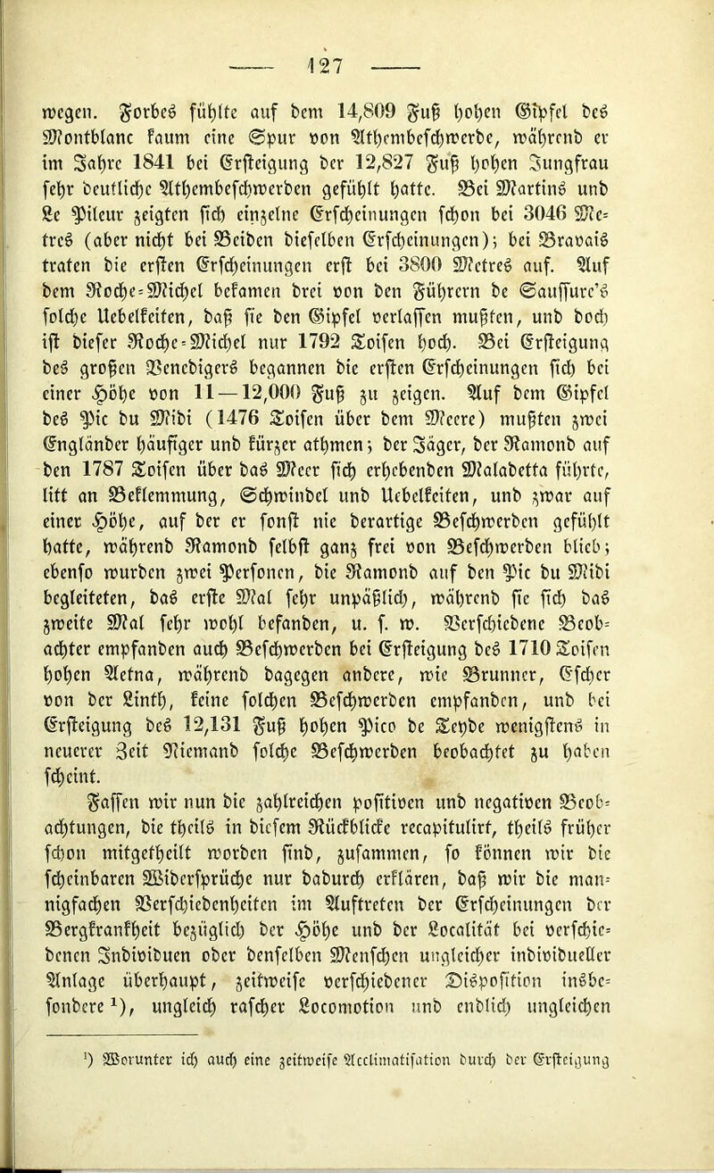 jvegen. gorbeö füllte auf bem 14,809 gu§ l)obeu ®ipfd bcö 91?ontb1anc faum eine 0pur won ?ltbembefcbn?erbe, n?äli)renb er im Sa^re 1841 bei ßrjleigung ber 12,827 guf beiden Sungfrau febr beuflidbc 5Itl)embefcbn)erben gefühlt i)attc. S5ei 2J?artin^ unb 8c ^Ueur geigten fitb eingclne ßrfdbcinungcn fdbon bei 3046 SKe= treö (aber nidbt bei Bciben biefelben ^rfebeinungen); bei SranaiS traten bie erfien ^rfebeinungen erjl bei 3800 9??ctre§ auf. 81uf bem 9todbe=9??i(^el befamen brei üon ben Sübrern be ©auffurc’# folcbe Uebelfeiten, bap fie ben ®ipfel »erlaffen muffen, unb bod) ifi biefer 91odbc = 9J(idbe( nur 1792 Soifen bo^- S5ei ßrjleigung be§ grofen 33encbiger^ begannen bie erften ßrfdbeinungen ficb bei einer >^öbc »on 11 — 12,000 guf gu geigen. 8luf bem ®ipfci beg ^ic bu 2J?ibi (1476 5Soifen über bem 9)?ecre) muften gmei ©nglänber häufiger unb Eürger atbmen *, ber Säger, ber Slamonb auf ben 1787 Soifen über bad Slfecr fidb erbebenben 9)klabetta führte, litt an SSeflemmung, @dbminbel unb Uebelfeiten, unb gmar auf einer |)öbe, auf ber er fonfl nie berartige SSefdbmerbcn gefühlt batte, mäbrenb 9iamonb felbfi gang frei non S5efdbmerben blieb; ebenfo mürben gmei ^erfonen, bie 3(amonb auf ben ^ic bu SJJibi begleiteten, ba6 erfte 9??al febr unpüflid), mäbrcnb fie fidb baö gmeite S)?al febr mobl befanben, u. f. m. fBerfcbiebene S5eob= adbter empfanben auch S5efcbmerben bei @rjleigung bc^ 1710 Seifen beben Sletna, mäbrenb bagegen anbere, mie Brunner, 6'fcbcr non ber Sintb, feine folcben S5efcbmerben empfanben, unb bei ßrfteigung beö 12,131 ^uf 'f)oi)en ^ice be Sepbe menigflend in neuerer Seit 9iicmanb folcfe 58efdbmerben beobachtet gu b<5ben febeint. Raffen mir nun bie gablreidben pofitioen unb negatinen 85cob= adbtungen, bie tbcild in biefem Stüdfblicfe recapitulirt, tbeild früher febon mitgetbeilt morben finb, gufammen, fo fönnen mir bie febeinbaren SBiberfprü^e nur babureb erflaren, baf mir bie man-- nigfadben 9Serfd)iebenbeiten im Sluftreten ber (frfdbeinungen ber SSergfranfbeit begüglid) ber .^öbe unb ber Socalität bei nerfcbic= benen Snbinibuen ober benfelben 9J(enfcben ungleicher inbinibueller Einlage überhaupt, geitmeife nerfdbiebener Sidpofition indbc= fonbere^), ungleidb rafdber 8ocomotion unb enblid) ungleichen ') SiBcruntec id) aud) eine jeittneife ?Icctimntifation buvd) bev gi-ftci^un^