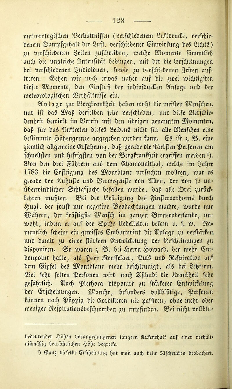nieteovoIogifrf)en S3ei’l^äUniffen (»erf^iebencm Suftbrudfe, ioevfc|te= bcnem Söni^jfge^alt ber Suft, üerfd)tebener ©nn)trfung beg Std)f§) ju üerfrf)icbencn Seiten 5ufd)reiben^ njetd^e SKomenfe fämmüic^ auc^ bie imglei^e Sntenfität bebingen, mit ber bie ©rfd^einungen bet üerfd()iebenen Snbiöibuen, fomie ju üerfc^iebenen Seiten auf= treten. ®el)cn mir nod) ctmaö naiver auf bie jmei mid^tigften biefer S)?omente, ben ßinftuf ber inbiöibueÜen Einlage unb ber meteorologifd[)en SSerl^ältniffe ein. Einlage jur ^ergfranf^eit ^aben mot)t bie meiften Stenfdjen, nur if! bag 9)?af berfelben fet)r tjcrfcbicbcn, unb biefe SSerfd^ie-- benl^eit bemirft im S3erein mit ben übrigen genannten SJJomenten, ba§ für ba§ §luftreten biefeö SeibenS nid^t für ade 2}Jenfdt)en eine beüimmte .^öl^engrenje angegeben merben bann, ift 5. S5. eine jiemlit^ allgemeine ßrfal^rung, baf gerabe bie jlarbften ^erfonen am fd^neHiten unb l^eftigften r»on ber SSergfranb^eit ergriffen merben ^). SSon ben brei gü^rern au^ bem 6l)amoumtlsal, melc^e im 3al)re 1783 bie ©rfleigung be§ 59?ontblanc »erfudben motiten, mar e§ gerabe ber .^ü^nfle unb SSermegenjfe üon OTcn, ber üon fo un= überminblidber 0dl)laffudbt befaÜen mürbe, baf aüe Drei jurüdb= beeren mußten. SSei ber ßrjbeigung beö §injieraarl)ornö burd) .l^ugi, ber fonfl nur negatiüe Beobachtungen mad^te, mürbe nur SBähren, ber bräftigfie SJtenfdl) im gangen Bernerobertanbe, un= mol)l, inbem er auf ber ©pi|e Uebelbeiten bebam u. f. m. 97a= mentU^ fdl)eint ein gemiffeg (fmbon^)oint bie Einlage gu oerfiärben unb bamit gu einer flärbern ^ntmidbelung ber (irfdl)einungen gu biöponiren. @0 maren g. B. bei .^errn |)omarb, ber mehr (?m=> bonpoint heitte, aB .^err Stenffelaer, ^ulö unb ERefpiration auf bem ©ipfel be§ SKontblanc mehr befdhleunigt, al§ bei Se^term. Bei fehr fetten ^erfonen mirb nach Sfdhubi bie .tranbheit fehr gefährlich, ^u^ ^lethora bi^ponirt gu ftärberer (Entmidbelung ber Srfdheinungen. SRandhe, befonberö vollblütige, ^erfonen bönnen nach ^öpi^ies bie (Sorbilleren nie pafftren, ohne mehr ober meniger ^efpirationlbefchmerben gu empftnben. Bet nidht üotlblm bebcutcn'oec .pöf)en Dorangeganaenen langem Slufenthatt auf einer iicrt)dtt= nifmdfig betvdcbtticben -§ohe begreife. ') (Sanj biefelbe Srfiheinung hat nian auch t>eim SifchrüeJen beobachtet.