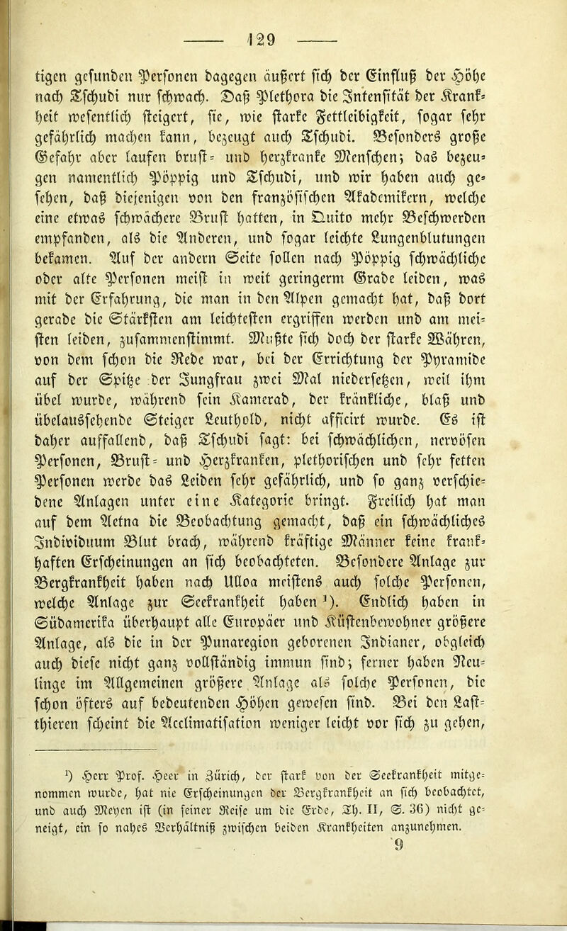 tigcn gefunden ^erfonen bagegen äußert firf) ber ©nf(u§ ber >pö()e nadb S’.fd)ubi mir fdbmad^. Sap ^tetl^ora bte Snfenfität ber ^ranf= beit mefenftid; f^eigert, fie, mie ftarfe ^ettleibigfeit, fogar fe^r gefdbriieb mad)en bann, bejeugt autb Sftbnbi. SSefonber^ grofe ®efabr aber taufen bruft= unb SJ^enfeben; ba§ bejeu= gen namenflicb poppig unb SSfebubi, unb mir höben audb ge» (eben, ba§ biejenigen wen ben franjbftfcben Qlfabcniifcrn, metd)e eine etmaö fd>macberc SSriifi bötten, in Sluito mehr SSeftbmerben einpfanben, olö bie Ruberen, unb fogar (eiebte Sungenbtutungen befamen. ?luf ber anbern 0eite fotlen nad) poppig fdbmdd)ticbe ober atte ^erfonen meijl in meit geringerm ®rabe leiben, mag mit ber (Srfabrung, bie man in bcn^ltben gemadjt böt, ba^ bort gerabc bie ©tdrfj^en am leicbteftcn ergriffen merben unb am mci= ften leiben, jufammenfiimmt. SJtnfte fid) bod) ber flarfe 2Bäbren, öon bem febon bie 3fJebe mar, bei ber ©rriebtung ber ^b^'öuiibc auf ber ©pi^e ber Jungfrau jmei SWat nieberfeben, meit ibm übet mürbe, mdbrenb fein Äamerab, ber Eranfticbe, bla^ unb übelaugfebenbe ©teiger Seutbolb, nicht afficirt mürbe. 6g ift baber auffatlenb, ba§ Sfdbubi fagt: bei fcbmdbbtidbcn, neroöfen ^erfonen, S3rufi:= unb >perjfranfen, bl^tho^ifcbou unb fcl)r fetten ^erfonen merbe bag Seiben febt gefäbrlidb, unb fo ganj nerfebie^ bene Einlagen unter eine .Kategorie bringt, greilicb t)öt man auf bem ?lefna bie Beobachtung gemad)t, ba§ ein ftbmäcblidbf^ Snbmibuum Blut bracb, mdbrenb frdftige SJtdmier feine franf’ haften ßrfdbeinungen an ficb beobadbteten. Befonbere Einlage jur Bergfranfbeit buben nach UÜoa meifteng au^ fold)e ^Vrfonen, melcbe Einlage jut ©eefranfbeit buben ^). 6nbti(b buben in ©übamerifa überbuupt alle 6uro^jder unb üflenbemobner gröbere Einlage, alg bie in ber ^unaregion geborenen Snbiancr, obg(eid) aud) biefe nicht ganj ooUftdnbig immun finb; ferner buben 9teu= tinge im §lHgemeinen gröpere Einlage ol» foldje ^erfonen, bie febon öfterg auf bebeutenben .^öben gemefen ftnb. Bei ben Saft= tbieren fd)eint bie ^Icclimatifation meniger leicht üor fleh ju geben, b .^cri' ‘'Prof, .peer in äüricb, tcr jtart Don ber 0cefranfbcit initi3e= nommen würbe, l;at nie Srfcheinungen ber Seri^frantbcit an ficb t>CDl>a<btct, unb auch SKeben ijl (in feiner Sicife um bie Srbc, 3;b. II, 0. 36) nicht tjc= nei»3f, ein fo nabe§ SSerbdttnif gwifeben beiben Ärantbdtcn anjunebmen. 9