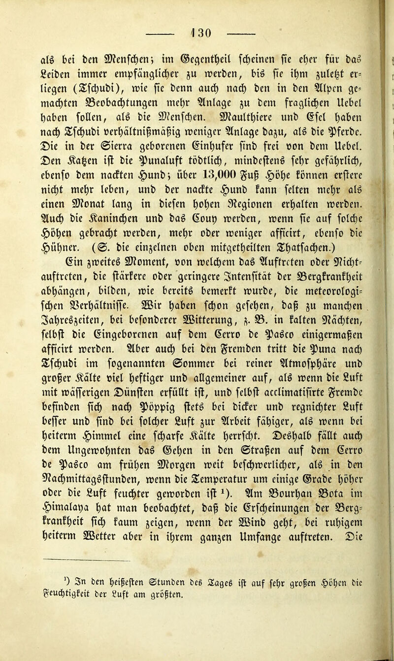 alö 6d ben 5D?enfd^eni im ®c^cnt't)eU fc^cinen fi« c^cr für ba» Selben immer empfänglid)cr ju merben, big fte il^m jute^t er= liegen (Sfd)ubi), mie fte benn aud^ nac^ ben in ben ?llpcn ge= mad^ten S5eobod^tungcn mel^r Einlage ju bem fraglid^cn Uebel haben foUen, alg bic 9)?enfcbcn. 9)?aultt)ierc unb ©fei höben nadh Sfdhubi üerhältnifmähig weniger Einlage baju, alö bie ^ferbe. 25ic in ber @ierra geborenen ©inhufer ftnb frei oon bem Uebel. 'Den Äa^en ifl bie ^unaluft töbtlich, minbefteng fehr gefährlich, ebenfo bem naeften .^unbj über 13,000 ^öhe fönnen erfiere nicht mehr leben, unb ber nadfte .f)unb fann feiten mehr alg einen fOtonat lang in biefen hoh«« Stegionen erhalten werben. bie .^anindhen unb bag ©ouh werben, wenn fic auf folche .l^öhen gebradht werben, mehr ober weniger affteirt, ebenfo bic .^ühner. (0. bie einjelnen oben mitgetheilten Sh^tfadhen.) ©in jweiteg 2Jtoment, non welchem bag Sluffreten ober Sticht^ auftreten, bie flärfere ober geringere Sntenfität ber S3ergEranfheit abhängen, bilben, wie bereitg bemerft würbe, bie meteoroIogi= fdhen SSerhältniffe. SBir haben fdhon gefehen, baf ju mandhen Sahregjeiten, bei befonberer SBitterung, S5. in falten 9tädhten, felbfl bie ©ingeborenen auf bem ©erro be S^ageo cinigermafen affteirt werben. Slber audh bei ben Seemben tritt bie ^una nach Sfdhubi im fogenannten 0ommer bei reiner 5ltmofphäre unb großer .^ältc nie! heftiger unb allgemeiner auf, alg wenn bie Suft mit wäfferigen Dünften erfüHt ifl, unb felbjl acclimatifirtc ^rembc beftnben ftch nach S^ophig fletg bei bidfer unb regnichter Suft beffer unb ftnb bei folcher Suft jur 3lrbeit fähiger, alg wenn bei heiterm «^immel eine f^arfe .^älte heeefeht. Deghalb faßt auch bem Ungewohnten bag ®ehen in ben ©trafen auf bem ©erro be S^ageo am frühen 9)torgen weit befdhwerlidher, alg in ben Stachmittaggflunben, wenn bie Semheratur um einige ®rabe höher ober bie Suft feuchter geworben ifl ^). Slm S5ourhan S5ota im ^imalaha hat man beobadhtet, baf bie ©rfi^einungen ber S5erg= franfheit ftdh faum jeigen, wenn ber Sßinb geht, bei ruhigem heiterm SBetter aber in ihrem ganzen Umfange auftreten. Die 0 Sn ben heipeften 0tunben beg Sogeg ifl auf fet)r großen |)6hen bie ^eud)tigfeit ber Suft am größten.