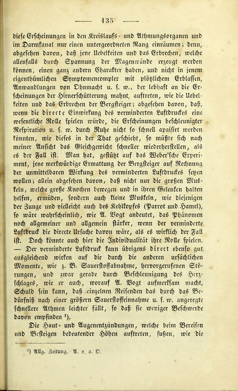 biefe ß’rfc^dnungen in ben Ärctöiaufö = unb ?Itl^mungöorgancn unb im ©armfanal nur einen untergeorbneten 3?ang einräumen; beim, obgefel^en banon, baf jene Uebelfeiten unb ba6 6rbreci)en, meiere cißenfallö burd^ Spannung ber 9??agena'änbe erjeugt merben fönnen, einen ganj anbern 6t)araftcr ^aben, unb nic^t in jenem eigent^ümlid^en Spmptomencomptep mit plöglicfiem ©rblaffen, Slnmanblungen non D^nmad)t u. [. ro., ber lebhaft an bie ®r= febeinungen ber >f)irnerfcbütterung ma^nt, auftreten, mie bie Uebel= feiten unb baö ©rbredben ber SSergjteiger; abgefeben baoon, ba^, menn bie birecte ^inmirfung be# nerminberten Suftbruefeö eine mefentlidbe S^oße fpielen mürbe, bie ßrfdbeinungen befebieunigter SRefpiration u. f. m. bureb SRube nidbt fo f^neß apaijirt merben fönnten, mte biefeö in ber Sbat gefdbiebt, fo muffe fidb nadb meiner ?lnß^t bag ©leiebgemiebt fefneßer mieberberfteßen, afß eö ber ^aß ift. 9)fan \)at, geftü^t auf baä SBeber’fcbe ©rperi^ ment, jene merfmürbige Ermattung ber S3ergffeiger auf SReebnung ber unmittelbaren SBirfung beö »erminberten Suftbruefe# fegen moßenj aßein abgefeben baoon, baf nidbt nur bie grofen 2}fud= fein, melcbe grofe Änoeben bemegen unb in ihren ®elenfen b<Jtlc>'> helfen, ermüben, fonbern audb fleine SJfuöfeln, mie biejenigen ber 3unge unb oießeidbt audb beö Äeblfopfeö (^arrot unb ^amel), fo märe mabrfcbeinlicb, mic ?l. 58ogt anbeutet, baö Phänomen noch aßgemeiner unb aßgemein ftärfer, menn ber oerminberte Suftbruef bie birecte Urfadbe baoon märe, alg eö mirflicb ber ^aß ijl. I^odb fönnte aud) bif'^ Snbioibualität ihre 3Roße fpielen. — Ser oerminberte Suftbrud fann übrigen^ birect ebenfo gut auSgleicbenb mirfen auf bie bureb anberen urfäcblicben Sßtomente, mie j. S3. Sauerjtoffabnabme, b^föorgerufenen Stö= rungen, unb jmar gerabe bureb S3efd)teunigung be^ -?5crj^ fcblageö, mie er auch, morauf ?l. SSogt aufmerffam madbt, Sebulb fein fann, baf einzelnen SReifenben ba§ burdb ba§ S3e= bürfnif nad) einer gröfern Sauerßoffeinnabme u. f. m. angeregte fdbneßere 3ltbmen leidbter fäßt, fo baf fie meniger S5efd)mcrbe baoon empfinben ^). Sie >^aut= unb Slugenentjünbungen, melcbe beim SSereifen unb S3cfteigen bebeutenber <^öben auftreten, fufen, mie bie 0 Scitun^. 0. a. D.